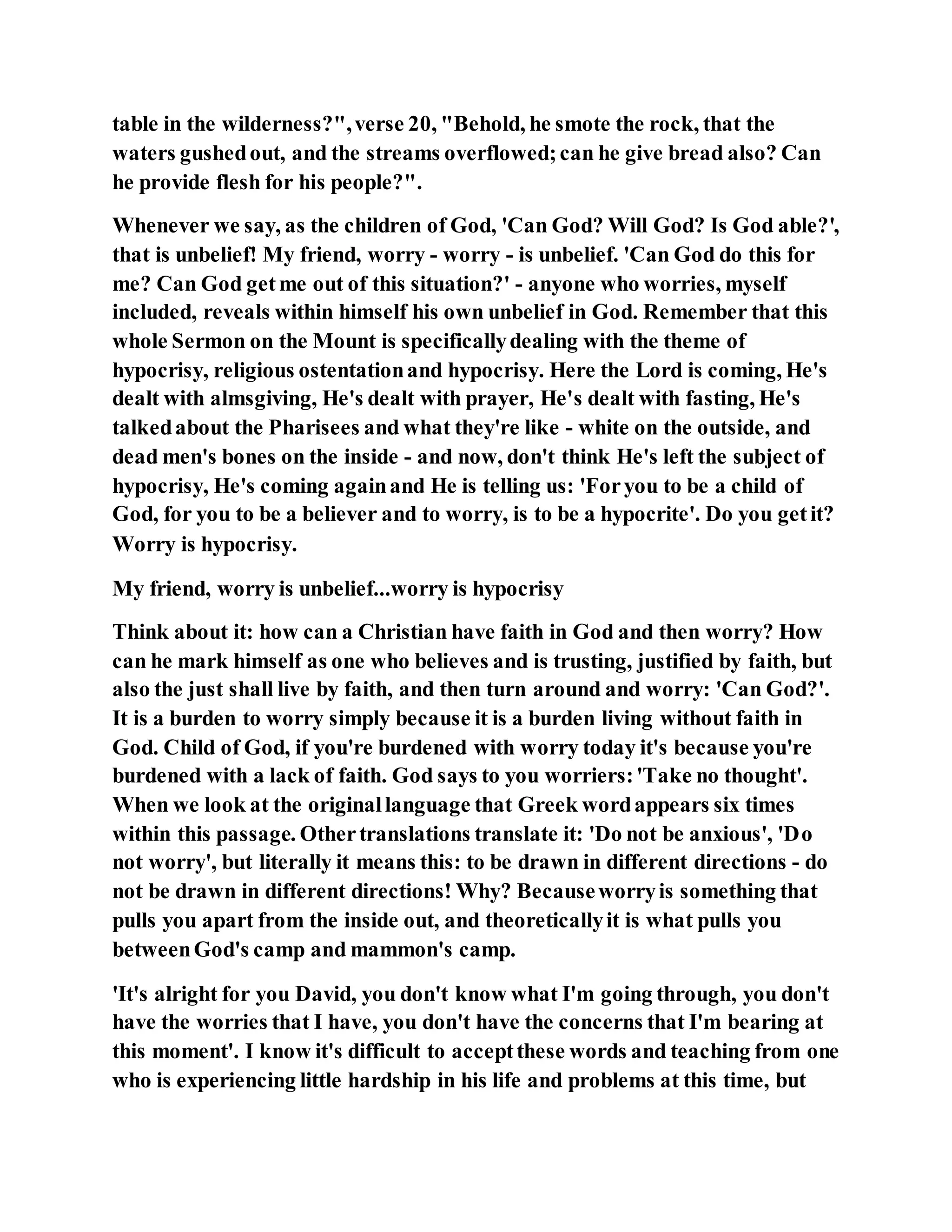 table in the wilderness?",verse 20, "Behold, he smote the rock, that the
waters gushedout, and the streams overflowed;can he give bread also? Can
he provide flesh for his people?".
Whenever we say, as the children of God, 'Can God? Will God? Is God able?',
that is unbelief! My friend, worry - worry - is unbelief. 'Can God do this for
me? Can God getme out of this situation?' - anyone who worries, myself
included, reveals within himself his own unbelief in God. Remember that this
whole Sermon on the Mount is specificallydealing with the theme of
hypocrisy, religious ostentationand hypocrisy. Here the Lord is coming, He's
dealt with almsgiving, He's dealt with prayer, He's dealt with fasting, He's
talkedabout the Pharisees and what they're like - white on the outside, and
dead men's bones on the inside - and now, don't think He's left the subject of
hypocrisy, He's coming againand He is telling us: 'Foryou to be a child of
God, for you to be a believer and to worry, is to be a hypocrite'. Do you getit?
Worry is hypocrisy.
My friend, worry is unbelief...worry is hypocrisy
Think about it: how can a Christian have faith in God and then worry? How
can he mark himself as one who believes and is trusting, justified by faith, but
also the just shall live by faith, and then turn around and worry: 'Can God?'.
It is a burden to worry simply because it is a burden living without faith in
God. Child of God, if you're burdened with worry today it's because you're
burdened with a lack of faith. God says to you worriers:'Take no thought'.
When we look at the originallanguage that Greek wordappears six times
within this passage. Othertranslations translate it: 'Do not be anxious', 'Do
not worry', but literally it means this: to be drawn in different directions - do
not be drawn in different directions! Why? Becauseworryis something that
pulls you apart from the inside out, and theoreticallyit is what pulls you
betweenGod's camp and mammon's camp.
'It's alright for you David, you don't know what I'm going through, you don't
have the worries that I have, you don't have the concerns that I'm bearing at
this moment'. I know it's difficult to acceptthese words and teaching from one
who is experiencing little hardship in his life and problems at this time, but
 