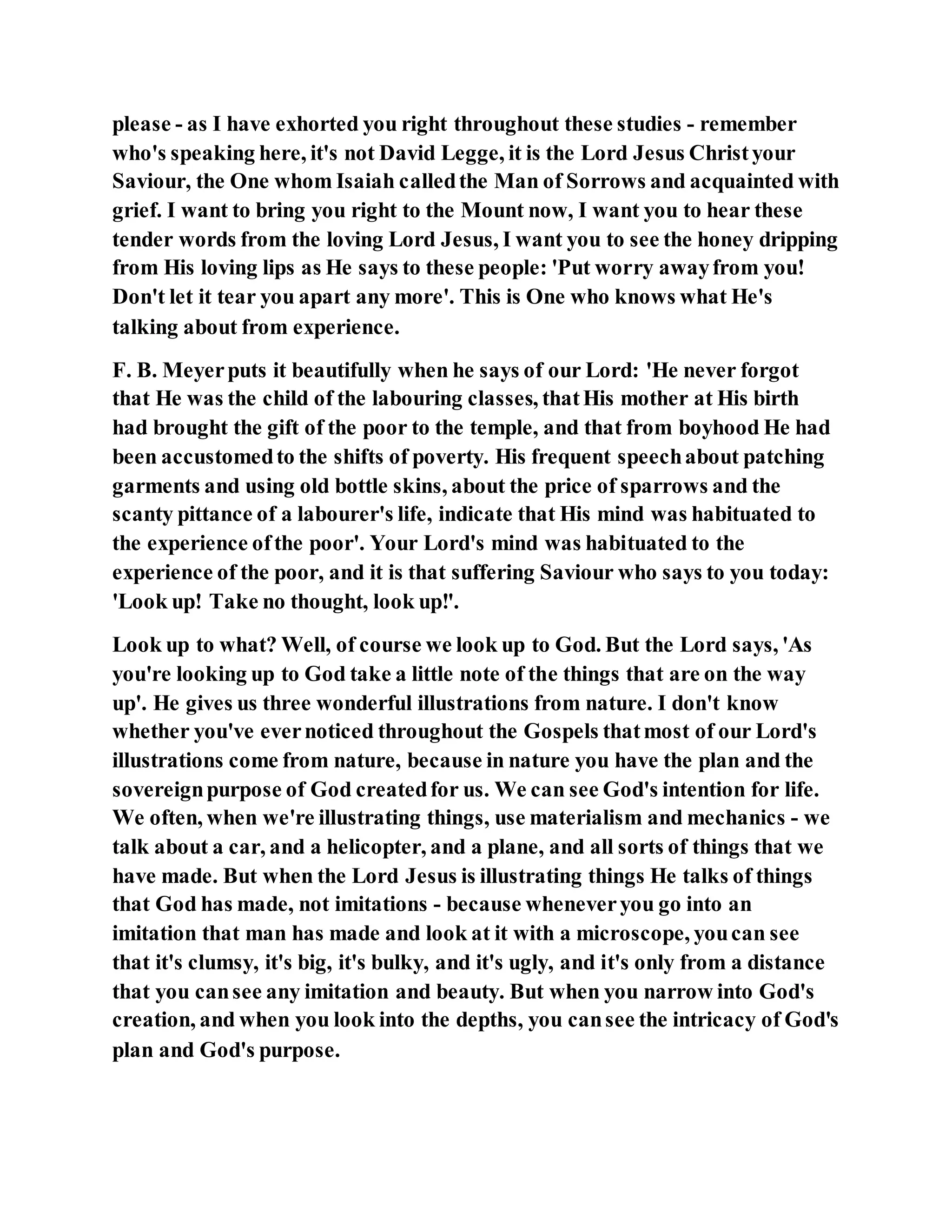 please - as I have exhorted you right throughout these studies - remember
who's speaking here, it's not David Legge, it is the Lord Jesus Christyour
Saviour, the One whom Isaiah calledthe Man of Sorrows and acquainted with
grief. I want to bring you right to the Mount now, I want you to hear these
tender words from the loving Lord Jesus, I want you to see the honey dripping
from His loving lips as He says to these people: 'Put worry awayfrom you!
Don't let it tear you apart any more'. This is One who knows what He's
talking about from experience.
F. B. Meyerputs it beautifully when he says of our Lord: 'He never forgot
that He was the child of the labouring classes, thatHis mother at His birth
had brought the gift of the poor to the temple, and that from boyhood He had
been accustomedto the shifts of poverty. His frequent speechabout patching
garments and using old bottle skins, about the price of sparrows and the
scanty pittance of a labourer's life, indicate that His mind was habituated to
the experience ofthe poor'. Your Lord's mind was habituated to the
experience of the poor, and it is that suffering Saviour who says to you today:
'Look up! Take no thought, look up!'.
Look up to what? Well, of course we look up to God. But the Lord says, 'As
you're looking up to God take a little note of the things that are on the way
up'. He gives us three wonderful illustrations from nature. I don't know
whether you've evernoticed throughout the Gospels thatmost of our Lord's
illustrations come from nature, because in nature you have the plan and the
sovereignpurpose of God createdfor us. We can see God's intention for life.
We often, when we're illustrating things, use materialism and mechanics - we
talk about a car, and a helicopter, and a plane, and all sorts of things that we
have made. But when the Lord Jesus is illustrating things He talks of things
that God has made, not imitations - because wheneveryou go into an
imitation that man has made and look at it with a microscope, youcan see
that it's clumsy, it's big, it's bulky, and it's ugly, and it's only from a distance
that you cansee any imitation and beauty. But when you narrow into God's
creation, and when you look into the depths, you cansee the intricacy of God's
plan and God's purpose.
 