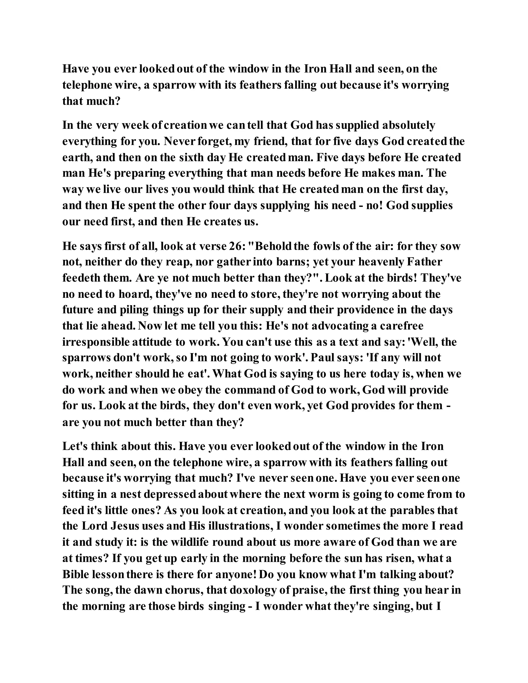 Have you ever lookedout of the window in the Iron Hall and seen, on the
telephone wire, a sparrow with its feathers falling out because it's worrying
that much?
In the very week ofcreationwe cantell that God has supplied absolutely
everything for you. Neverforget, my friend, that for five days God createdthe
earth, and then on the sixth day He createdman. Five days before He created
man He's preparing everything that man needs before He makes man. The
way we live our lives you would think that He createdman on the first day,
and then He spent the other four days supplying his need - no! God supplies
our need first, and then He creates us.
He says first of all, look at verse 26:"Beholdthe fowls of the air: for they sow
not, neither do they reap, nor gatherinto barns; yet your heavenly Father
feedeth them. Are ye not much better than they?". Look at the birds! They've
no need to hoard, they've no need to store, they're not worrying about the
future and piling things up for their supply and their providence in the days
that lie ahead. Now let me tell you this: He's not advocating a carefree
irresponsible attitude to work. You can't use this as a text and say:'Well, the
sparrows don't work, so I'm not going to work'. Paul says: 'If any will not
work, neither should he eat'. What God is saying to us here today is, when we
do work and when we obey the command of God to work, God will provide
for us. Look at the birds, they don't even work, yet God provides for them -
are you not much better than they?
Let's think about this. Have you ever lookedout of the window in the Iron
Hall and seen, on the telephone wire, a sparrow with its feathers falling out
because it's worrying that much? I've never seenone. Have you ever seenone
sitting in a nest depressedaboutwhere the next worm is going to come from to
feed it's little ones? As you look at creation, and you look at the parables that
the Lord Jesus uses and His illustrations, I wonder sometimes the more I read
it and study it: is the wildlife round about us more aware of God than we are
at times? If you get up early in the morning before the sun has risen, what a
Bible lessonthere is there for anyone!Do you know what I'm talking about?
The song, the dawn chorus, that doxology of praise, the first thing you hear in
the morning are those birds singing - I wonder what they're singing, but I
 
