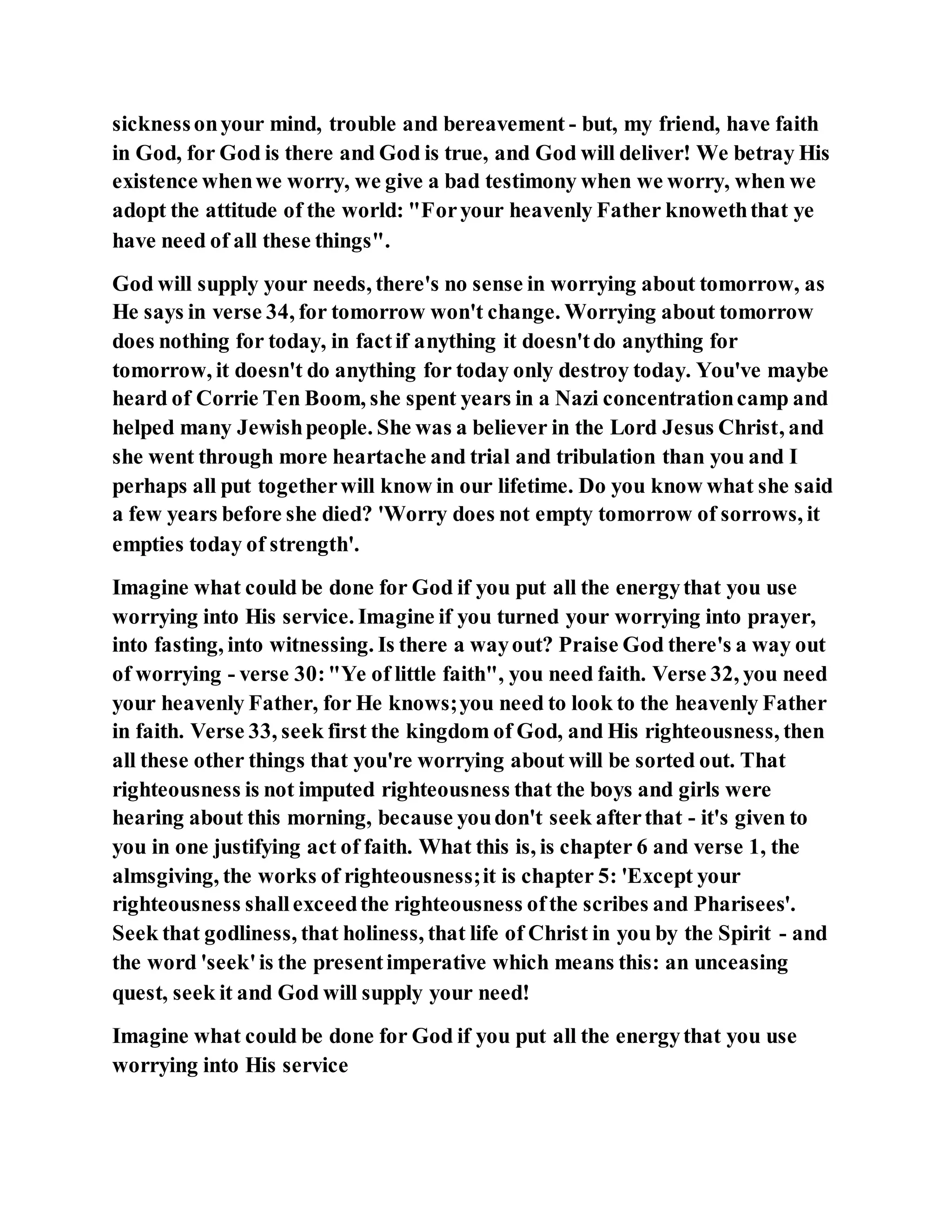 sicknessonyour mind, trouble and bereavement - but, my friend, have faith
in God, for God is there and God is true, and God will deliver! We betray His
existence whenwe worry, we give a bad testimony when we worry, when we
adopt the attitude of the world: "Foryour heavenly Father knoweththat ye
have need of all these things".
God will supply your needs, there's no sense in worrying about tomorrow, as
He says in verse 34, for tomorrow won't change. Worrying about tomorrow
does nothing for today, in factif anything it doesn'tdo anything for
tomorrow, it doesn't do anything for today only destroy today. You've maybe
heard of Corrie Ten Boom, she spent years in a Nazi concentrationcamp and
helped many Jewishpeople. She was a believer in the Lord Jesus Christ, and
she went through more heartache and trial and tribulation than you and I
perhaps all put togetherwill know in our lifetime. Do you know what she said
a few years before she died? 'Worry does not empty tomorrow of sorrows, it
empties today of strength'.
Imagine what could be done for God if you put all the energythat you use
worrying into His service. Imagine if you turned your worrying into prayer,
into fasting, into witnessing. Is there a wayout? Praise God there's a way out
of worrying - verse 30:"Ye of little faith", you need faith. Verse 32, you need
your heavenly Father, for He knows;you need to look to the heavenly Father
in faith. Verse 33, seek first the kingdom of God, and His righteousness, then
all these other things that you're worrying about will be sorted out. That
righteousness is not imputed righteousness that the boys and girls were
hearing about this morning, because youdon't seek afterthat - it's given to
you in one justifying act of faith. What this is, is chapter 6 and verse 1, the
almsgiving, the works of righteousness;it is chapter 5: 'Except your
righteousness shallexceedthe righteousness ofthe scribes and Pharisees'.
Seek that godliness, that holiness, that life of Christ in you by the Spirit - and
the word 'seek'is the presentimperative which means this: an unceasing
quest, seek it and God will supply your need!
Imagine what could be done for God if you put all the energythat you use
worrying into His service
 