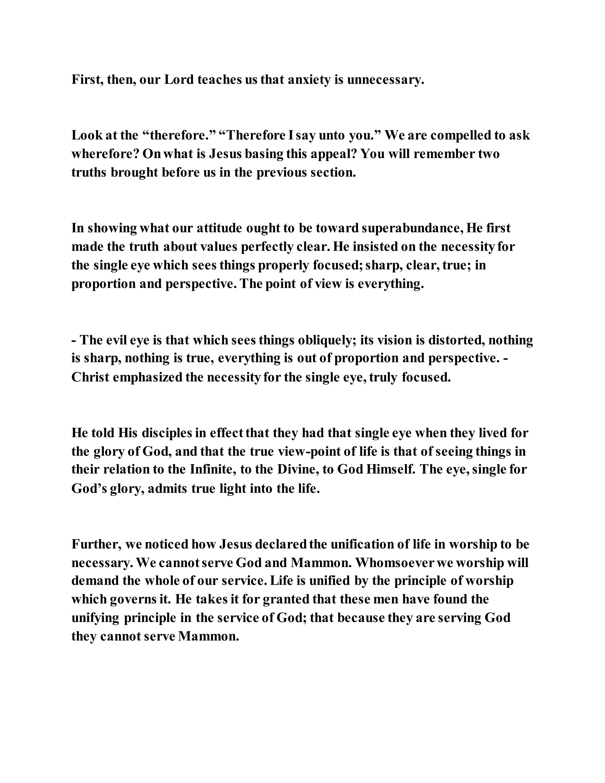 First, then, our Lord teaches us that anxiety is unnecessary.
Look at the “therefore.” “Therefore Isay unto you.” We are compelled to ask
wherefore? Onwhat is Jesus basing this appeal? You will remember two
truths brought before us in the previous section.
In showing what our attitude ought to be toward superabundance, He first
made the truth about values perfectly clear. He insisted on the necessityfor
the single eye which sees things properly focused;sharp, clear, true; in
proportion and perspective. The point of view is everything.
- The evil eye is that which sees things obliquely; its vision is distorted, nothing
is sharp, nothing is true, everything is out of proportion and perspective. -
Christ emphasized the necessityfor the single eye, truly focused.
He told His disciples in effectthat they had that single eye when they lived for
the glory of God, and that the true view-point of life is that of seeing things in
their relation to the Infinite, to the Divine, to God Himself. The eye, single for
God’s glory, admits true light into the life.
Further, we noticed how Jesus declaredthe unification of life in worship to be
necessary. We cannotserve God and Mammon. Whomsoeverwe worship will
demand the whole of our service. Life is unified by the principle of worship
which governs it. He takes it for granted that these men have found the
unifying principle in the service of God; that because they are serving God
they cannot serve Mammon.
 
