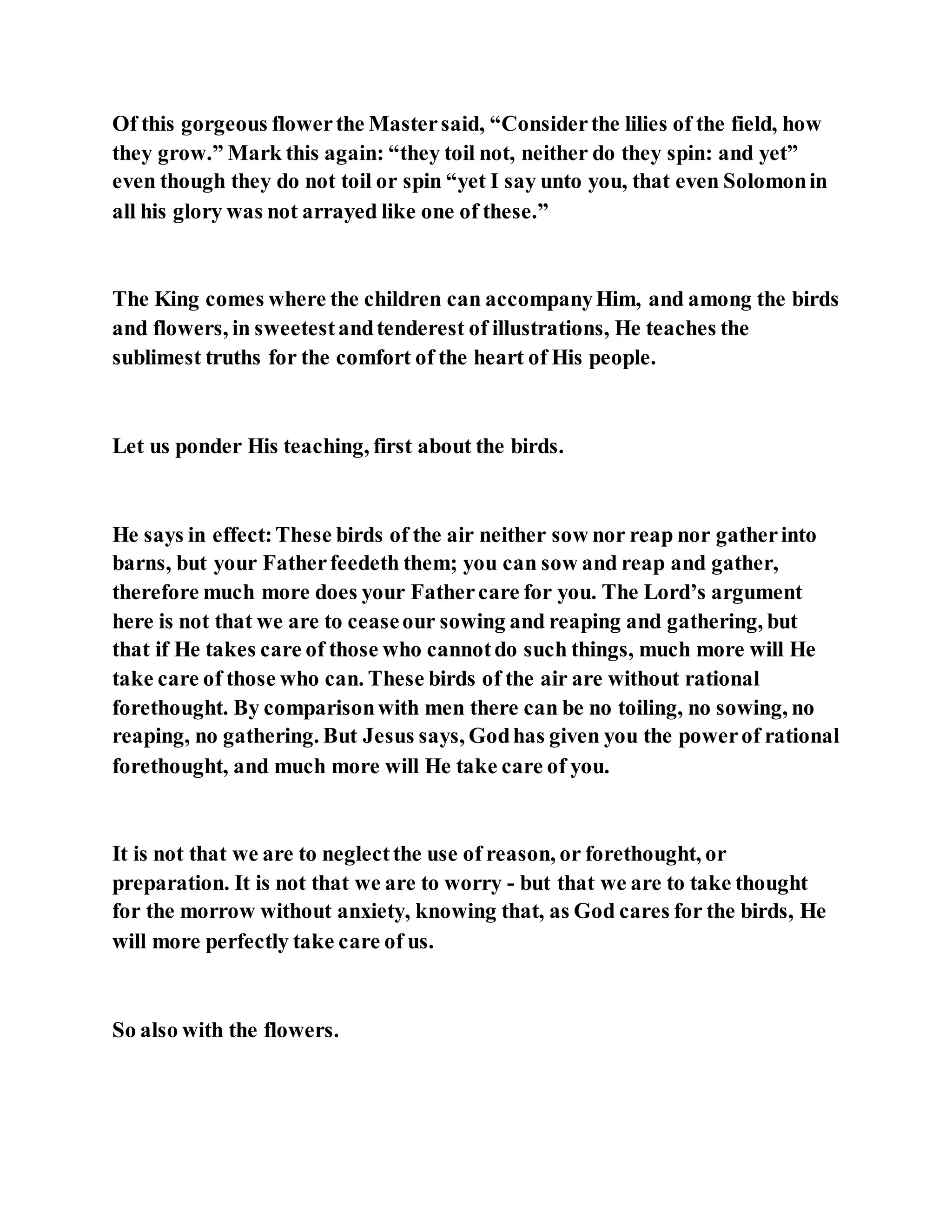 Of this gorgeous flowerthe Mastersaid, “Considerthe lilies of the field, how
they grow.” Mark this again: “they toil not, neither do they spin: and yet”
even though they do not toil or spin “yet I say unto you, that even Solomonin
all his glory was not arrayed like one of these.”
The King comes where the children can accompanyHim, and among the birds
and flowers, in sweetestandtenderest of illustrations, He teaches the
sublimest truths for the comfort of the heart of His people.
Let us ponder His teaching, first about the birds.
He says in effect:These birds of the air neither sow nor reap nor gatherinto
barns, but your Fatherfeedeth them; you can sow and reap and gather,
therefore much more does your Fathercare for you. The Lord’s argument
here is not that we are to ceaseour sowing and reaping and gathering, but
that if He takes care of those who cannotdo such things, much more will He
take care of those who can. These birds of the air are without rational
forethought. By comparisonwith men there can be no toiling, no sowing, no
reaping, no gathering. But Jesus says, Godhas given you the powerof rational
forethought, and much more will He take care of you.
It is not that we are to neglectthe use of reason, or forethought, or
preparation. It is not that we are to worry - but that we are to take thought
for the morrow without anxiety, knowing that, as God cares for the birds, He
will more perfectly take care of us.
So also with the flowers.
 