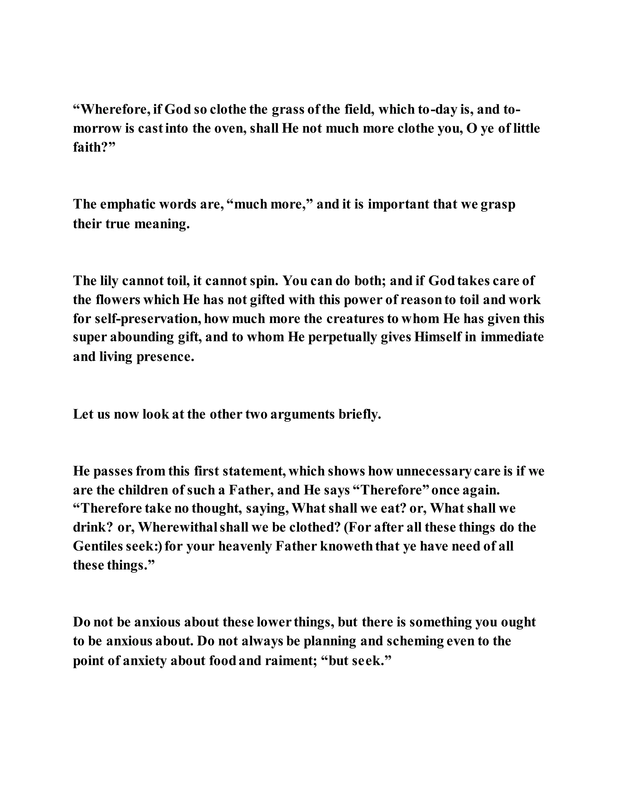 “Wherefore, if God so clothe the grass ofthe field, which to-day is, and to-
morrow is castinto the oven, shall He not much more clothe you, O ye of little
faith?”
The emphatic words are, “much more,” and it is important that we grasp
their true meaning.
The lily cannot toil, it cannot spin. You can do both; and if Godtakes care of
the flowers which He has not gifted with this power of reasonto toil and work
for self-preservation, how much more the creatures to whom He has given this
super abounding gift, and to whom He perpetually gives Himself in immediate
and living presence.
Let us now look at the other two arguments briefly.
He passes from this first statement, which shows how unnecessarycare is if we
are the children of such a Father, and He says “Therefore”once again.
“Therefore take no thought, saying, What shall we eat? or, What shall we
drink? or, Wherewithalshall we be clothed? (For after all these things do the
Gentiles seek:)for your heavenly Father knoweththat ye have need of all
these things.”
Do not be anxious about these lowerthings, but there is something you ought
to be anxious about. Do not always be planning and scheming even to the
point of anxiety about foodand raiment; “but seek.”
 
