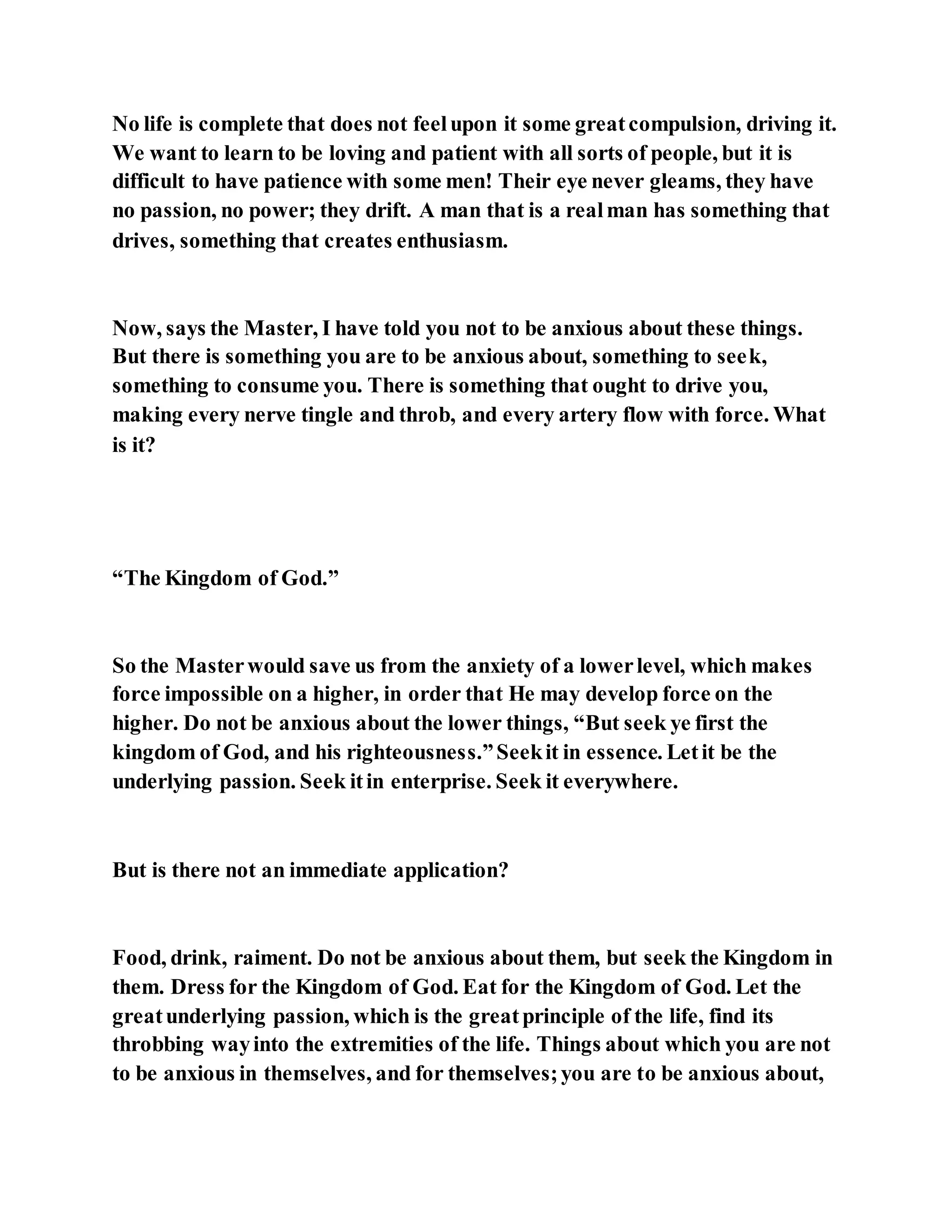 No life is complete that does not feelupon it some greatcompulsion, driving it.
We want to learn to be loving and patient with all sorts of people, but it is
difficult to have patience with some men! Their eye never gleams, they have
no passion, no power; they drift. A man that is a realman has something that
drives, something that creates enthusiasm.
Now, says the Master, I have told you not to be anxious about these things.
But there is something you are to be anxious about, something to seek,
something to consume you. There is something that ought to drive you,
making every nerve tingle and throb, and every artery flow with force. What
is it?
“The Kingdom of God.”
So the Masterwould save us from the anxiety of a lowerlevel, which makes
force impossible on a higher, in order that He may develop force on the
higher. Do not be anxious about the lower things, “But seek ye first the
kingdom of God, and his righteousness.”Seekit in essence. Letit be the
underlying passion. Seek itin enterprise. Seek it everywhere.
But is there not an immediate application?
Food, drink, raiment. Do not be anxious about them, but seek the Kingdom in
them. Dress for the Kingdom of God. Eat for the Kingdom of God. Let the
greatunderlying passion, which is the greatprinciple of the life, find its
throbbing wayinto the extremities of the life. Things about which you are not
to be anxious in themselves, and for themselves;you are to be anxious about,
 