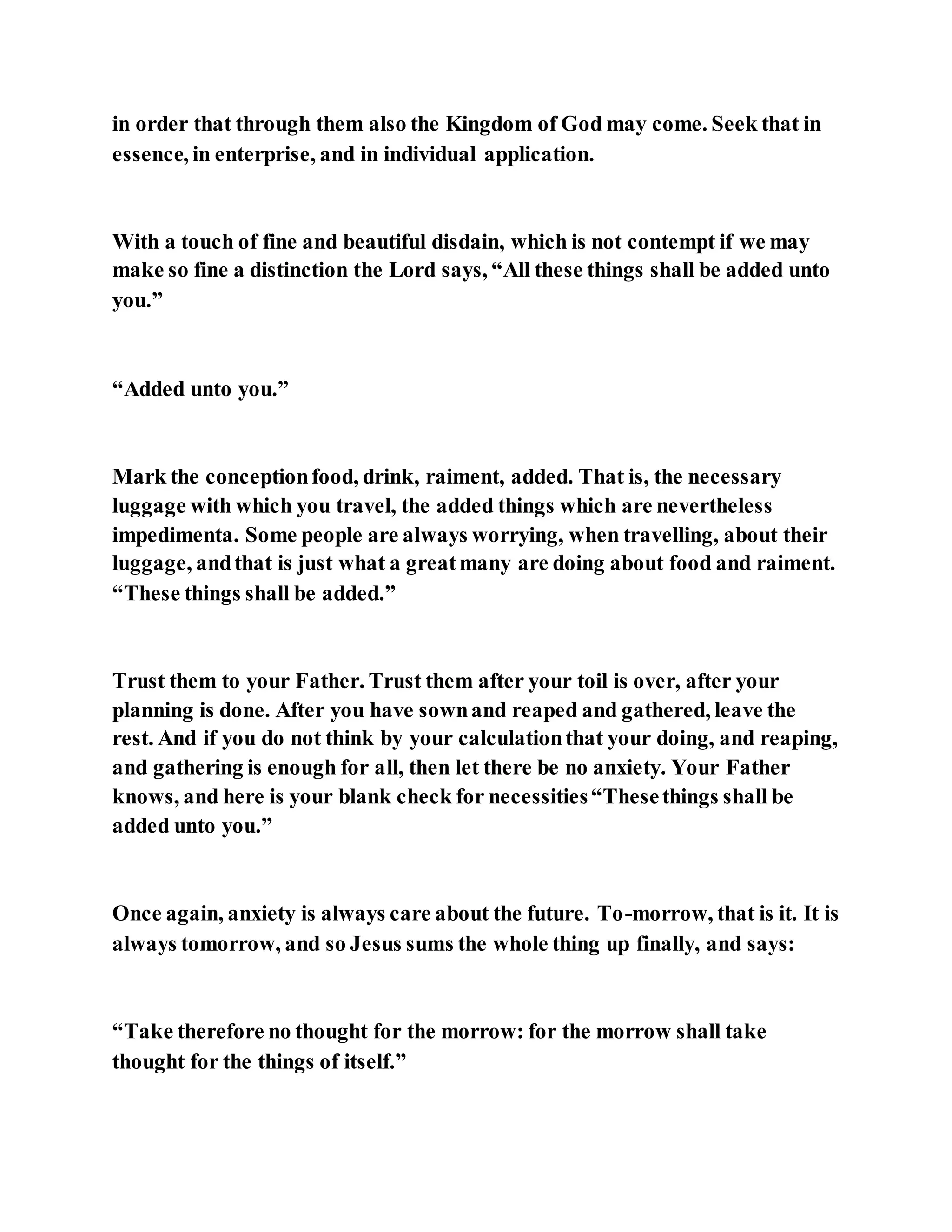 in order that through them also the Kingdom of God may come. Seek that in
essence, in enterprise, and in individual application.
With a touch of fine and beautiful disdain, which is not contempt if we may
make so fine a distinction the Lord says, “All these things shall be added unto
you.”
“Added unto you.”
Mark the conceptionfood, drink, raiment, added. That is, the necessary
luggage with which you travel, the added things which are nevertheless
impedimenta. Some people are always worrying, when travelling, about their
luggage, andthat is just what a greatmany are doing about food and raiment.
“These things shall be added.”
Trust them to your Father. Trust them after your toil is over, after your
planning is done. After you have sownand reaped and gathered, leave the
rest. And if you do not think by your calculationthat your doing, and reaping,
and gathering is enough for all, then let there be no anxiety. Your Father
knows, and here is your blank check for necessities“Thesethings shall be
added unto you.”
Once again, anxiety is always care about the future. To-morrow, that is it. It is
always tomorrow, and so Jesus sums the whole thing up finally, and says:
“Take therefore no thought for the morrow: for the morrow shall take
thought for the things of itself.”
 