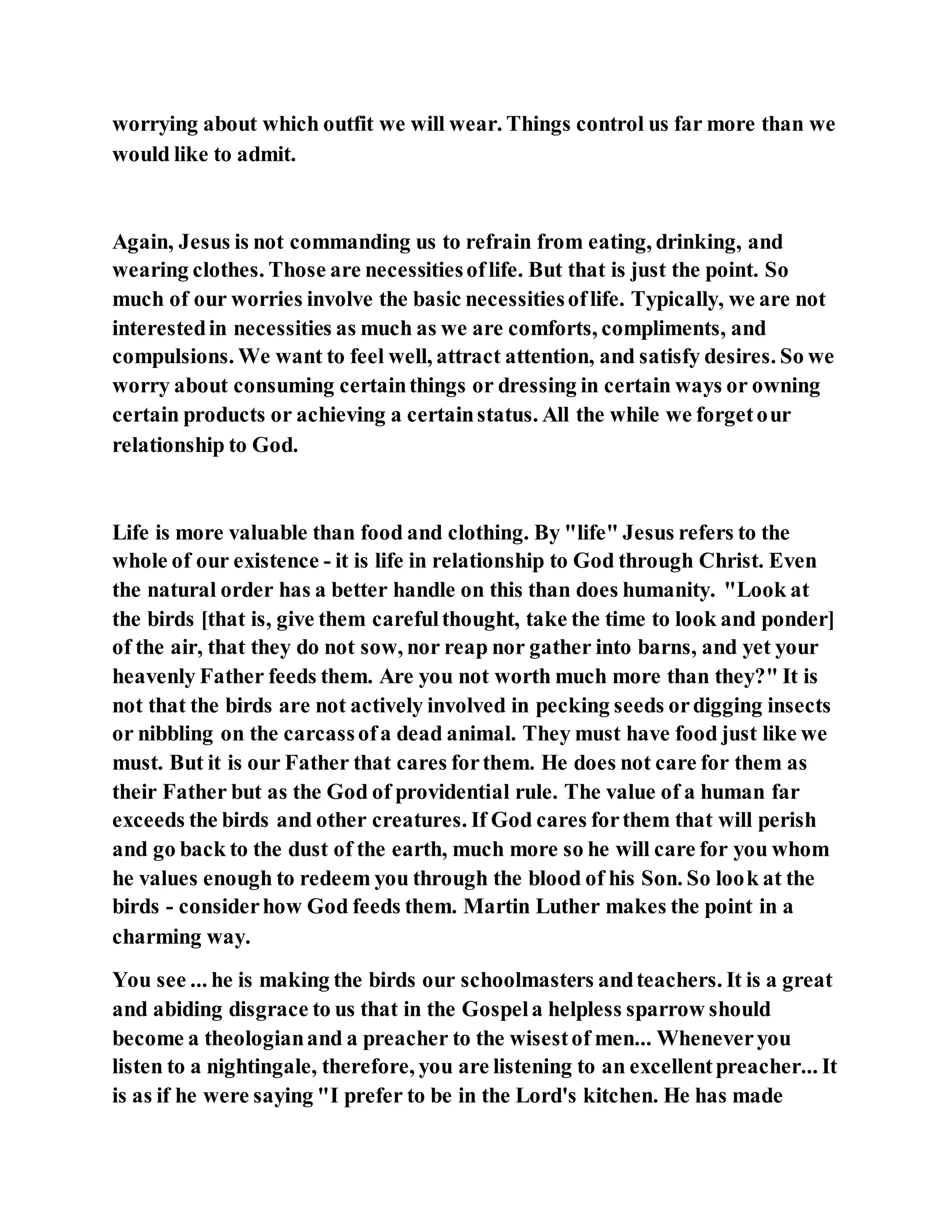 worrying about which outfit we will wear. Things control us far more than we
would like to admit.
Again, Jesus is not commanding us to refrain from eating, drinking, and
wearing clothes. Those are necessitiesoflife. But that is just the point. So
much of our worries involve the basic necessitiesoflife. Typically, we are not
interestedin necessities as much as we are comforts, compliments, and
compulsions. We want to feel well, attract attention, and satisfy desires. So we
worry about consuming certainthings or dressing in certain ways or owning
certain products or achieving a certainstatus. All the while we forgetour
relationship to God.
Life is more valuable than food and clothing. By "life" Jesus refers to the
whole of our existence - it is life in relationship to God through Christ. Even
the natural order has a better handle on this than does humanity. "Look at
the birds [that is, give them carefulthought, take the time to look and ponder]
of the air, that they do not sow, nor reap nor gather into barns, and yet your
heavenly Father feeds them. Are you not worth much more than they?" It is
not that the birds are not actively involved in pecking seeds ordigging insects
or nibbling on the carcassofa dead animal. They must have food just like we
must. But it is our Father that cares forthem. He does not care for them as
their Father but as the God of providential rule. The value of a human far
exceeds the birds and other creatures. If God cares forthem that will perish
and go back to the dust of the earth, much more so he will care for you whom
he values enough to redeem you through the blood of his Son. So look at the
birds - considerhow God feeds them. Martin Luther makes the point in a
charming way.
You see ... he is making the birds our schoolmasters andteachers. It is a great
and abiding disgrace to us that in the Gospela helpless sparrow should
become a theologianand a preacher to the wisestof men... Wheneveryou
listen to a nightingale, therefore, you are listening to an excellentpreacher... It
is as if he were saying "I prefer to be in the Lord's kitchen. He has made
 