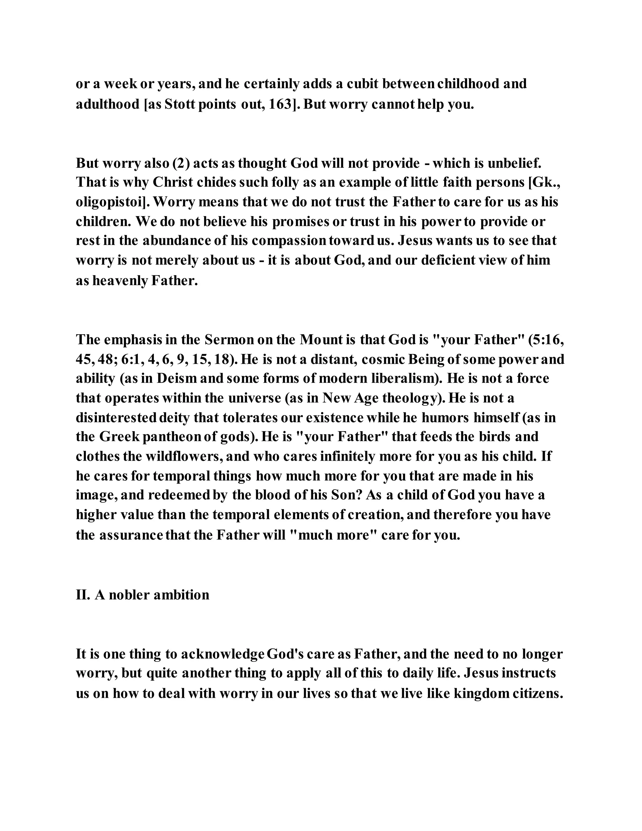 or a week or years, and he certainly adds a cubit betweenchildhood and
adulthood [as Stott points out, 163]. But worry cannothelp you.
But worry also (2) acts as thought God will not provide - which is unbelief.
That is why Christ chides such folly as an example of little faith persons [Gk.,
oligopistoi]. Worry means that we do not trust the Fatherto care for us as his
children. We do not believe his promises or trust in his powerto provide or
rest in the abundance of his compassiontowardus. Jesus wants us to see that
worry is not merely about us - it is about God, and our deficient view of him
as heavenly Father.
The emphasis in the Sermon on the Mount is that God is "your Father" (5:16,
45, 48; 6:1, 4, 6, 9, 15, 18). He is not a distant, cosmic Being of some powerand
ability (as in Deism and some forms of modern liberalism). He is not a force
that operates within the universe (as in New Age theology). He is not a
disinteresteddeity that tolerates our existence while he humors himself (as in
the Greek pantheonof gods). He is "your Father" that feeds the birds and
clothes the wildflowers, and who cares infinitely more for you as his child. If
he cares for temporal things how much more for you that are made in his
image, and redeemedby the blood of his Son? As a child of God you have a
higher value than the temporal elements of creation, and therefore you have
the assurancethat the Father will "much more" care for you.
II. A nobler ambition
It is one thing to acknowledgeGod's care as Father, and the need to no longer
worry, but quite another thing to apply all of this to daily life. Jesus instructs
us on how to deal with worry in our lives so that we live like kingdom citizens.
 