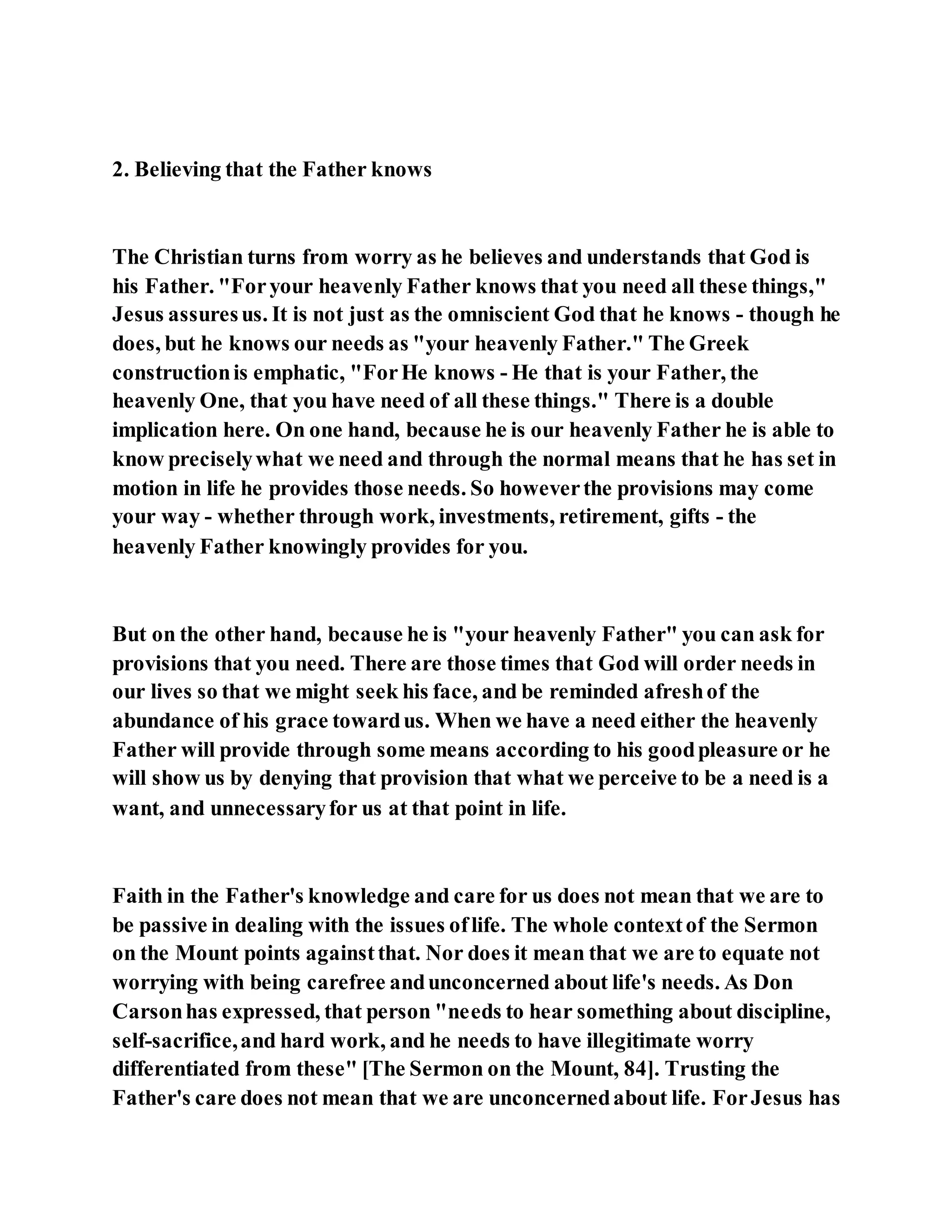 2. Believing that the Father knows
The Christian turns from worry as he believes and understands that God is
his Father. "Foryour heavenly Father knows that you need all these things,"
Jesus assuresus. It is not just as the omniscient God that he knows - though he
does, but he knows our needs as "your heavenly Father." The Greek
constructionis emphatic, "ForHe knows - He that is your Father, the
heavenly One, that you have need of all these things." There is a double
implication here. On one hand, because he is our heavenly Father he is able to
know preciselywhat we need and through the normal means that he has set in
motion in life he provides those needs. So howeverthe provisions may come
your way - whether through work, investments, retirement, gifts - the
heavenly Father knowingly provides for you.
But on the other hand, because he is "your heavenly Father" you can ask for
provisions that you need. There are those times that God will order needs in
our lives so that we might seek his face, and be reminded afreshof the
abundance of his grace towardus. When we have a need either the heavenly
Father will provide through some means according to his goodpleasure or he
will show us by denying that provision that what we perceive to be a need is a
want, and unnecessaryfor us at that point in life.
Faith in the Father's knowledge and care for us does not mean that we are to
be passive in dealing with the issues oflife. The whole contextof the Sermon
on the Mount points againstthat. Nor does it mean that we are to equate not
worrying with being carefree andunconcerned about life's needs. As Don
Carsonhas expressed, that person "needs to hear something about discipline,
self-sacrifice,and hard work, and he needs to have illegitimate worry
differentiated from these" [The Sermon on the Mount, 84]. Trusting the
Father's care does not mean that we are unconcernedabout life. ForJesus has
 