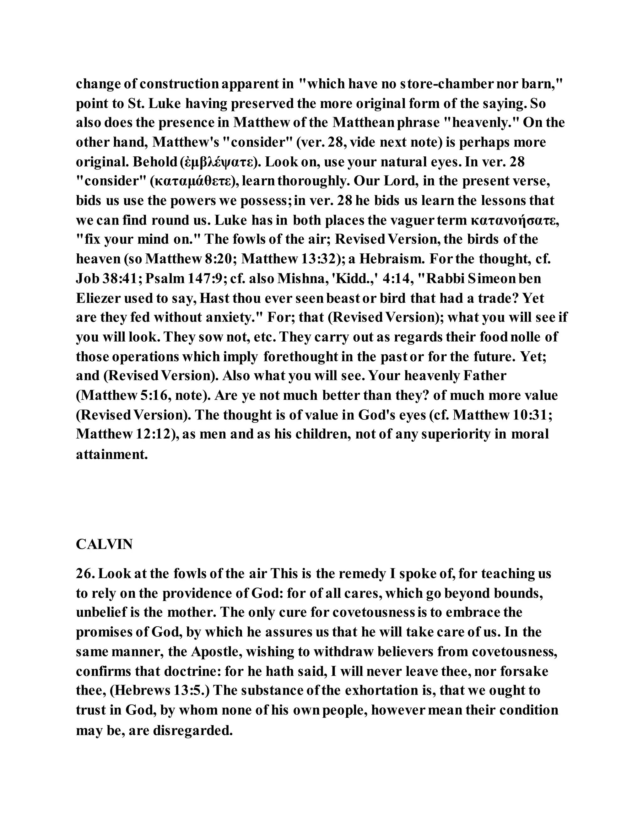 change of constructionapparent in "which have no store-chambernor barn,"
point to St. Luke having preserved the more original form of the saying. So
also does the presence in Matthew of the Mattheanphrase "heavenly." On the
other hand, Matthew's "consider" (ver. 28, vide next note) is perhaps more
original. Behold(ἐμβλέψατε). Look on, use your natural eyes. In ver. 28
"consider" (καταμάθετε), learnthoroughly. Our Lord, in the present verse,
bids us use the powers we possess;in ver. 28 he bids us learn the lessons that
we can find round us. Luke has in both places the vaguerterm κατανοήσατε,
"fix your mind on." The fowls of the air; RevisedVersion, the birds of the
heaven (so Matthew 8:20; Matthew 13:32);a Hebraism. Forthe thought, cf.
Job 38:41;Psalm 147:9;cf. also Mishna, 'Kidd.,' 4:14, "Rabbi Simeonben
Eliezer used to say, Hast thou ever seenbeastor bird that had a trade? Yet
are they fed without anxiety." For; that (RevisedVersion); what you will see if
you will look. They sow not, etc. They carry out as regards their foodnolle of
those operations which imply forethought in the pastor for the future. Yet;
and (RevisedVersion). Also what you will see. Your heavenly Father
(Matthew 5:16, note). Are ye not much better than they? of much more value
(RevisedVersion). The thought is of value in God's eyes (cf. Matthew 10:31;
Matthew 12:12), as men and as his children, not of any superiority in moral
attainment.
CALVIN
26. Look at the fowls of the air This is the remedy I spoke of, for teaching us
to rely on the providence of God: for of all cares, which go beyond bounds,
unbelief is the mother. The only cure for covetousnessis to embrace the
promises of God, by which he assures us that he will take care of us. In the
same manner, the Apostle, wishing to withdraw believers from covetousness,
confirms that doctrine: for he hath said, I will never leave thee, nor forsake
thee, (Hebrews 13:5.) The substance ofthe exhortation is, that we ought to
trust in God, by whom none of his ownpeople, howevermean their condition
may be, are disregarded.
 