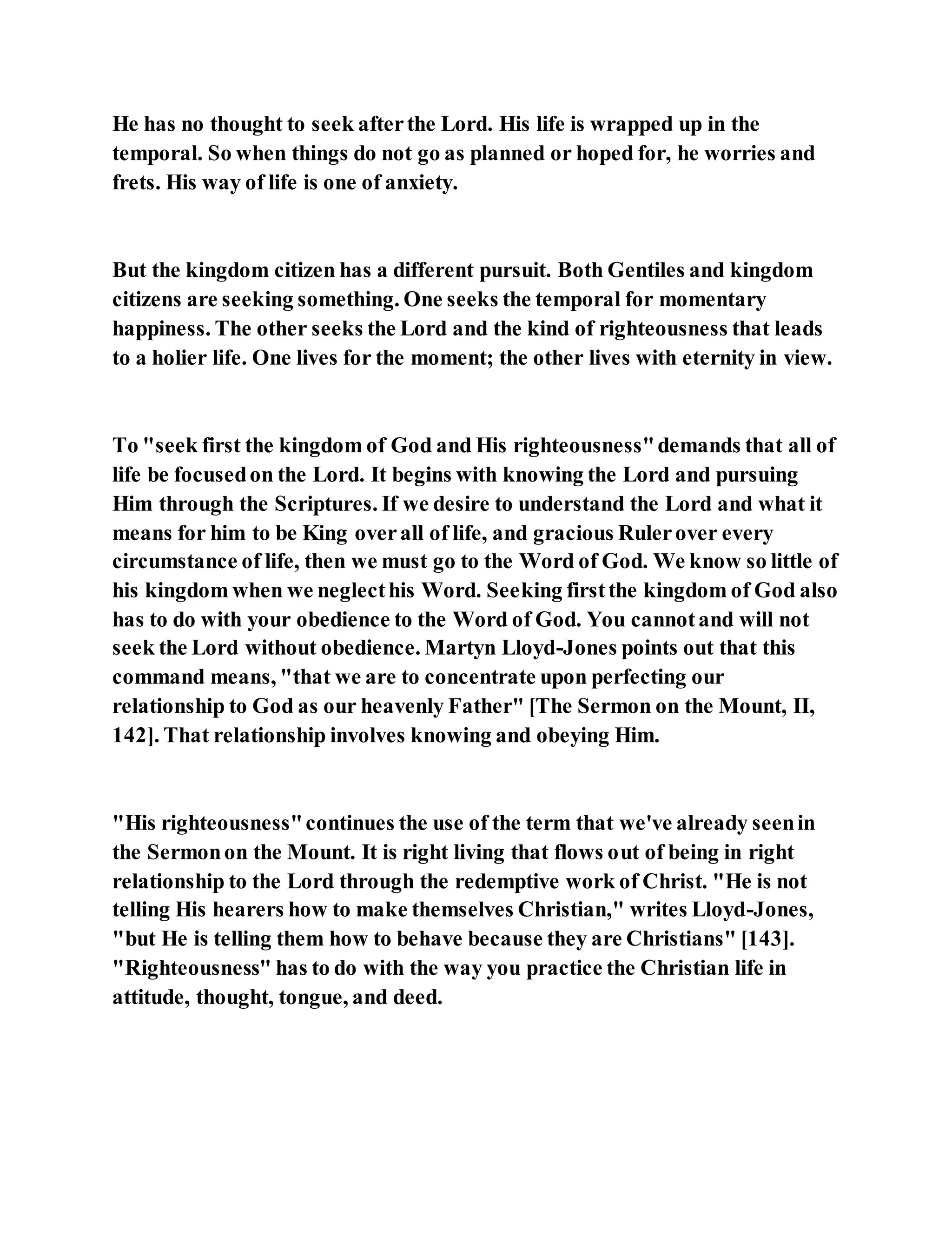 He has no thought to seek afterthe Lord. His life is wrapped up in the
temporal. So when things do not go as planned or hoped for, he worries and
frets. His way of life is one of anxiety.
But the kingdom citizen has a different pursuit. Both Gentiles and kingdom
citizens are seeking something. One seeks the temporal for momentary
happiness. The other seeks the Lord and the kind of righteousness that leads
to a holier life. One lives for the moment; the other lives with eternity in view.
To "seek first the kingdom of God and His righteousness"demands that all of
life be focusedon the Lord. It begins with knowing the Lord and pursuing
Him through the Scriptures. If we desire to understand the Lord and what it
means for him to be King overall of life, and gracious Rulerover every
circumstance of life, then we must go to the Word of God. We know so little of
his kingdom when we neglecthis Word. Seeking firstthe kingdom of God also
has to do with your obedience to the Word of God. You cannotand will not
seek the Lord without obedience. Martyn Lloyd-Jones points out that this
command means, "that we are to concentrate upon perfecting our
relationship to God as our heavenly Father" [The Sermon on the Mount, II,
142]. That relationship involves knowing and obeying Him.
"His righteousness"continues the use of the term that we've already seenin
the Sermonon the Mount. It is right living that flows out of being in right
relationship to the Lord through the redemptive work of Christ. "He is not
telling His hearers how to make themselves Christian," writes Lloyd-Jones,
"but He is telling them how to behave because they are Christians" [143].
"Righteousness" has to do with the way you practice the Christian life in
attitude, thought, tongue, and deed.
 