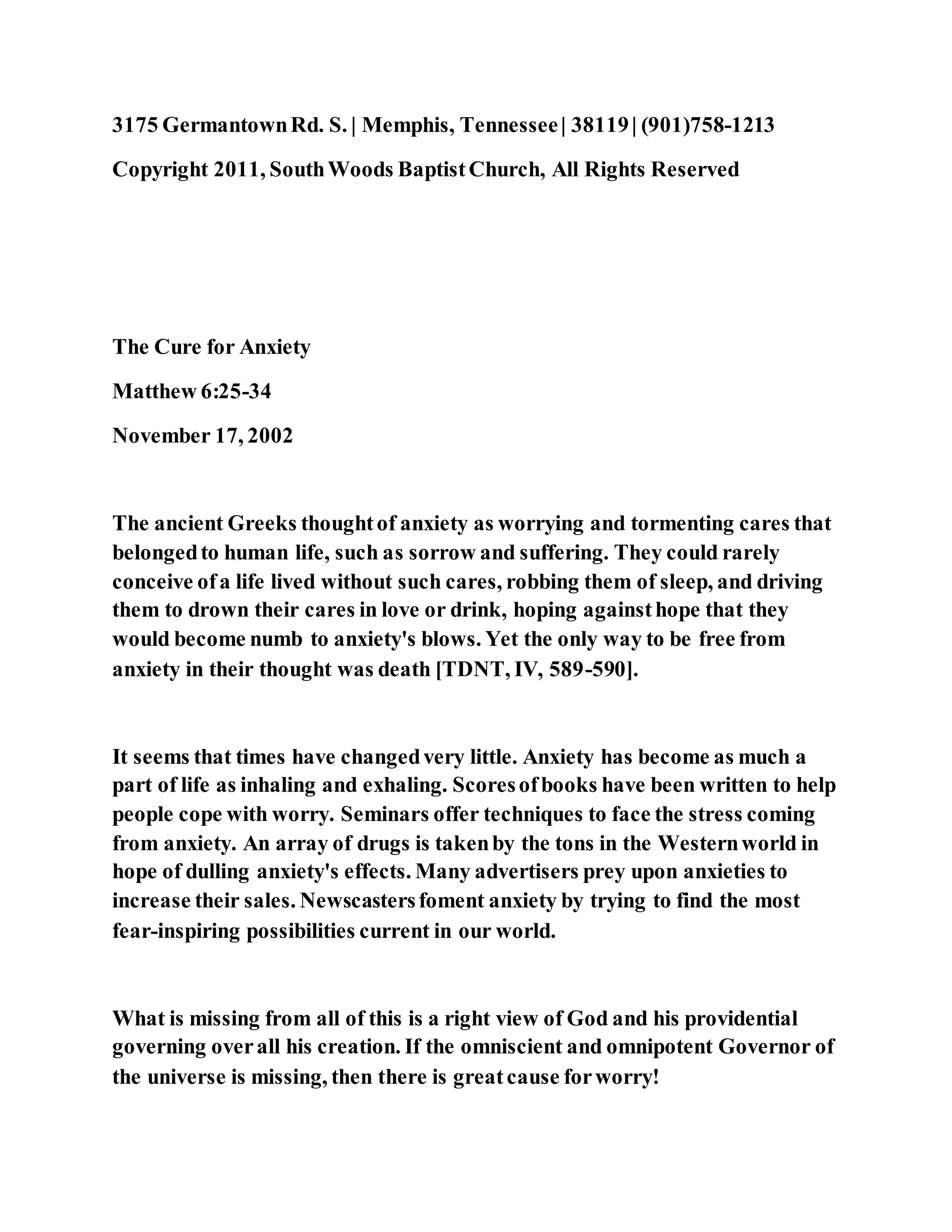 3175 GermantownRd. S. | Memphis, Tennessee| 38119| (901)758-1213
Copyright 2011, SouthWoods BaptistChurch, All Rights Reserved
The Cure for Anxiety
Matthew 6:25-34
November 17, 2002
The ancient Greeks thoughtof anxiety as worrying and tormenting cares that
belongedto human life, such as sorrow and suffering. They could rarely
conceive ofa life lived without such cares, robbing them of sleep, and driving
them to drown their cares in love or drink, hoping againsthope that they
would become numb to anxiety's blows. Yet the only way to be free from
anxiety in their thought was death [TDNT, IV, 589-590].
It seems that times have changedvery little. Anxiety has become as much a
part of life as inhaling and exhaling. Scoresofbooks have been written to help
people cope with worry. Seminars offer techniques to face the stress coming
from anxiety. An array of drugs is takenby the tons in the Westernworld in
hope of dulling anxiety's effects. Many advertisers prey upon anxieties to
increase their sales. Newscastersfoment anxiety by trying to find the most
fear-inspiring possibilities current in our world.
What is missing from all of this is a right view of God and his providential
governing overall his creation. If the omniscient and omnipotent Governor of
the universe is missing, then there is greatcause forworry!
 