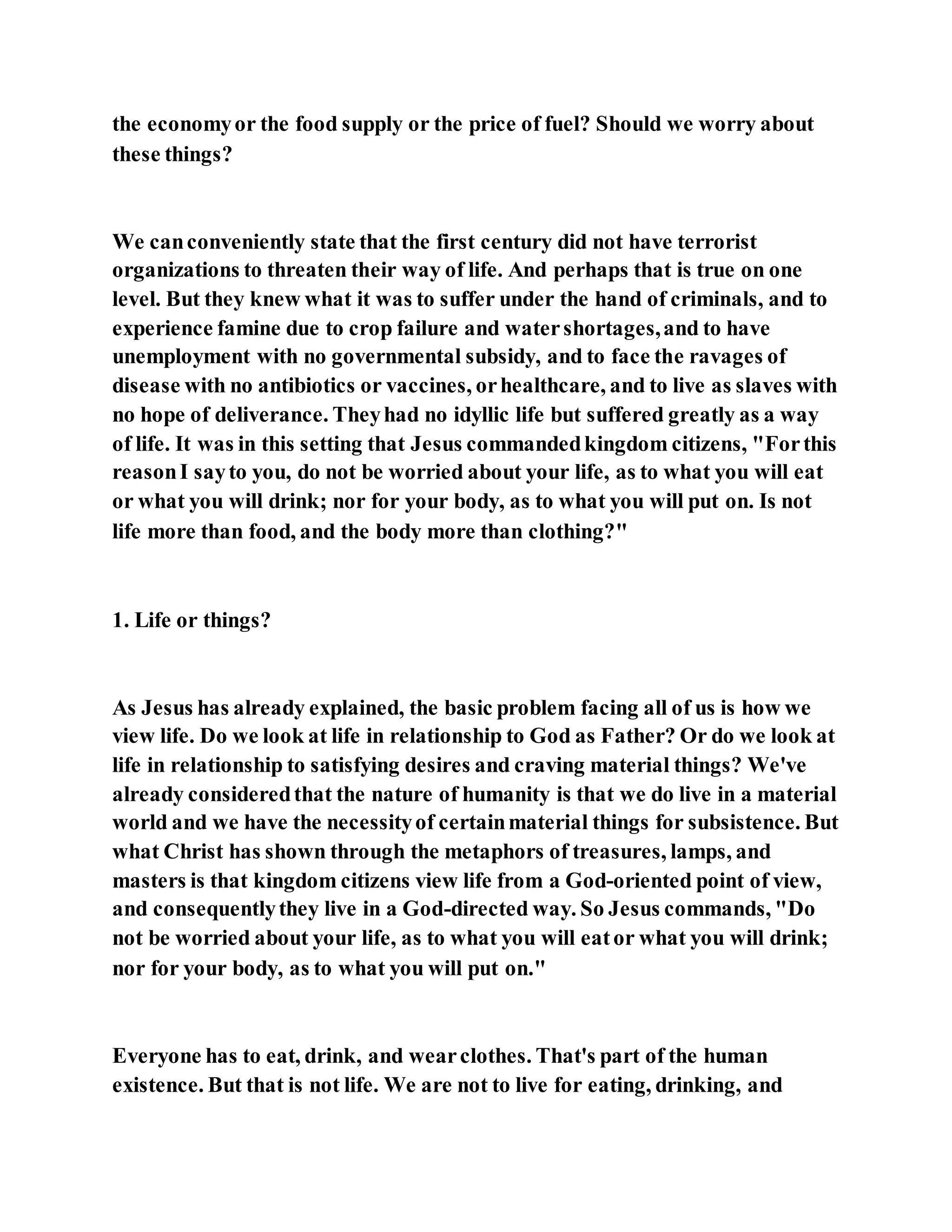 the economyor the food supply or the price of fuel? Should we worry about
these things?
We canconveniently state that the first century did not have terrorist
organizations to threaten their way of life. And perhaps that is true on one
level. But they knew what it was to suffer under the hand of criminals, and to
experience famine due to crop failure and watershortages,and to have
unemployment with no governmental subsidy, and to face the ravages of
disease with no antibiotics or vaccines, orhealthcare, and to live as slaves with
no hope of deliverance. Theyhad no idyllic life but suffered greatly as a way
of life. It was in this setting that Jesus commandedkingdom citizens, "Forthis
reasonI sayto you, do not be worried about your life, as to what you will eat
or what you will drink; nor for your body, as to what you will put on. Is not
life more than food, and the body more than clothing?"
1. Life or things?
As Jesus has already explained, the basic problem facing all of us is how we
view life. Do we look at life in relationship to God as Father? Or do we look at
life in relationship to satisfying desires and craving material things? We've
already consideredthat the nature of humanity is that we do live in a material
world and we have the necessityof certainmaterial things for subsistence. But
what Christ has shown through the metaphors of treasures, lamps, and
masters is that kingdom citizens view life from a God-oriented point of view,
and consequentlythey live in a God-directed way. So Jesus commands, "Do
not be worried about your life, as to what you will eator what you will drink;
nor for your body, as to what you will put on."
Everyone has to eat, drink, and wearclothes. That's part of the human
existence. But that is not life. We are not to live for eating, drinking, and
 