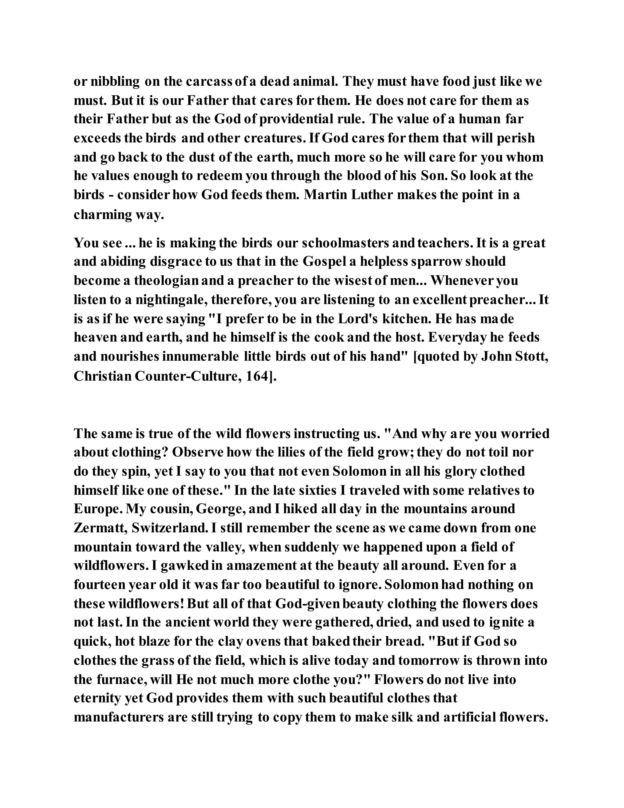 or nibbling on the carcassofa dead animal. They must have food just like we
must. But it is our Father that cares forthem. He does not care for them as
their Father but as the God of providential rule. The value of a human far
exceeds the birds and other creatures. If God cares forthem that will perish
and go back to the dust of the earth, much more so he will care for you whom
he values enough to redeem you through the blood of his Son. So look at the
birds - considerhow God feeds them. Martin Luther makes the point in a
charming way.
You see ... he is making the birds our schoolmasters andteachers. It is a great
and abiding disgrace to us that in the Gospel a helpless sparrow should
become a theologianand a preacher to the wisestof men... Wheneveryou
listen to a nightingale, therefore, you are listening to an excellentpreacher... It
is as if he were saying "I prefer to be in the Lord's kitchen. He has made
heaven and earth, and he himself is the cook and the host. Everyday he feeds
and nourishes innumerable little birds out of his hand" [quoted by John Stott,
Christian Counter-Culture, 164].
The same is true of the wild flowers instructing us. "And why are you worried
about clothing? Observe how the lilies of the field grow;they do not toil nor
do they spin, yet I say to you that not even Solomon in all his glory clothed
himself like one of these." In the late sixties I traveled with some relatives to
Europe. My cousin, George, and I hiked all day in the mountains around
Zermatt, Switzerland. I still remember the scene as we came down from one
mountain toward the valley, when suddenly we happened upon a field of
wildflowers. I gawkedin amazement at the beauty all around. Even for a
fourteen year old it was far too beautiful to ignore. Solomonhad nothing on
these wildflowers!But all of that God-givenbeauty clothing the flowers does
not last. In the ancient world they were gathered, dried, and used to ignite a
quick, hot blaze for the clay ovens that bakedtheir bread. "But if God so
clothes the grass of the field, which is alive today and tomorrow is thrown into
the furnace, will He not much more clothe you?" Flowers do not live into
eternity yet God provides them with such beautiful clothes that
manufacturers are still trying to copy them to make silk and artificial flowers.
 