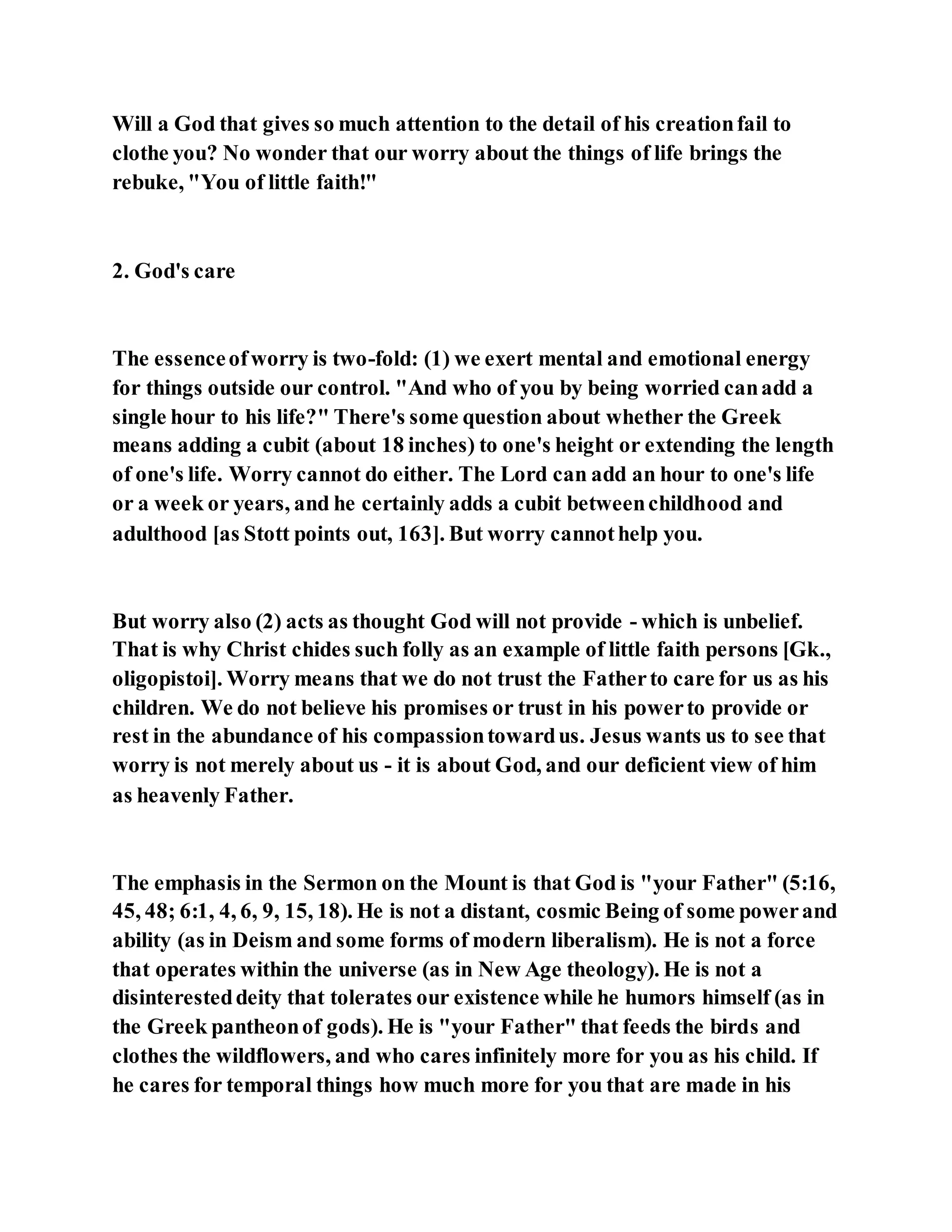 Will a God that gives so much attention to the detail of his creationfail to
clothe you? No wonder that our worry about the things of life brings the
rebuke, "You of little faith!"
2. God's care
The essenceofworry is two-fold: (1) we exert mental and emotional energy
for things outside our control. "And who of you by being worried canadd a
single hour to his life?" There's some question about whether the Greek
means adding a cubit (about 18 inches) to one's height or extending the length
of one's life. Worry cannot do either. The Lord can add an hour to one's life
or a week or years, and he certainly adds a cubit betweenchildhood and
adulthood [as Stott points out, 163]. But worry cannothelp you.
But worry also (2) acts as thought God will not provide - which is unbelief.
That is why Christ chides such folly as an example of little faith persons [Gk.,
oligopistoi]. Worry means that we do not trust the Fatherto care for us as his
children. We do not believe his promises or trust in his powerto provide or
rest in the abundance of his compassiontowardus. Jesus wants us to see that
worry is not merely about us - it is about God, and our deficient view of him
as heavenly Father.
The emphasis in the Sermon on the Mount is that God is "your Father" (5:16,
45, 48; 6:1, 4, 6, 9, 15, 18). He is not a distant, cosmic Being of some powerand
ability (as in Deism and some forms of modern liberalism). He is not a force
that operates within the universe (as in New Age theology). He is not a
disinteresteddeity that tolerates our existence while he humors himself (as in
the Greek pantheonof gods). He is "your Father" that feeds the birds and
clothes the wildflowers, and who cares infinitely more for you as his child. If
he cares for temporal things how much more for you that are made in his
 