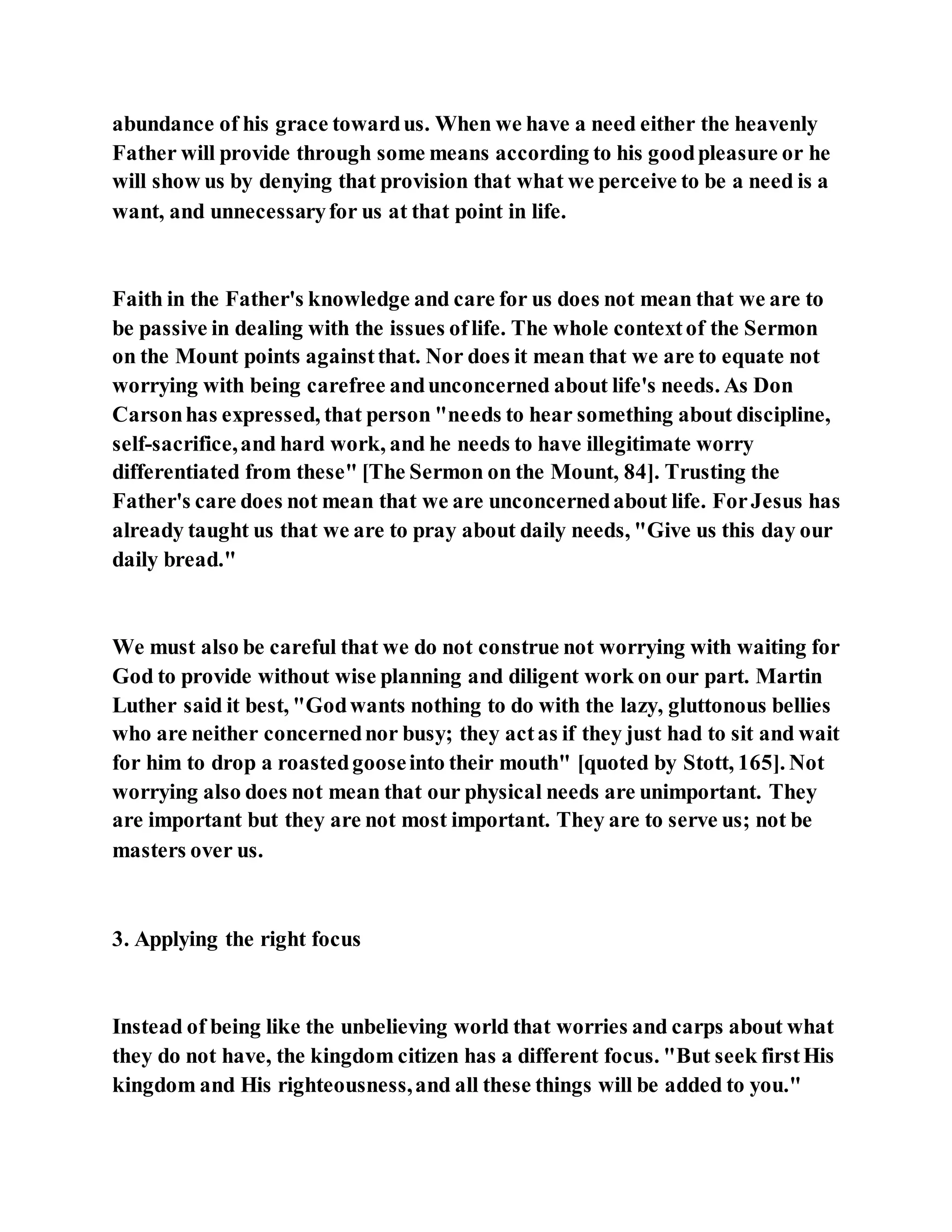 abundance of his grace towardus. When we have a need either the heavenly
Father will provide through some means according to his goodpleasure or he
will show us by denying that provision that what we perceive to be a need is a
want, and unnecessaryfor us at that point in life.
Faith in the Father's knowledge and care for us does not mean that we are to
be passive in dealing with the issues oflife. The whole contextof the Sermon
on the Mount points againstthat. Nor does it mean that we are to equate not
worrying with being carefree andunconcerned about life's needs. As Don
Carsonhas expressed, that person "needs to hear something about discipline,
self-sacrifice,and hard work, and he needs to have illegitimate worry
differentiated from these" [The Sermon on the Mount, 84]. Trusting the
Father's care does not mean that we are unconcernedabout life. ForJesus has
already taught us that we are to pray about daily needs, "Give us this day our
daily bread."
We must also be careful that we do not construe not worrying with waiting for
God to provide without wise planning and diligent work on our part. Martin
Luther said it best, "Godwants nothing to do with the lazy, gluttonous bellies
who are neither concernednor busy; they actas if they just had to sit and wait
for him to drop a roastedgooseinto their mouth" [quoted by Stott, 165]. Not
worrying also does not mean that our physical needs are unimportant. They
are important but they are not most important. They are to serve us; not be
masters over us.
3. Applying the right focus
Instead of being like the unbelieving world that worries and carps about what
they do not have, the kingdom citizen has a different focus. "But seek firstHis
kingdom and His righteousness,and all these things will be added to you."
 