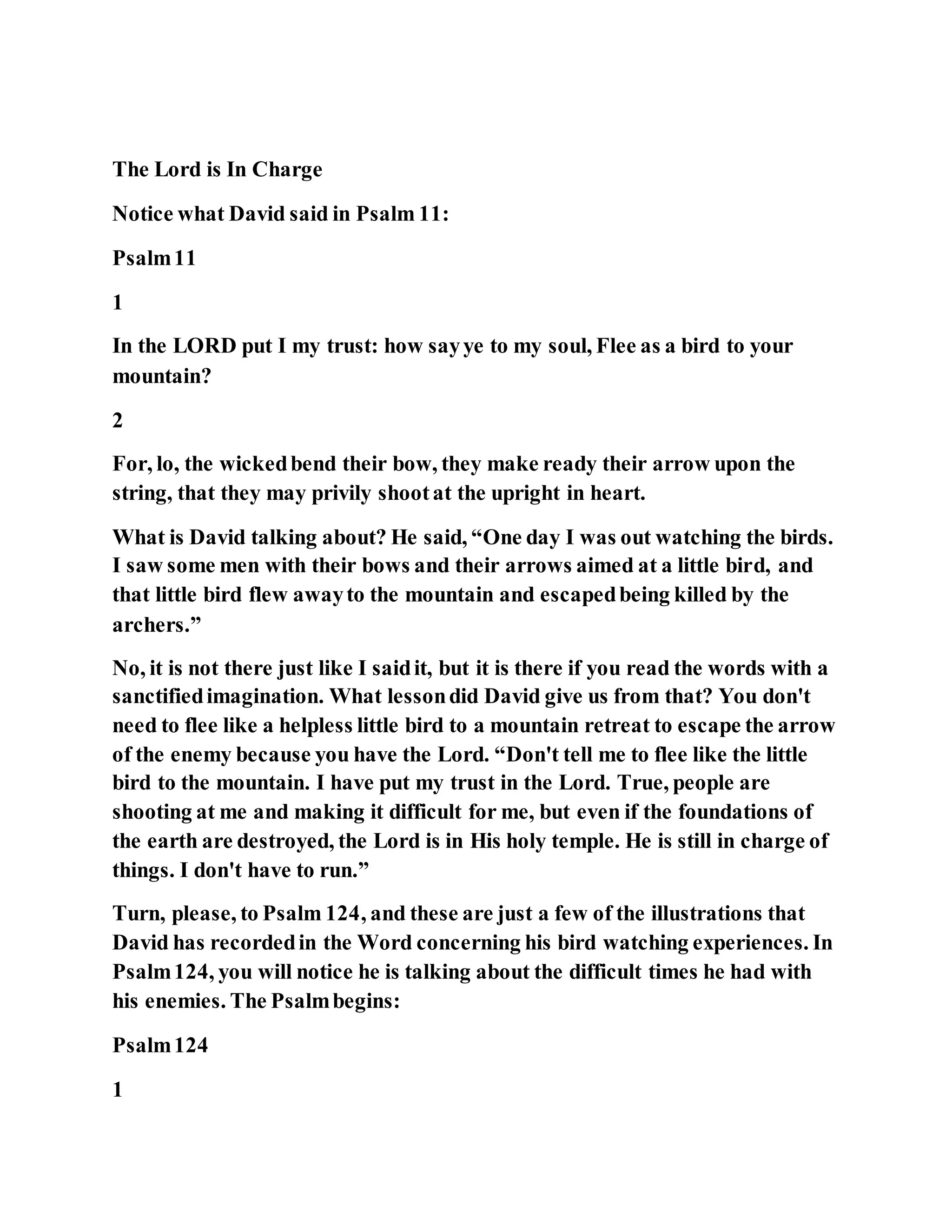The Lord is In Charge
Notice what David said in Psalm 11:
Psalm11
1
In the LORD put I my trust: how sayye to my soul, Flee as a bird to your
mountain?
2
For, lo, the wickedbend their bow, they make ready their arrow upon the
string, that they may privily shootat the upright in heart.
What is David talking about? He said, “One day I was out watching the birds.
I saw some men with their bows and their arrows aimed at a little bird, and
that little bird flew awayto the mountain and escapedbeing killed by the
archers.”
No, it is not there just like I saidit, but it is there if you read the words with a
sanctifiedimagination. What lessondid David give us from that? You don't
need to flee like a helpless little bird to a mountain retreat to escape the arrow
of the enemy because you have the Lord. “Don't tell me to flee like the little
bird to the mountain. I have put my trust in the Lord. True, people are
shooting at me and making it difficult for me, but even if the foundations of
the earth are destroyed, the Lord is in His holy temple. He is still in charge of
things. I don't have to run.”
Turn, please, to Psalm 124, and these are just a few of the illustrations that
David has recordedin the Word concerning his bird watching experiences. In
Psalm124, you will notice he is talking about the difficult times he had with
his enemies. The Psalmbegins:
Psalm124
1
 