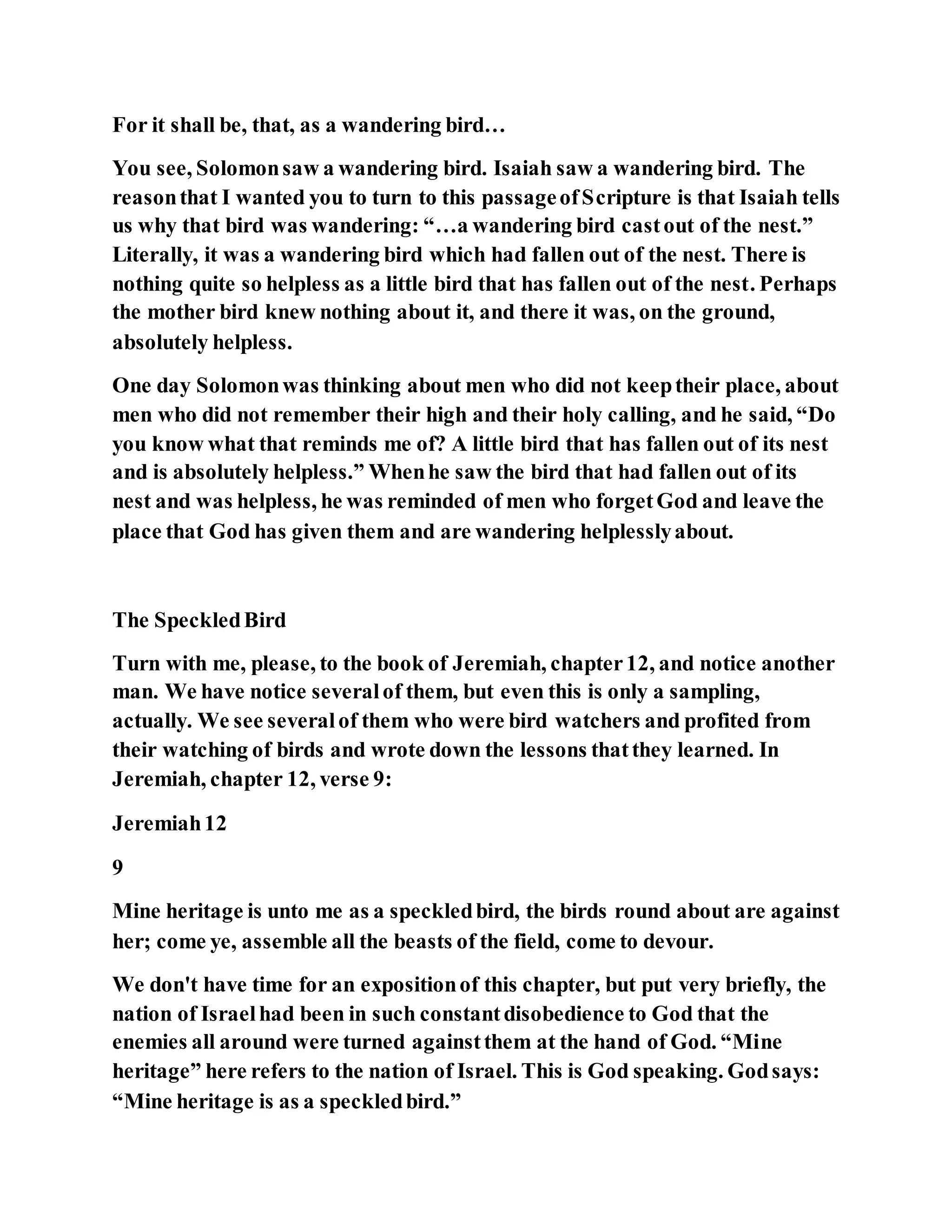For it shall be, that, as a wandering bird…
You see, Solomonsaw a wandering bird. Isaiah saw a wandering bird. The
reasonthat I wanted you to turn to this passageofScripture is that Isaiah tells
us why that bird was wandering: “…a wandering bird castout of the nest.”
Literally, it was a wandering bird which had fallen out of the nest. There is
nothing quite so helpless as a little bird that has fallen out of the nest. Perhaps
the mother bird knew nothing about it, and there it was, on the ground,
absolutely helpless.
One day Solomonwas thinking about men who did not keeptheir place, about
men who did not remember their high and their holy calling, and he said, “Do
you know what that reminds me of? A little bird that has fallen out of its nest
and is absolutely helpless.” Whenhe saw the bird that had fallen out of its
nest and was helpless, he was reminded of men who forgetGod and leave the
place that God has given them and are wandering helplesslyabout.
The SpeckledBird
Turn with me, please, to the book of Jeremiah, chapter12, and notice another
man. We have notice severalof them, but even this is only a sampling,
actually. We see severalof them who were bird watchers and profited from
their watching of birds and wrote down the lessons thatthey learned. In
Jeremiah, chapter 12, verse 9:
Jeremiah12
9
Mine heritage is unto me as a speckledbird, the birds round about are against
her; come ye, assemble all the beasts of the field, come to devour.
We don't have time for an expositionof this chapter, but put very briefly, the
nation of Israelhad been in such constantdisobedience to God that the
enemies all around were turned againstthem at the hand of God. “Mine
heritage” here refers to the nation of Israel. This is God speaking. Godsays:
“Mine heritage is as a speckledbird.”
 
