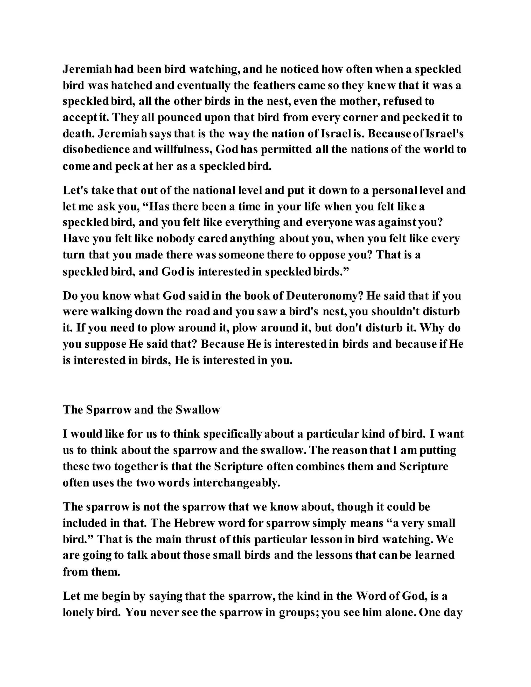 Jeremiahhad been bird watching, and he noticed how often when a speckled
bird was hatched and eventually the feathers came so they knew that it was a
speckledbird, all the other birds in the nest, even the mother, refused to
acceptit. They all pounced upon that bird from every corner and peckedit to
death. Jeremiahsays that is the way the nation of Israelis. BecauseofIsrael's
disobedience and willfulness, Godhas permitted all the nations of the world to
come and peck at her as a speckledbird.
Let's take that out of the national level and put it down to a personallevel and
let me ask you, “Has there been a time in your life when you felt like a
speckledbird, and you felt like everything and everyone was againstyou?
Have you felt like nobody caredanything about you, when you felt like every
turn that you made there was someone there to oppose you? That is a
speckledbird, and Godis interestedin speckledbirds.”
Do you know what God saidin the book of Deuteronomy? He said that if you
were walking down the road and you saw a bird's nest, you shouldn't disturb
it. If you need to plow around it, plow around it, but don't disturb it. Why do
you suppose He said that? Because He is interestedin birds and because if He
is interested in birds, He is interested in you.
The Sparrow and the Swallow
I would like for us to think specificallyabout a particular kind of bird. I want
us to think about the sparrow and the swallow. The reasonthat I am putting
these two togetheris that the Scripture often combines them and Scripture
often uses the two words interchangeably.
The sparrow is not the sparrow that we know about, though it could be
included in that. The Hebrew word for sparrow simply means “a very small
bird.” That is the main thrust of this particular lessonin bird watching. We
are going to talk about those small birds and the lessons that canbe learned
from them.
Let me begin by saying that the sparrow, the kind in the Word of God, is a
lonely bird. You never see the sparrow in groups;you see him alone. One day
 