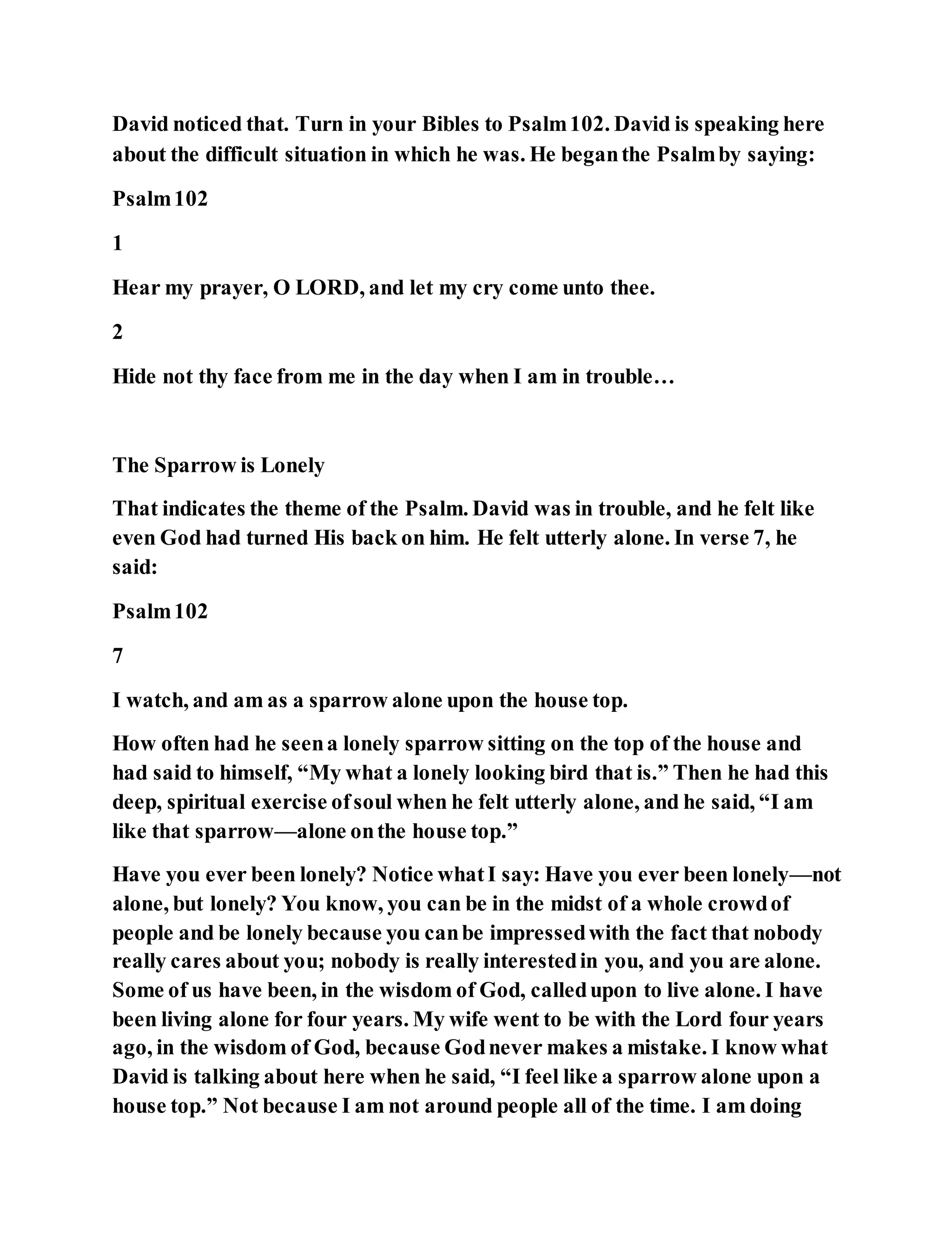 David noticed that. Turn in your Bibles to Psalm102. David is speaking here
about the difficult situation in which he was. He beganthe Psalmby saying:
Psalm102
1
Hear my prayer, O LORD, and let my cry come unto thee.
2
Hide not thy face from me in the day when I am in trouble…
The Sparrow is Lonely
That indicates the theme of the Psalm. David was in trouble, and he felt like
even God had turned His back on him. He felt utterly alone. In verse 7, he
said:
Psalm102
7
I watch, and am as a sparrow alone upon the house top.
How often had he seena lonely sparrow sitting on the top of the house and
had said to himself, “My what a lonely looking bird that is.” Then he had this
deep, spiritual exercise ofsoul when he felt utterly alone, and he said, “I am
like that sparrow—alone onthe house top.”
Have you ever been lonely? Notice whatI say: Have you ever been lonely—not
alone, but lonely? You know, you can be in the midst of a whole crowdof
people and be lonely because you canbe impressedwith the fact that nobody
really cares about you; nobody is really interestedin you, and you are alone.
Some of us have been, in the wisdom of God, calledupon to live alone. I have
been living alone for four years. My wife went to be with the Lord four years
ago, in the wisdom of God, because Godnever makes a mistake. I know what
David is talking about here when he said, “I feel like a sparrow alone upon a
house top.” Not because I am not around people all of the time. I am doing
 