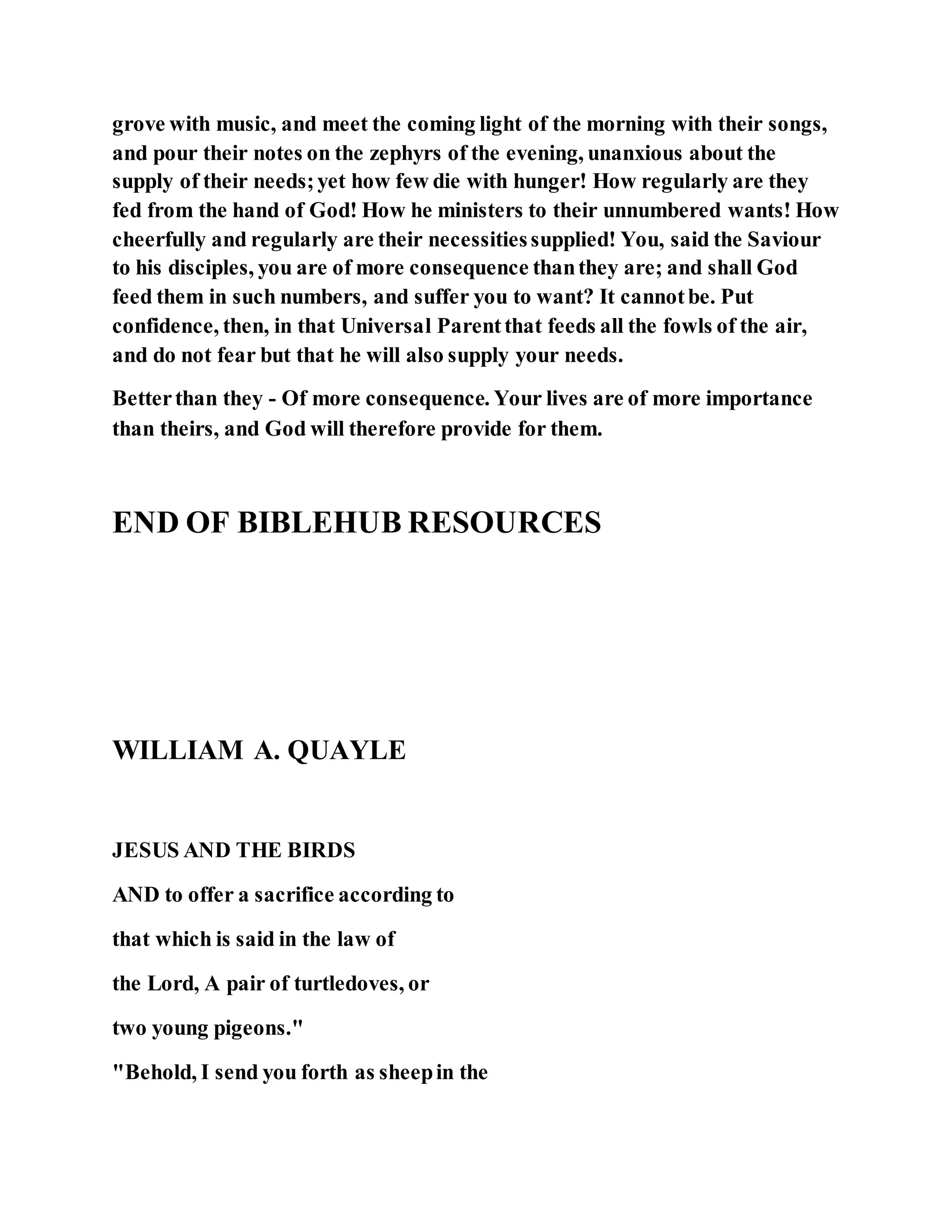 grove with music, and meet the coming light of the morning with their songs,
and pour their notes on the zephyrs of the evening, unanxious about the
supply of their needs;yet how few die with hunger! How regularly are they
fed from the hand of God! How he ministers to their unnumbered wants! How
cheerfully and regularly are their necessitiessupplied! You, said the Saviour
to his disciples, you are of more consequence thanthey are; and shall God
feed them in such numbers, and suffer you to want? It cannotbe. Put
confidence, then, in that Universal Parentthat feeds all the fowls of the air,
and do not fear but that he will also supply your needs.
Betterthan they - Of more consequence. Your lives are of more importance
than theirs, and God will therefore provide for them.
END OF BIBLEHUB RESOURCES
WILLIAM A. QUAYLE
JESUS AND THE BIRDS
AND to offer a sacrifice according to
that which is said in the law of
the Lord, A pair of turtledoves, or
two young pigeons."
"Behold, I send you forth as sheepin the
 