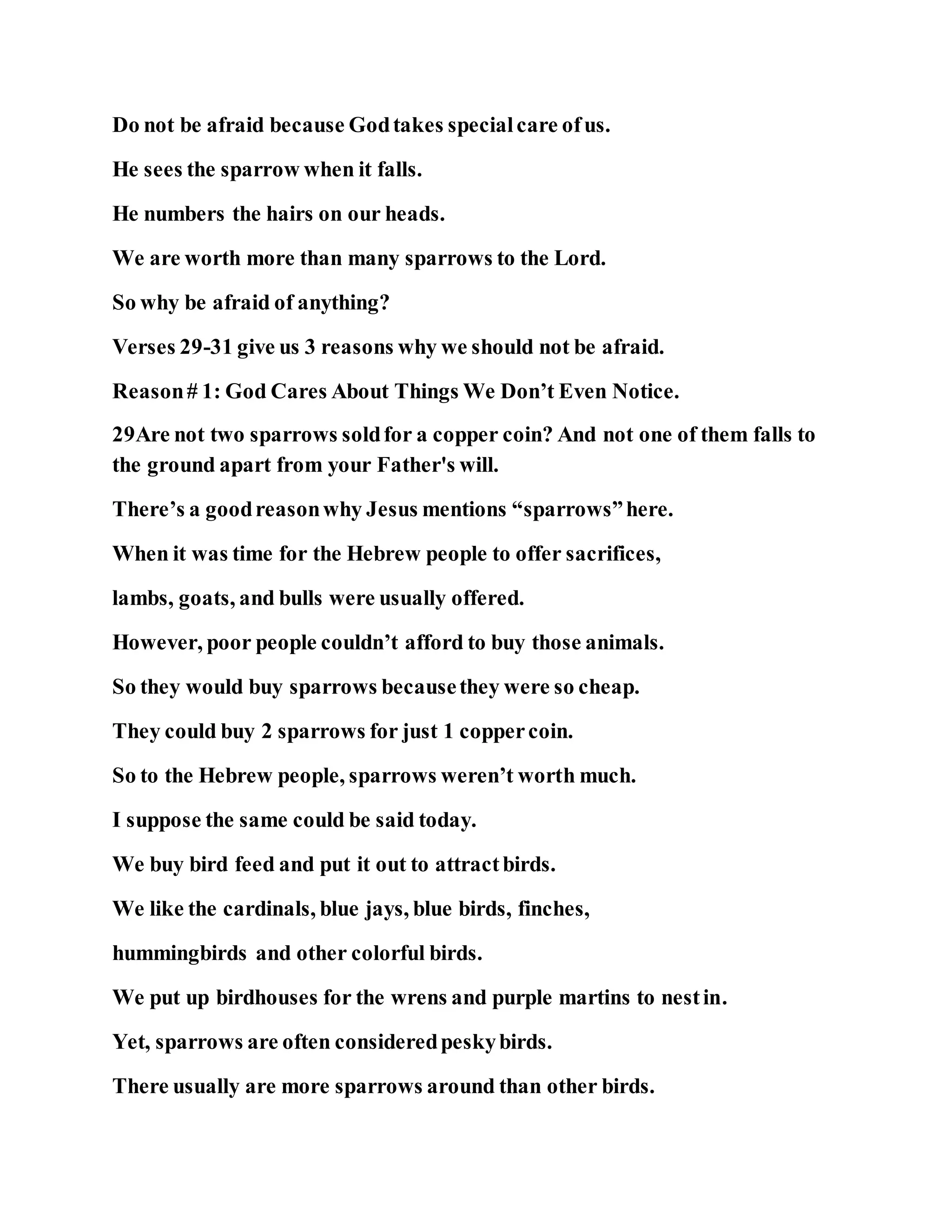 Do not be afraid because Godtakes specialcare ofus.
He sees the sparrow when it falls.
He numbers the hairs on our heads.
We are worth more than many sparrows to the Lord.
So why be afraid of anything?
Verses 29-31 give us 3 reasons why we should not be afraid.
Reason# 1: God Cares About Things We Don’t Even Notice.
29Are not two sparrows soldfor a copper coin? And not one of them falls to
the ground apart from your Father's will.
There’s a goodreasonwhy Jesus mentions “sparrows”here.
When it was time for the Hebrew people to offer sacrifices,
lambs, goats, and bulls were usually offered.
However, poor people couldn’t afford to buy those animals.
So they would buy sparrows becausethey were so cheap.
They could buy 2 sparrows for just 1 coppercoin.
So to the Hebrew people, sparrows weren’t worth much.
I suppose the same could be said today.
We buy bird feed and put it out to attractbirds.
We like the cardinals, blue jays, blue birds, finches,
hummingbirds and other colorful birds.
We put up birdhouses for the wrens and purple martins to nestin.
Yet, sparrows are often consideredpeskybirds.
There usually are more sparrows around than other birds.
 