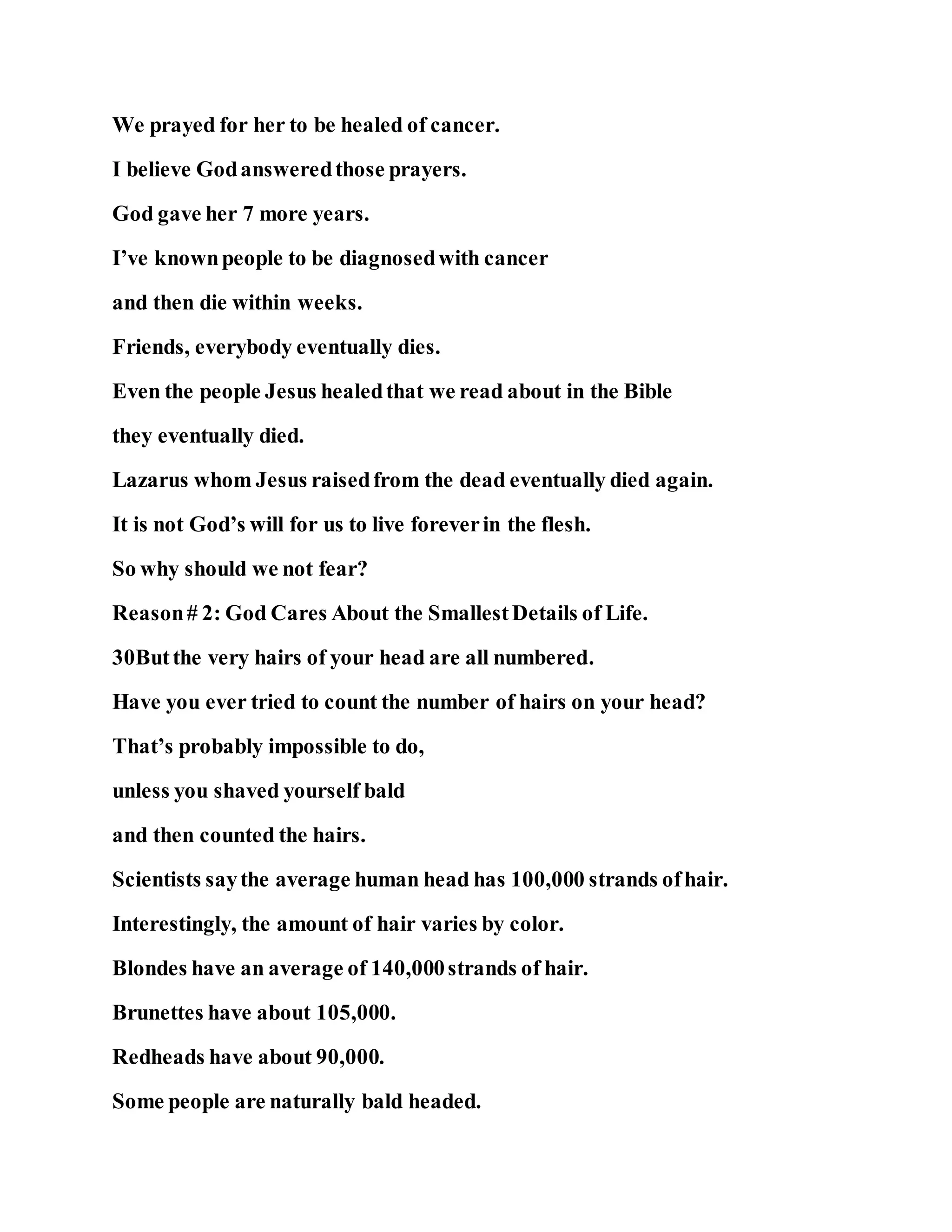 We prayed for her to be healed of cancer.
I believe Godansweredthose prayers.
God gave her 7 more years.
I’ve knownpeople to be diagnosedwith cancer
and then die within weeks.
Friends, everybody eventually dies.
Even the people Jesus healedthat we read about in the Bible
they eventually died.
Lazarus whom Jesus raisedfrom the dead eventually died again.
It is not God’s will for us to live foreverin the flesh.
So why should we not fear?
Reason# 2: God Cares About the SmallestDetails of Life.
30Butthe very hairs of your head are all numbered.
Have you ever tried to count the number of hairs on your head?
That’s probably impossible to do,
unless you shaved yourself bald
and then counted the hairs.
Scientists saythe average human head has 100,000 strands ofhair.
Interestingly, the amount of hair varies by color.
Blondes have an average of 140,000strands of hair.
Brunettes have about 105,000.
Redheads have about 90,000.
Some people are naturally bald headed.
 