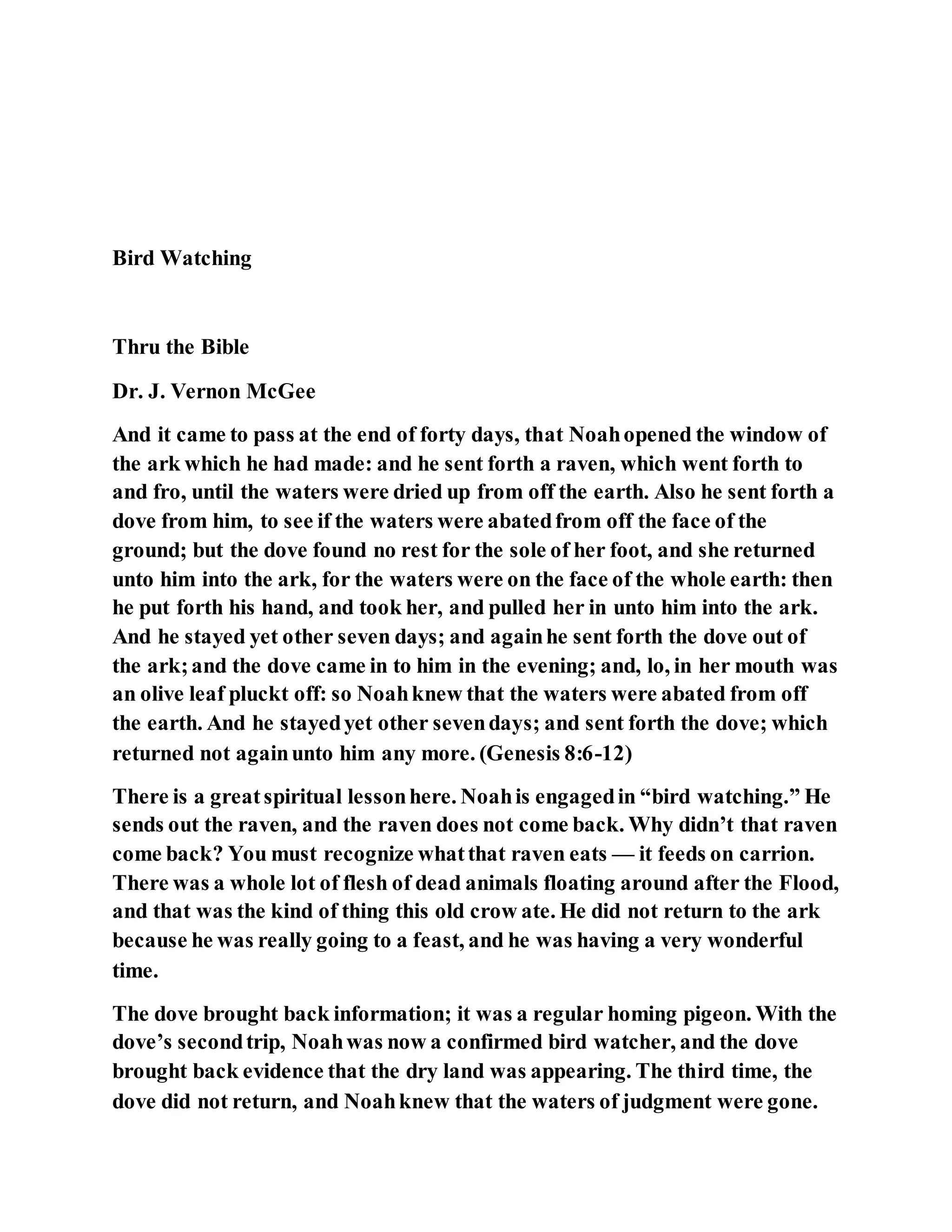 Bird Watching
Thru the Bible
Dr. J. Vernon McGee
And it came to pass at the end of forty days, that Noahopened the window of
the ark which he had made: and he sent forth a raven, which went forth to
and fro, until the waters were dried up from off the earth. Also he sent forth a
dove from him, to see if the waters were abatedfrom off the face of the
ground; but the dove found no rest for the sole of her foot, and she returned
unto him into the ark, for the waters were on the face of the whole earth: then
he put forth his hand, and took her, and pulled her in unto him into the ark.
And he stayed yet other seven days; and againhe sent forth the dove out of
the ark;and the dove came in to him in the evening; and, lo, in her mouth was
an olive leaf pluckt off: so Noahknew that the waters were abated from off
the earth. And he stayedyet other sevendays; and sent forth the dove; which
returned not againunto him any more. (Genesis 8:6-12)
There is a greatspiritual lessonhere. Noahis engagedin “bird watching.” He
sends out the raven, and the raven does not come back. Why didn’t that raven
come back? You must recognize whatthat raven eats — it feeds on carrion.
There was a whole lot of flesh of dead animals floating around after the Flood,
and that was the kind of thing this old crow ate. He did not return to the ark
because he was really going to a feast, and he was having a very wonderful
time.
The dove brought back information; it was a regular homing pigeon. With the
dove’s secondtrip, Noahwas now a confirmed bird watcher, and the dove
brought back evidence that the dry land was appearing. The third time, the
dove did not return, and Noahknew that the waters of judgment were gone.
 