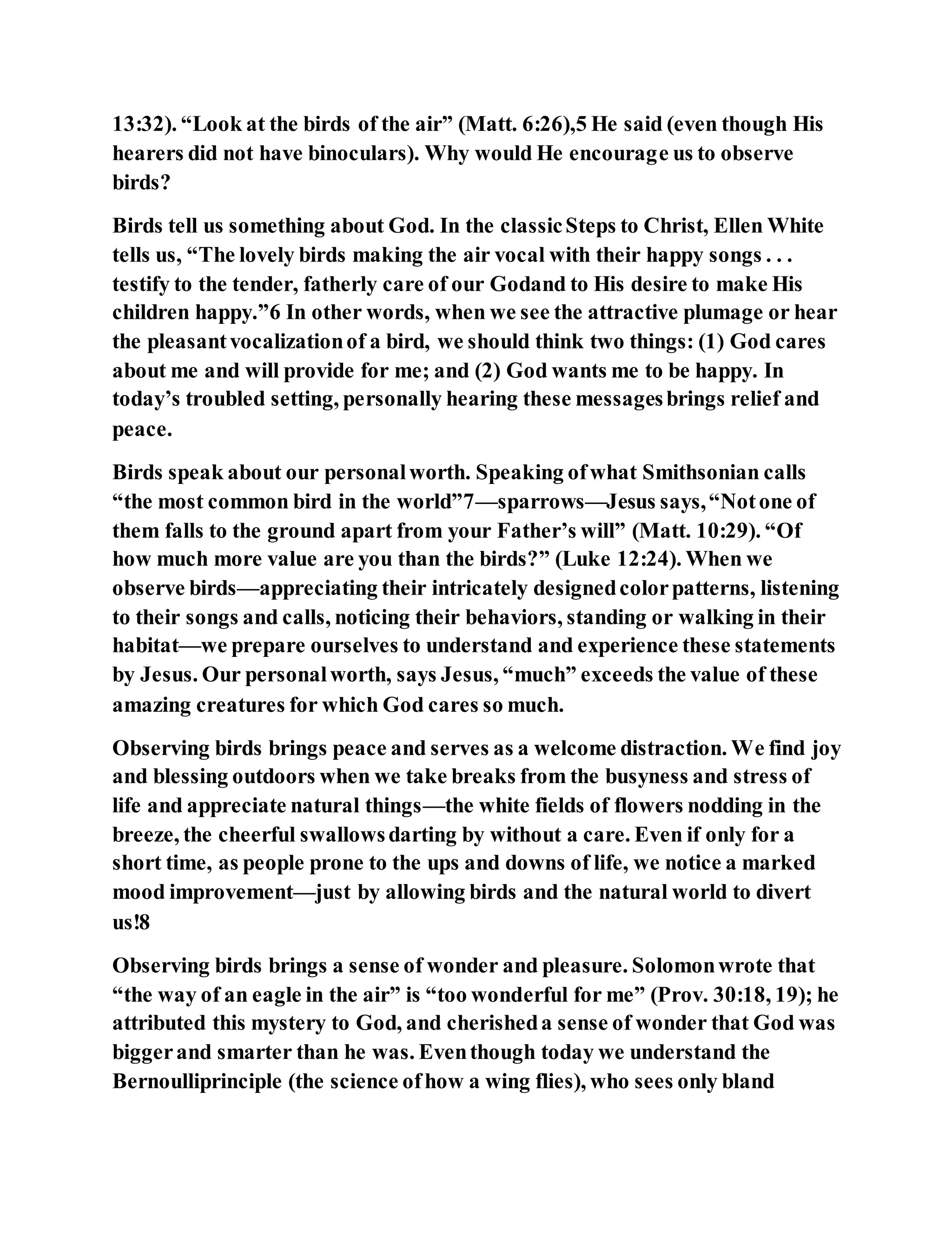 13:32). “Look at the birds of the air” (Matt. 6:26),5 He said (even though His
hearers did not have binoculars). Why would He encourage us to observe
birds?
Birds tell us something about God. In the classicSteps to Christ, Ellen White
tells us, “The lovely birds making the air vocal with their happy songs . . .
testify to the tender, fatherly care of our Godand to His desire to make His
children happy.”6 In other words, when we see the attractive plumage or hear
the pleasantvocalizationof a bird, we should think two things: (1) God cares
about me and will provide for me; and (2) God wants me to be happy. In
today’s troubled setting, personally hearing these messagesbrings relief and
peace.
Birds speak about our personalworth. Speaking ofwhat Smithsonian calls
“the most common bird in the world”7—sparrows—Jesus says,“Notone of
them falls to the ground apart from your Father’s will” (Matt. 10:29). “Of
how much more value are you than the birds?” (Luke 12:24). When we
observe birds—appreciating their intricately designedcolorpatterns, listening
to their songs and calls, noticing their behaviors, standing or walking in their
habitat—we prepare ourselves to understand and experience these statements
by Jesus. Our personalworth, says Jesus, “much” exceeds the value of these
amazing creatures for which God cares so much.
Observing birds brings peace and serves as a welcome distraction. We find joy
and blessing outdoors when we take breaks from the busyness and stress of
life and appreciate natural things—the white fields of flowers nodding in the
breeze, the cheerful swallowsdarting by without a care. Even if only for a
short time, as people prone to the ups and downs of life, we notice a marked
mood improvement—just by allowing birds and the natural world to divert
us!8
Observing birds brings a sense of wonder and pleasure. Solomonwrote that
“the way of an eagle in the air” is “too wonderful for me” (Prov. 30:18, 19); he
attributed this mystery to God, and cherisheda sense of wonder that God was
biggerand smarter than he was. Eventhough today we understand the
Bernoulliprinciple (the science ofhow a wing flies), who sees only bland
 