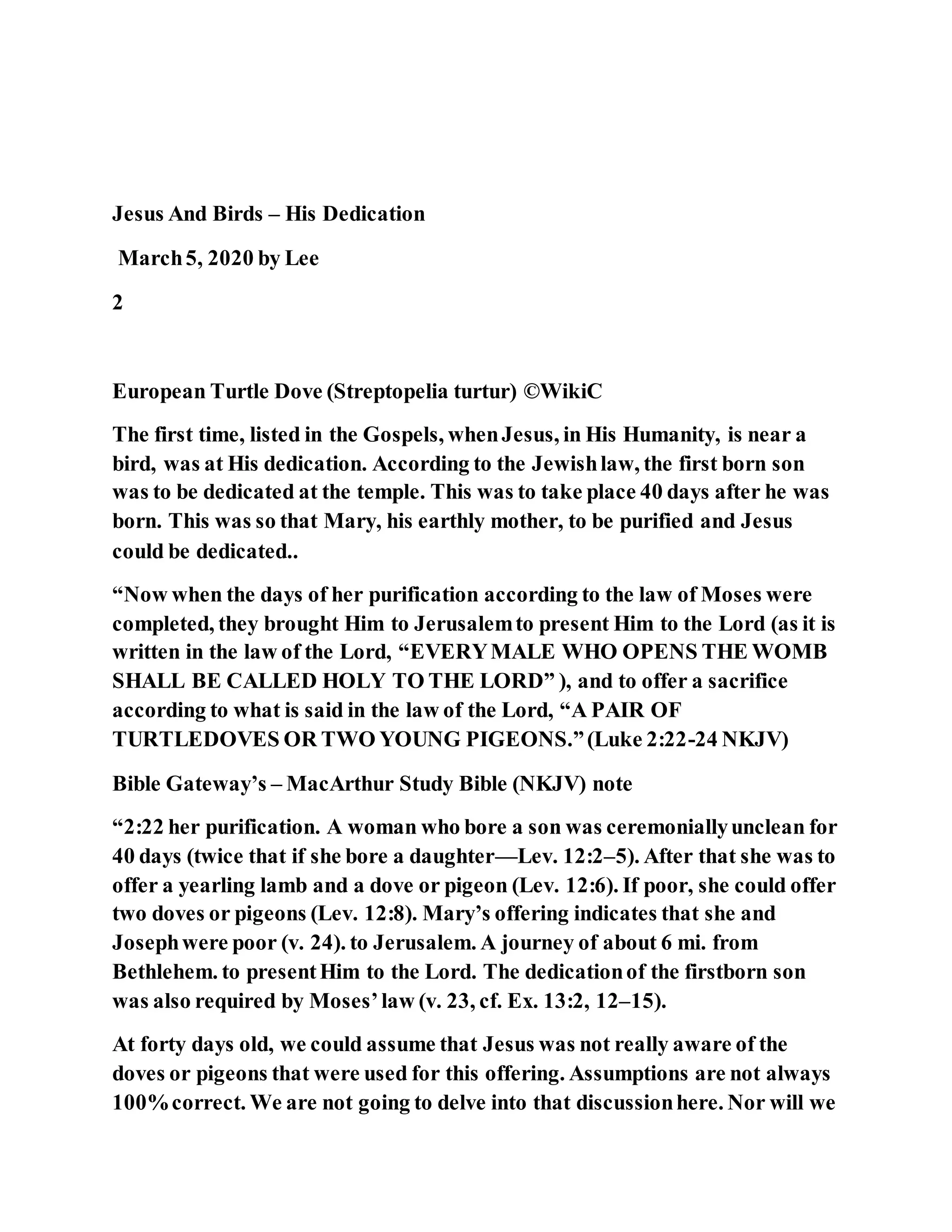 Jesus And Birds – His Dedication
March5, 2020 by Lee
2
European Turtle Dove (Streptopelia turtur) ©WikiC
The first time, listed in the Gospels, whenJesus, in His Humanity, is near a
bird, was at His dedication. According to the Jewishlaw, the first born son
was to be dedicated at the temple. This was to take place 40 days after he was
born. This was so that Mary, his earthly mother, to be purified and Jesus
could be dedicated..
“Now when the days of her purification according to the law of Moses were
completed, they brought Him to Jerusalemto present Him to the Lord (as it is
written in the law of the Lord, “EVERYMALE WHO OPENS THE WOMB
SHALL BE CALLED HOLY TO THE LORD” ), and to offer a sacrifice
according to what is said in the law of the Lord, “A PAIR OF
TURTLEDOVES OR TWO YOUNG PIGEONS.”(Luke 2:22-24 NKJV)
Bible Gateway’s – MacArthur Study Bible (NKJV) note
“2:22 her purification. A woman who bore a son was ceremoniallyunclean for
40 days (twice that if she bore a daughter—Lev. 12:2–5). After that she was to
offer a yearling lamb and a dove or pigeon (Lev. 12:6). If poor, she could offer
two doves or pigeons (Lev. 12:8). Mary’s offering indicates that she and
Josephwere poor (v. 24). to Jerusalem. A journey of about 6 mi. from
Bethlehem. to presentHim to the Lord. The dedicationof the firstborn son
was also required by Moses’law (v. 23, cf. Ex. 13:2, 12–15).
At forty days old, we could assume that Jesus was not really aware of the
doves or pigeons that were used for this offering. Assumptions are not always
100%correct. We are not going to delve into that discussionhere. Nor will we
 