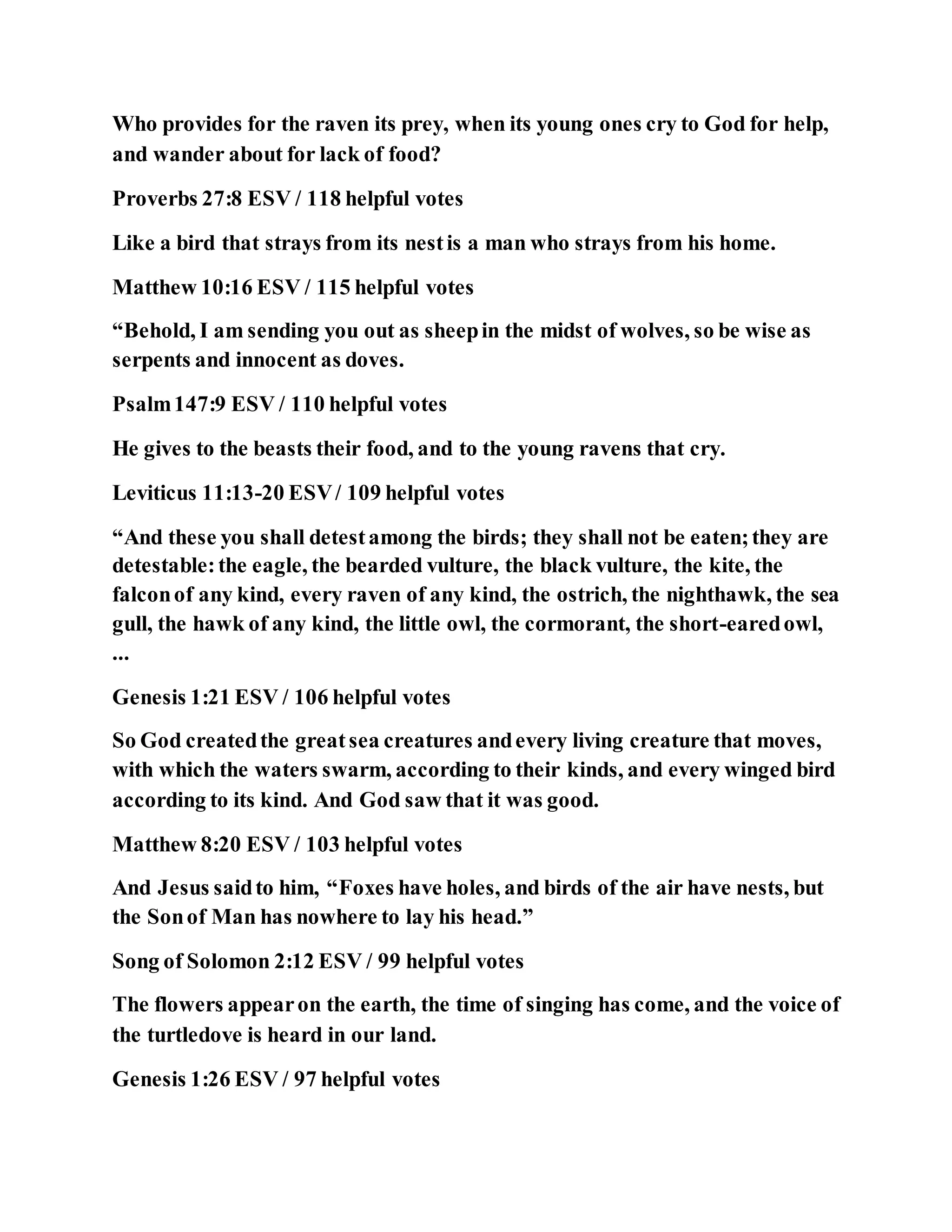 Who provides for the raven its prey, when its young ones cry to God for help,
and wander about for lack of food?
Proverbs 27:8 ESV / 118 helpful votes
Like a bird that strays from its nestis a man who strays from his home.
Matthew 10:16 ESV / 115 helpful votes
“Behold, I am sending you out as sheepin the midst of wolves, so be wise as
serpents and innocent as doves.
Psalm147:9 ESV / 110 helpful votes
He gives to the beasts their food, and to the young ravens that cry.
Leviticus 11:13-20 ESV/ 109 helpful votes
“And these you shall detestamong the birds; they shall not be eaten;they are
detestable:the eagle, the bearded vulture, the black vulture, the kite, the
falconof any kind, every raven of any kind, the ostrich, the nighthawk, the sea
gull, the hawk of any kind, the little owl, the cormorant, the short-earedowl,
...
Genesis 1:21 ESV / 106 helpful votes
So God createdthe greatsea creatures andevery living creature that moves,
with which the waters swarm, according to their kinds, and every winged bird
according to its kind. And God saw that it was good.
Matthew 8:20 ESV / 103 helpful votes
And Jesus saidto him, “Foxes have holes, and birds of the air have nests, but
the Sonof Man has nowhere to lay his head.”
Song of Solomon 2:12 ESV / 99 helpful votes
The flowers appearon the earth, the time of singing has come, and the voice of
the turtledove is heard in our land.
Genesis 1:26 ESV / 97 helpful votes
 