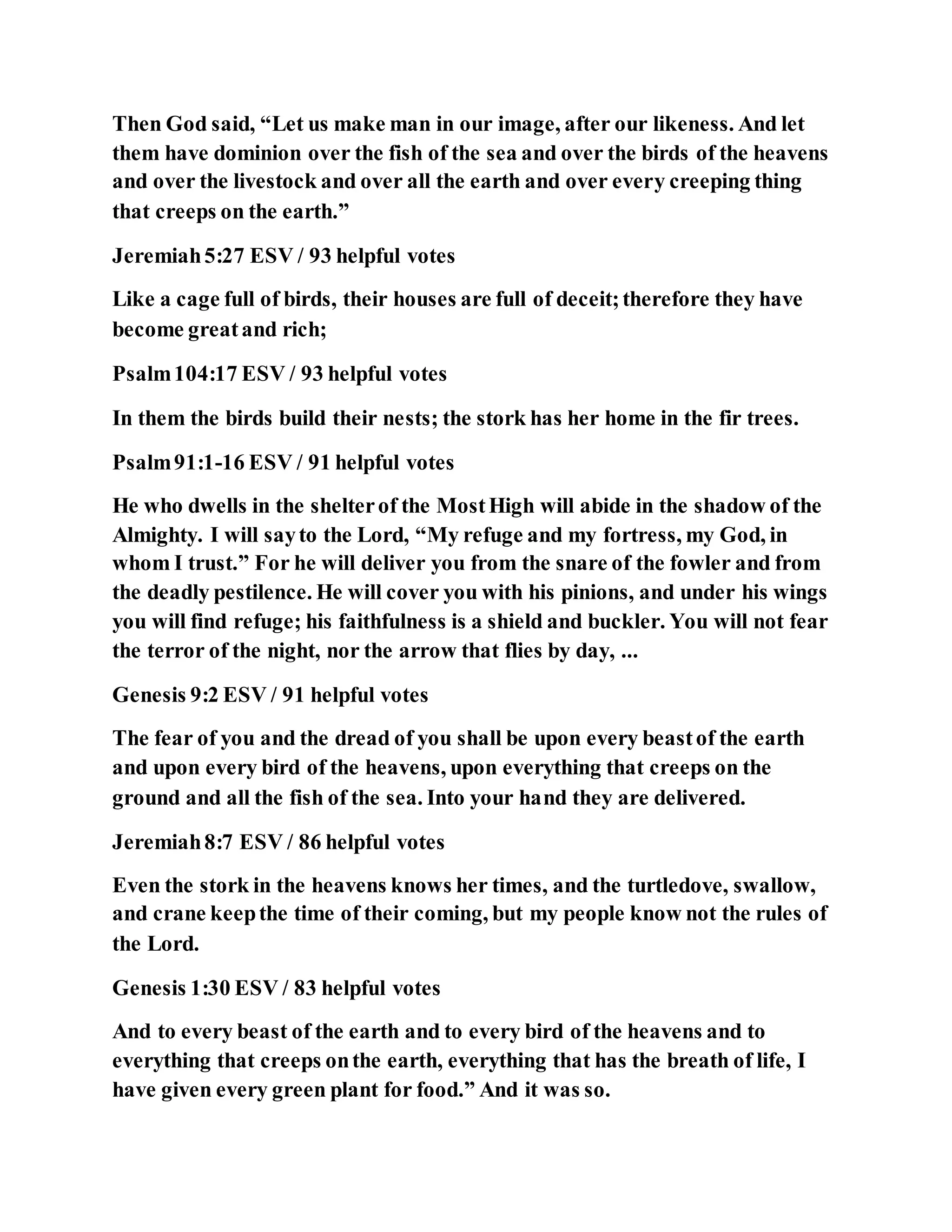 Then God said, “Let us make man in our image, after our likeness. And let
them have dominion over the fish of the sea and over the birds of the heavens
and over the livestock and over all the earth and over every creeping thing
that creeps on the earth.”
Jeremiah5:27 ESV / 93 helpful votes
Like a cage full of birds, their houses are full of deceit;therefore they have
become greatand rich;
Psalm104:17 ESV / 93 helpful votes
In them the birds build their nests; the stork has her home in the fir trees.
Psalm91:1-16 ESV / 91 helpful votes
He who dwells in the shelterof the MostHigh will abide in the shadow of the
Almighty. I will sayto the Lord, “My refuge and my fortress, my God, in
whom I trust.” For he will deliver you from the snare of the fowler and from
the deadly pestilence. He will cover you with his pinions, and under his wings
you will find refuge; his faithfulness is a shield and buckler. You will not fear
the terror of the night, nor the arrow that flies by day, ...
Genesis 9:2 ESV / 91 helpful votes
The fear of you and the dread of you shall be upon every beastof the earth
and upon every bird of the heavens, upon everything that creeps on the
ground and all the fish of the sea. Into your hand they are delivered.
Jeremiah8:7 ESV / 86 helpful votes
Even the stork in the heavens knows her times, and the turtledove, swallow,
and crane keepthe time of their coming, but my people know not the rules of
the Lord.
Genesis 1:30 ESV / 83 helpful votes
And to every beast of the earth and to every bird of the heavens and to
everything that creeps onthe earth, everything that has the breath of life, I
have given every green plant for food.” And it was so.
 