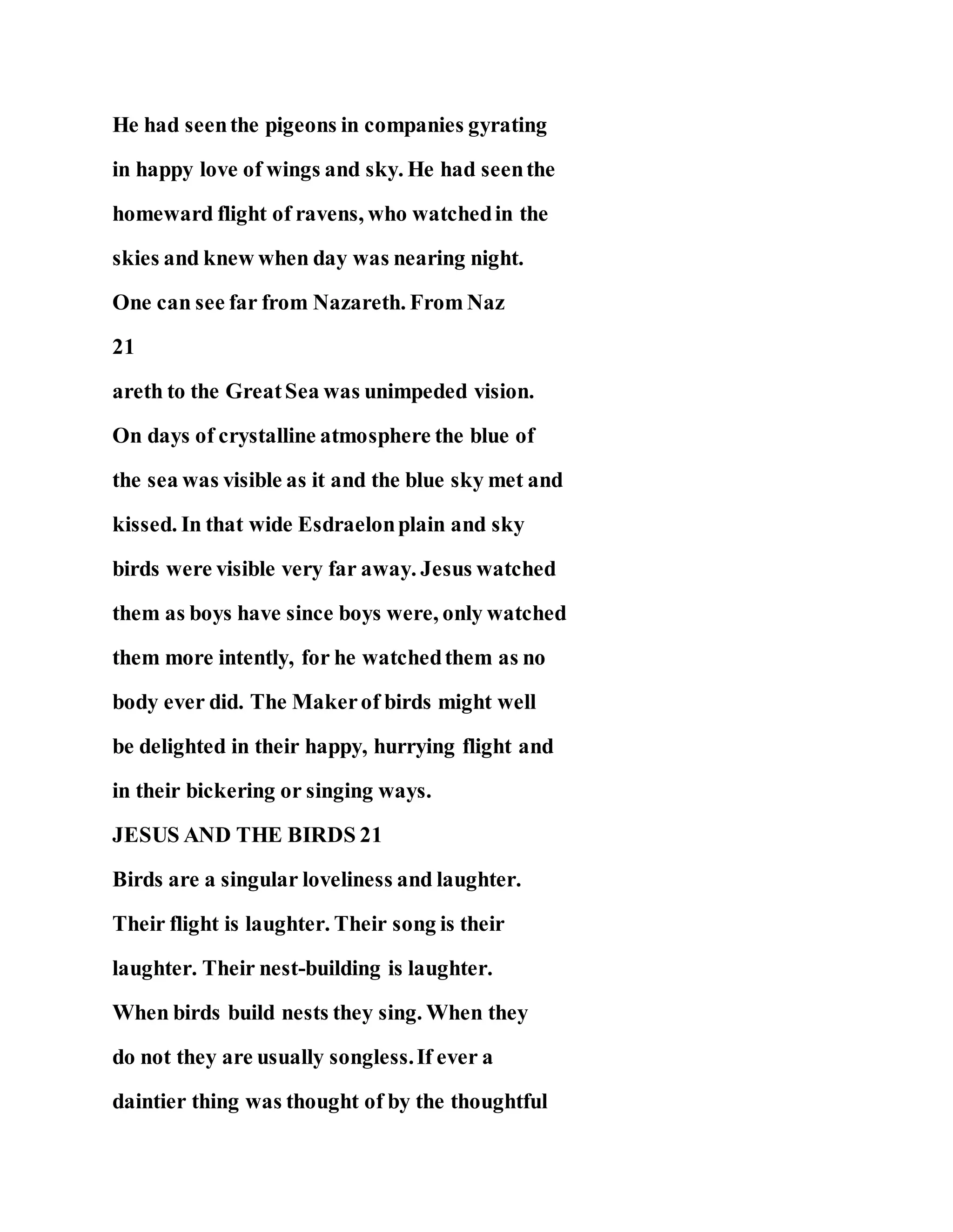 He had seenthe pigeons in companies gyrating
in happy love of wings and sky. He had seenthe
homeward flight of ravens, who watchedin the
skies and knew when day was nearing night.
One can see far from Nazareth. From Naz
21
areth to the GreatSea was unimpeded vision.
On days of crystalline atmosphere the blue of
the sea was visible as it and the blue sky met and
kissed. In that wide Esdraelonplain and sky
birds were visible very far away. Jesus watched
them as boys have since boys were, only watched
them more intently, for he watchedthem as no
body ever did. The Makerof birds might well
be delighted in their happy, hurrying flight and
in their bickering or singing ways.
JESUS AND THE BIRDS 21
Birds are a singular loveliness and laughter.
Their flight is laughter. Their song is their
laughter. Their nest-building is laughter.
When birds build nests they sing. When they
do not they are usually songless.If ever a
daintier thing was thought of by the thoughtful
 