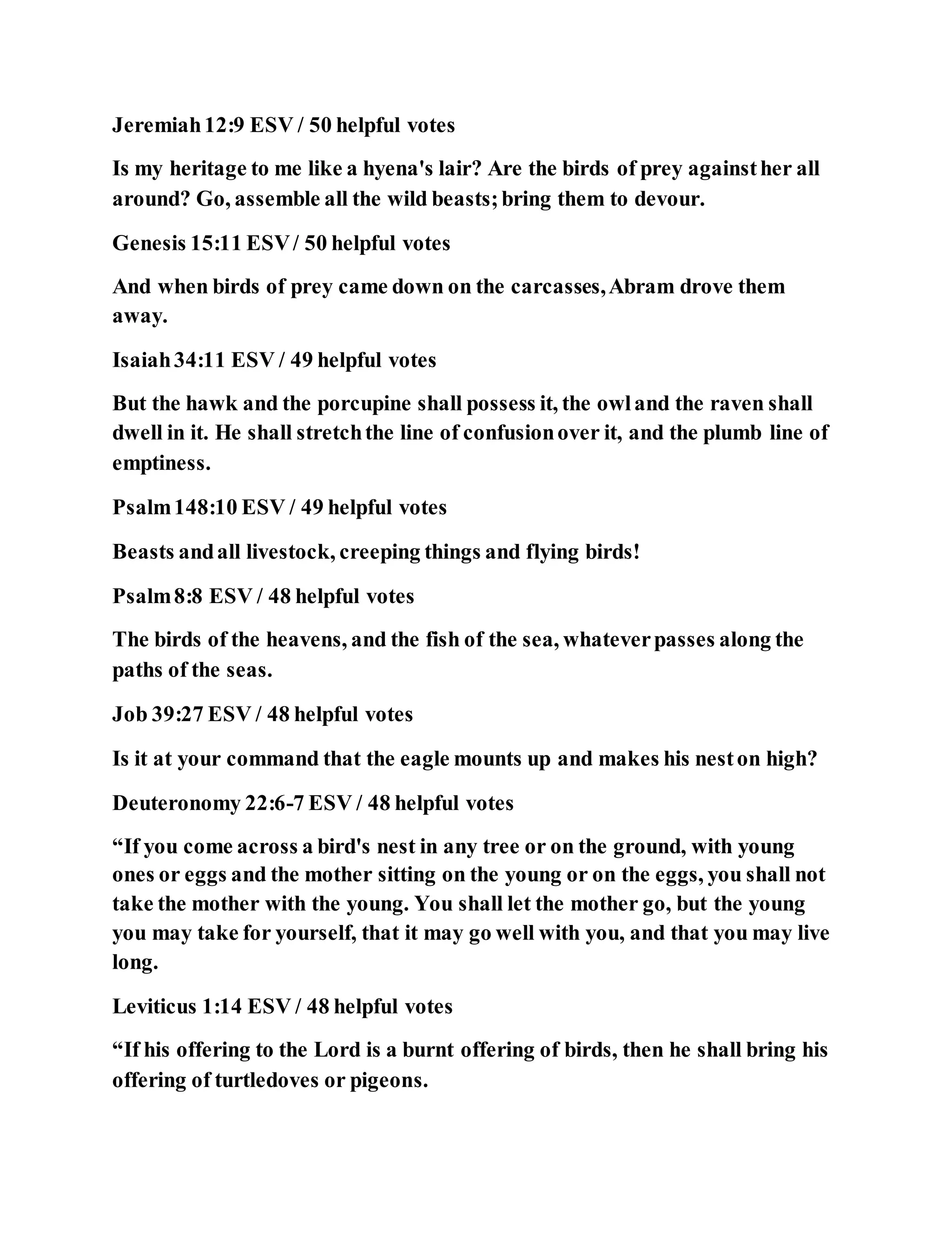 Jeremiah12:9 ESV / 50 helpful votes
Is my heritage to me like a hyena's lair? Are the birds of prey againsther all
around? Go, assemble all the wild beasts;bring them to devour.
Genesis 15:11 ESV/ 50 helpful votes
And when birds of prey came down on the carcasses,Abram drove them
away.
Isaiah34:11 ESV / 49 helpful votes
But the hawk and the porcupine shall possess it, the owland the raven shall
dwell in it. He shall stretchthe line of confusionover it, and the plumb line of
emptiness.
Psalm148:10 ESV / 49 helpful votes
Beasts andall livestock, creeping things and flying birds!
Psalm8:8 ESV / 48 helpful votes
The birds of the heavens, and the fish of the sea, whateverpasses along the
paths of the seas.
Job 39:27 ESV / 48 helpful votes
Is it at your command that the eagle mounts up and makes his neston high?
Deuteronomy 22:6-7 ESV / 48 helpful votes
“If you come across a bird's nest in any tree or on the ground, with young
ones or eggs and the mother sitting on the young or on the eggs, you shall not
take the mother with the young. You shall let the mother go, but the young
you may take for yourself, that it may go well with you, and that you may live
long.
Leviticus 1:14 ESV / 48 helpful votes
“If his offering to the Lord is a burnt offering of birds, then he shall bring his
offering of turtledoves or pigeons.
 