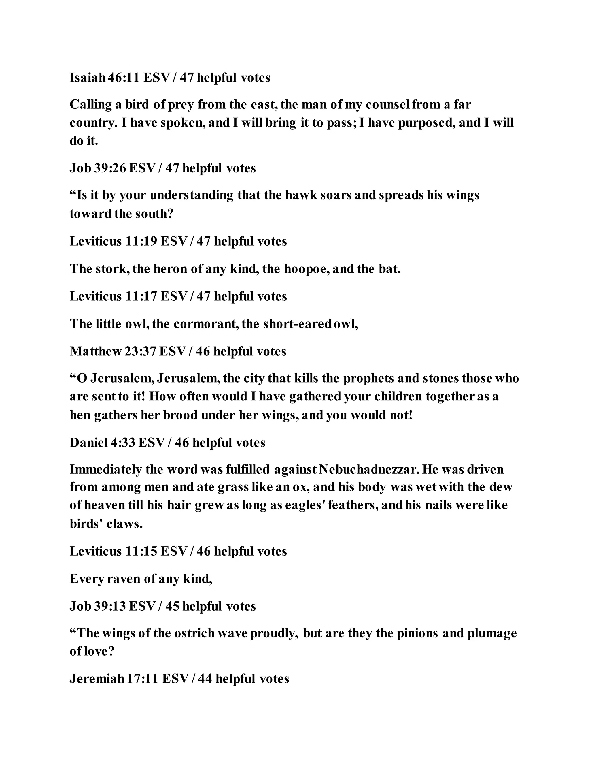 Isaiah46:11 ESV / 47 helpful votes
Calling a bird of prey from the east, the man of my counselfrom a far
country. I have spoken, and I will bring it to pass;I have purposed, and I will
do it.
Job 39:26 ESV / 47 helpful votes
“Is it by your understanding that the hawk soars and spreads his wings
toward the south?
Leviticus 11:19 ESV / 47 helpful votes
The stork, the heron of any kind, the hoopoe, and the bat.
Leviticus 11:17 ESV / 47 helpful votes
The little owl, the cormorant, the short-earedowl,
Matthew 23:37 ESV / 46 helpful votes
“O Jerusalem, Jerusalem, the city that kills the prophets and stones those who
are sentto it! How often would I have gathered your children togetheras a
hen gathers her brood under her wings, and you would not!
Daniel 4:33 ESV / 46 helpful votes
Immediately the word was fulfilled againstNebuchadnezzar. He was driven
from among men and ate grass like an ox, and his body was wetwith the dew
of heaven till his hair grew as long as eagles'feathers, andhis nails were like
birds' claws.
Leviticus 11:15 ESV / 46 helpful votes
Every raven of any kind,
Job 39:13 ESV / 45 helpful votes
“The wings of the ostrich wave proudly, but are they the pinions and plumage
of love?
Jeremiah17:11 ESV / 44 helpful votes
 