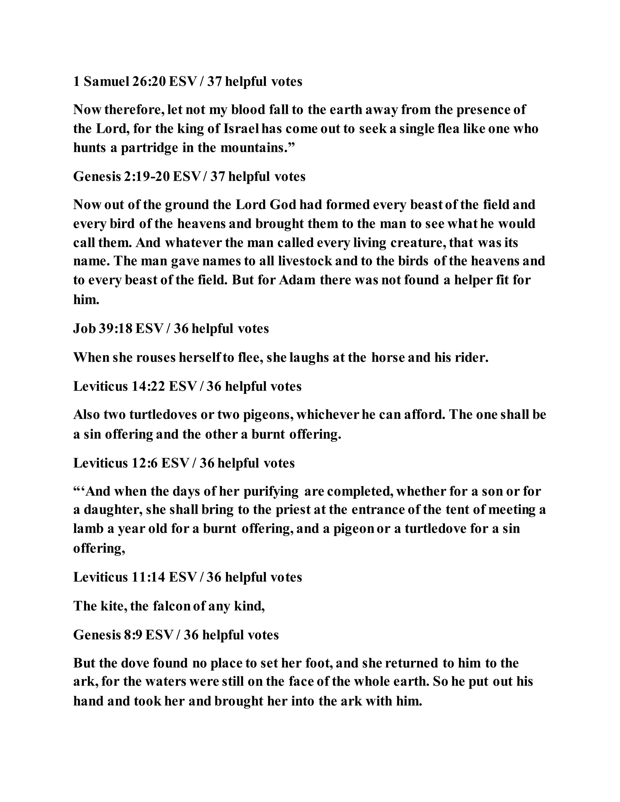 1 Samuel 26:20 ESV / 37 helpful votes
Now therefore, let not my blood fall to the earth away from the presence of
the Lord, for the king of Israelhas come out to seek a single flea like one who
hunts a partridge in the mountains.”
Genesis 2:19-20 ESV/ 37 helpful votes
Now out of the ground the Lord God had formed every beastof the field and
every bird of the heavens and brought them to the man to see whathe would
call them. And whatever the man called every living creature, that was its
name. The man gave names to all livestock and to the birds of the heavens and
to every beast of the field. But for Adam there was not found a helper fit for
him.
Job 39:18 ESV / 36 helpful votes
When she rouses herselfto flee, she laughs at the horse and his rider.
Leviticus 14:22 ESV / 36 helpful votes
Also two turtledoves or two pigeons, whicheverhe can afford. The one shall be
a sin offering and the other a burnt offering.
Leviticus 12:6 ESV / 36 helpful votes
“‘And when the days of her purifying are completed, whether for a son or for
a daughter, she shall bring to the priest at the entrance of the tent of meeting a
lamb a year old for a burnt offering, and a pigeonor a turtledove for a sin
offering,
Leviticus 11:14 ESV / 36 helpful votes
The kite, the falconof any kind,
Genesis 8:9 ESV / 36 helpful votes
But the dove found no place to set her foot, and she returned to him to the
ark, for the waters were still on the face of the whole earth. So he put out his
hand and took her and brought her into the ark with him.
 