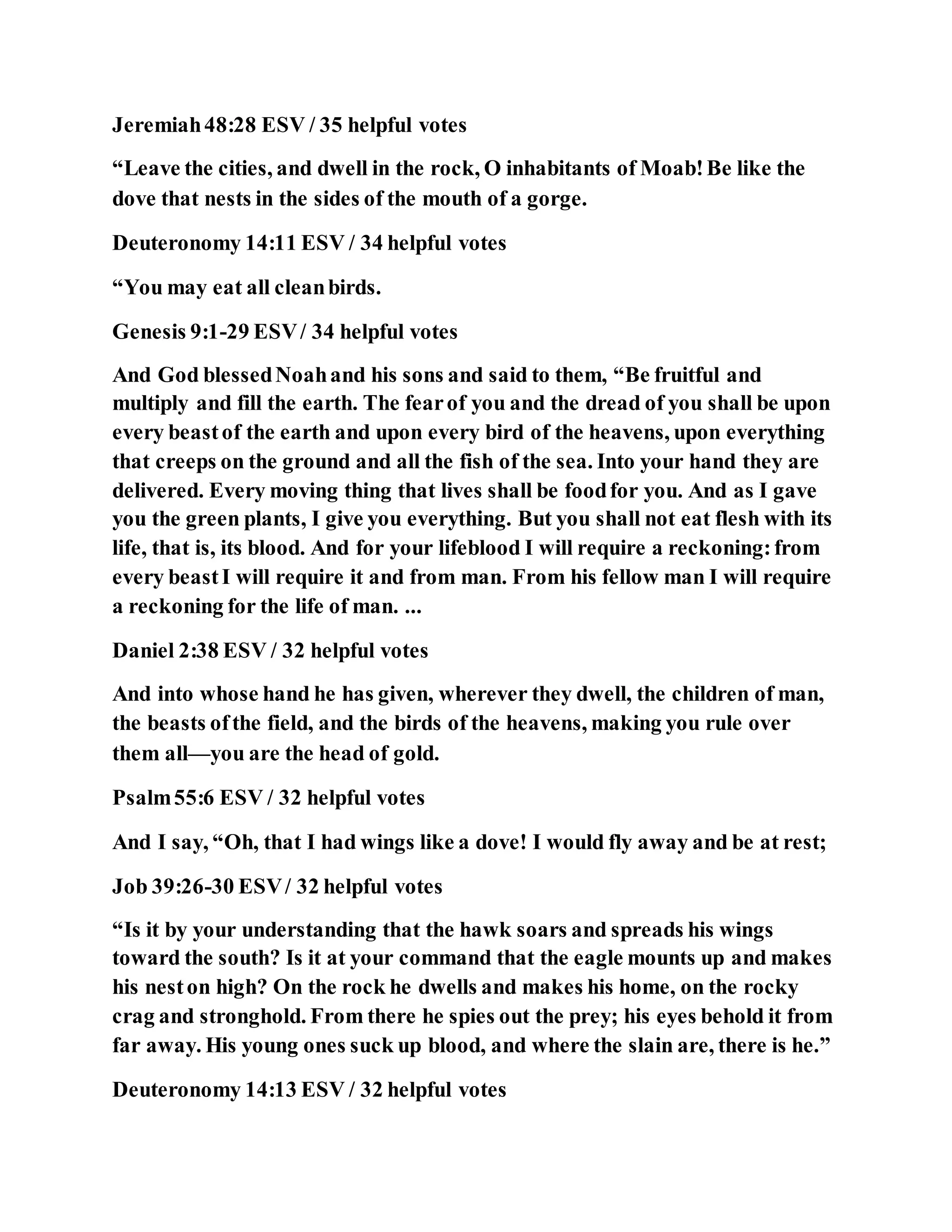 Jeremiah48:28 ESV / 35 helpful votes
“Leave the cities, and dwell in the rock, O inhabitants of Moab!Be like the
dove that nests in the sides of the mouth of a gorge.
Deuteronomy 14:11 ESV / 34 helpful votes
“You may eat all cleanbirds.
Genesis 9:1-29 ESV/ 34 helpful votes
And God blessedNoahand his sons and said to them, “Be fruitful and
multiply and fill the earth. The fearof you and the dread of you shall be upon
every beastof the earth and upon every bird of the heavens, upon everything
that creeps on the ground and all the fish of the sea. Into your hand they are
delivered. Every moving thing that lives shall be foodfor you. And as I gave
you the green plants, I give you everything. But you shall not eat flesh with its
life, that is, its blood. And for your lifeblood I will require a reckoning:from
every beastI will require it and from man. From his fellow man I will require
a reckoning for the life of man. ...
Daniel 2:38 ESV / 32 helpful votes
And into whose hand he has given, wherever they dwell, the children of man,
the beasts ofthe field, and the birds of the heavens, making you rule over
them all—you are the head of gold.
Psalm55:6 ESV / 32 helpful votes
And I say, “Oh, that I had wings like a dove! I would fly away and be at rest;
Job 39:26-30 ESV/ 32 helpful votes
“Is it by your understanding that the hawk soars and spreads his wings
toward the south? Is it at your command that the eagle mounts up and makes
his neston high? On the rock he dwells and makes his home, on the rocky
crag and stronghold. From there he spies out the prey; his eyes behold it from
far away. His young ones suck up blood, and where the slain are, there is he.”
Deuteronomy 14:13 ESV / 32 helpful votes
 