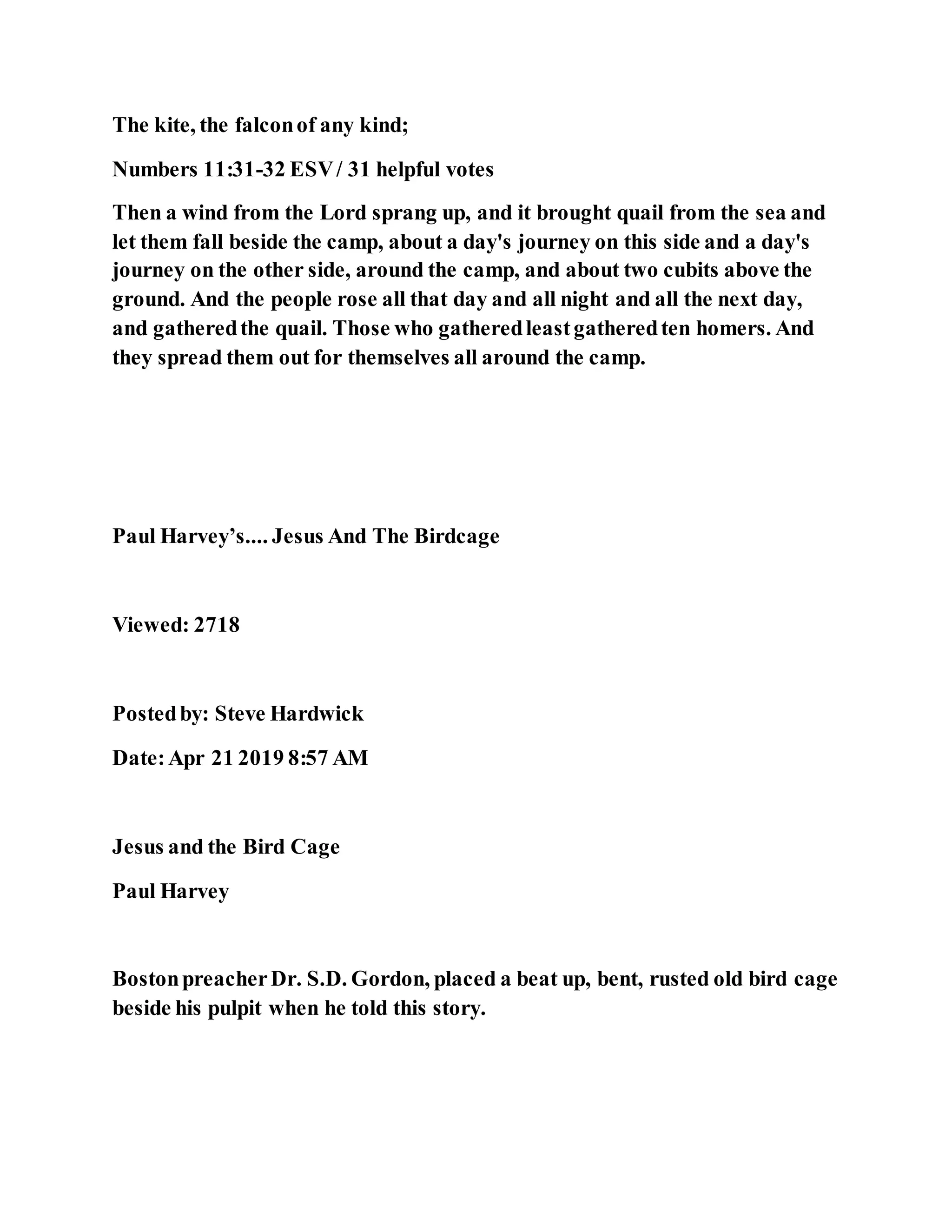 The kite, the falconof any kind;
Numbers 11:31-32 ESV/ 31 helpful votes
Then a wind from the Lord sprang up, and it brought quail from the sea and
let them fall beside the camp, about a day's journey on this side and a day's
journey on the other side, around the camp, and about two cubits above the
ground. And the people rose all that day and all night and all the next day,
and gatheredthe quail. Those who gatheredleastgatheredten homers. And
they spread them out for themselves all around the camp.
Paul Harvey’s.... Jesus And The Birdcage
Viewed: 2718
Postedby: Steve Hardwick
Date:Apr 21 2019 8:57 AM
Jesus and the Bird Cage
Paul Harvey
BostonpreacherDr. S.D. Gordon, placed a beat up, bent, rusted old bird cage
beside his pulpit when he told this story.
 