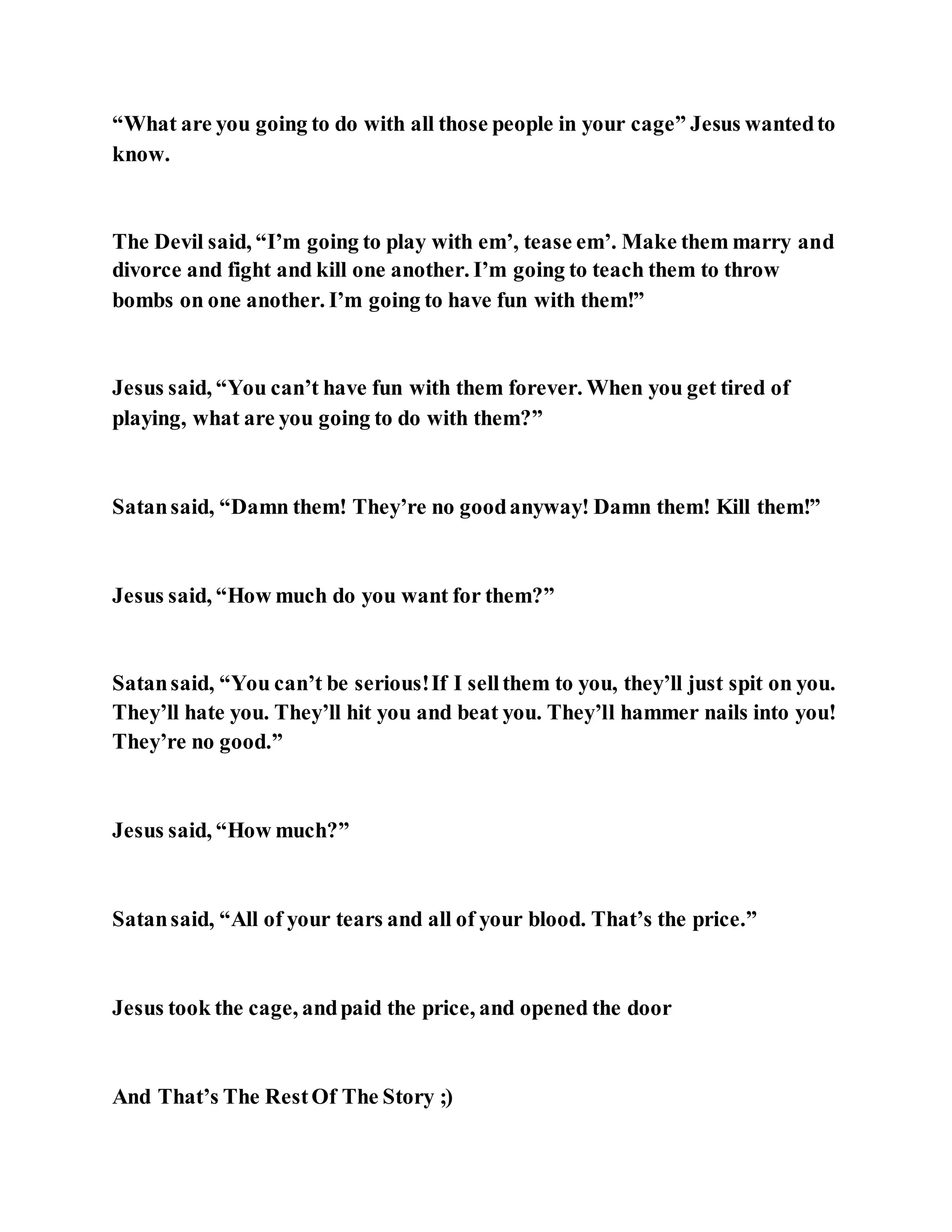 “What are you going to do with all those people in your cage” Jesus wantedto
know.
The Devil said, “I’m going to play with em’, tease em’. Make them marry and
divorce and fight and kill one another. I’m going to teach them to throw
bombs on one another. I’m going to have fun with them!”
Jesus said, “You can’t have fun with them forever. When you get tired of
playing, what are you going to do with them?”
Satansaid, “Damn them! They’re no goodanyway! Damn them! Kill them!”
Jesus said, “How much do you want for them?”
Satansaid, “You can’t be serious!If I sellthem to you, they’ll just spit on you.
They’ll hate you. They’ll hit you and beat you. They’ll hammer nails into you!
They’re no good.”
Jesus said, “How much?”
Satansaid, “All of your tears and all of your blood. That’s the price.”
Jesus took the cage, andpaid the price, and opened the door
And That’s The RestOf The Story ;)
 