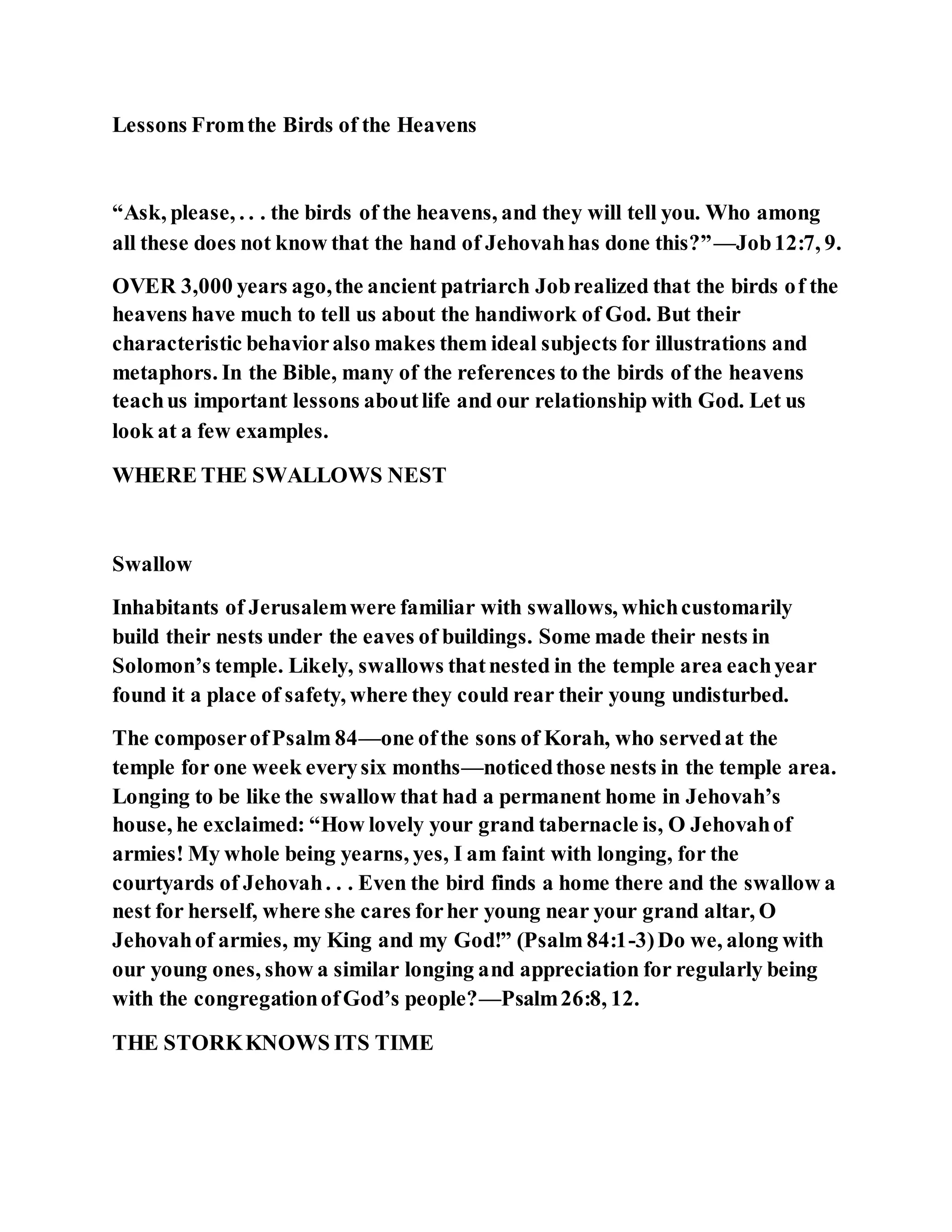 Lessons Fromthe Birds of the Heavens
“Ask, please, . . . the birds of the heavens, and they will tell you. Who among
all these does not know that the hand of Jehovahhas done this?”—Job12:7, 9.
OVER 3,000 years ago,the ancient patriarch Jobrealized that the birds of the
heavens have much to tell us about the handiwork of God. But their
characteristic behavioralso makes them ideal subjects for illustrations and
metaphors. In the Bible, many of the references to the birds of the heavens
teachus important lessons aboutlife and our relationship with God. Let us
look at a few examples.
WHERE THE SWALLOWS NEST
Swallow
Inhabitants of Jerusalemwere familiar with swallows, whichcustomarily
build their nests under the eaves of buildings. Some made their nests in
Solomon’s temple. Likely, swallows thatnested in the temple area eachyear
found it a place of safety, where they could rear their young undisturbed.
The composerofPsalm 84—one ofthe sons of Korah, who servedat the
temple for one week everysix months—noticedthose nests in the temple area.
Longing to be like the swallow that had a permanent home in Jehovah’s
house, he exclaimed: “How lovely your grand tabernacle is, O Jehovahof
armies! My whole being yearns, yes, I am faint with longing, for the
courtyards of Jehovah. . . Even the bird finds a home there and the swallow a
nest for herself, where she cares forher young near your grand altar, O
Jehovahof armies, my King and my God!” (Psalm 84:1-3)Do we, along with
our young ones, show a similar longing and appreciation for regularly being
with the congregationofGod’s people?—Psalm26:8, 12.
THE STORKKNOWS ITS TIME
 