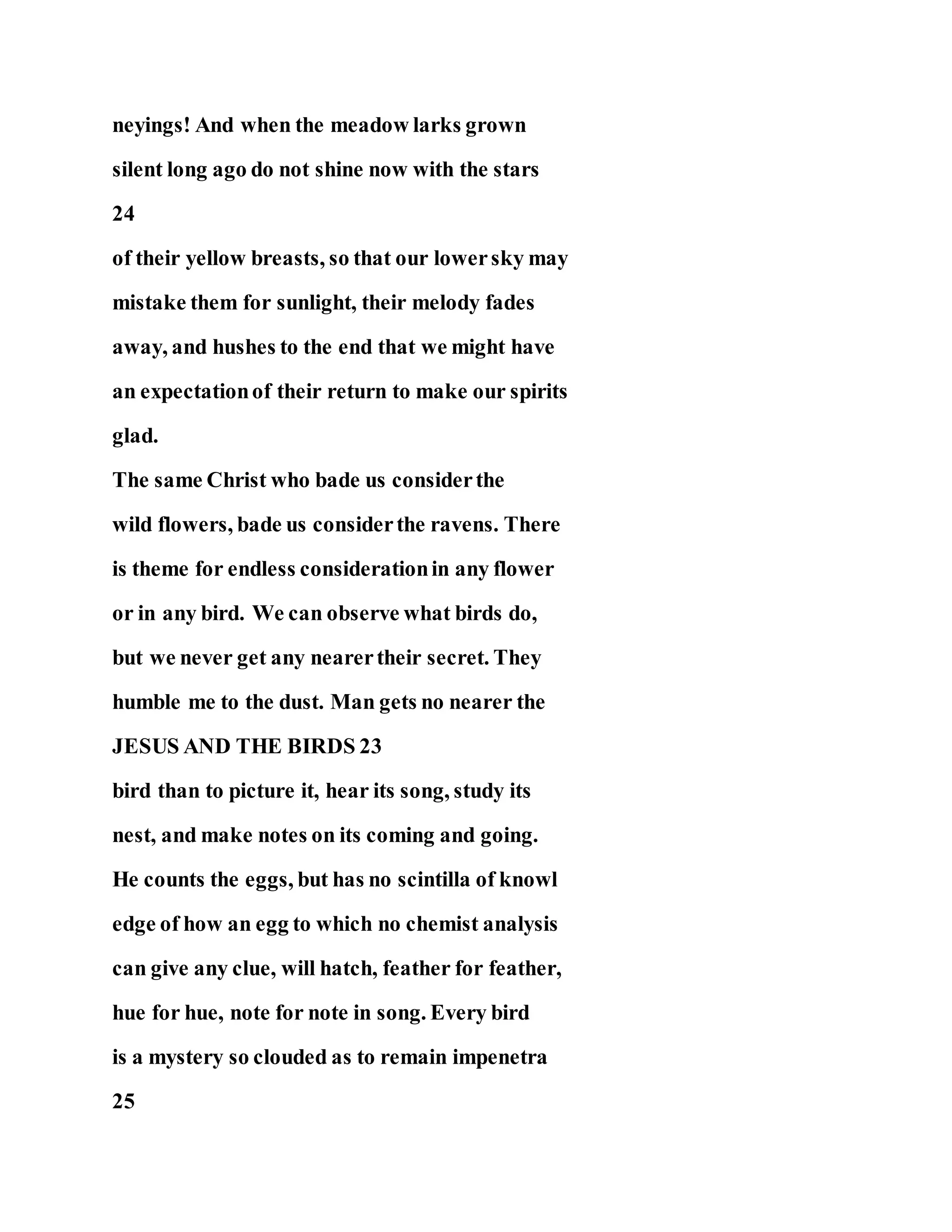 neyings! And when the meadow larks grown
silent long ago do not shine now with the stars
24
of their yellow breasts, so that our lowersky may
mistake them for sunlight, their melody fades
away, and hushes to the end that we might have
an expectationof their return to make our spirits
glad.
The same Christ who bade us considerthe
wild flowers, bade us considerthe ravens. There
is theme for endless considerationin any flower
or in any bird. We can observe what birds do,
but we never get any nearertheir secret. They
humble me to the dust. Man gets no nearer the
JESUS AND THE BIRDS 23
bird than to picture it, hear its song, study its
nest, and make notes on its coming and going.
He counts the eggs, but has no scintilla of knowl
edge of how an egg to which no chemist analysis
can give any clue, will hatch, feather for feather,
hue for hue, note for note in song. Every bird
is a mystery so clouded as to remain impenetra
25
 