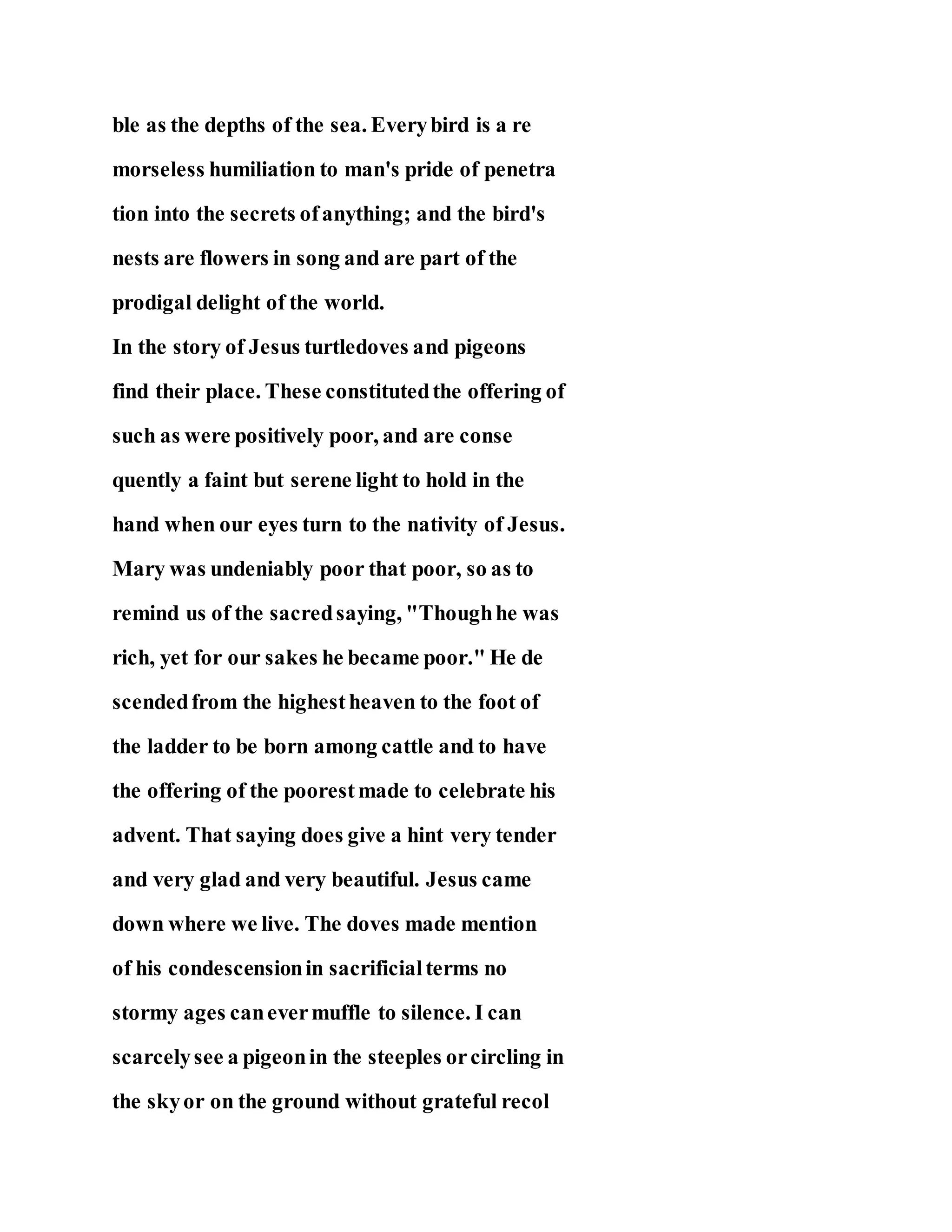 ble as the depths of the sea. Everybird is a re
morseless humiliation to man's pride of penetra
tion into the secrets ofanything; and the bird's
nests are flowers in song and are part of the
prodigal delight of the world.
In the story of Jesus turtledoves and pigeons
find their place. These constitutedthe offering of
such as were positively poor, and are conse
quently a faint but serene light to hold in the
hand when our eyes turn to the nativity of Jesus.
Mary was undeniably poor that poor, so as to
remind us of the sacredsaying, "Thoughhe was
rich, yet for our sakes he became poor." He de
scendedfrom the highestheaven to the foot of
the ladder to be born among cattle and to have
the offering of the poorestmade to celebrate his
advent. That saying does give a hint very tender
and very glad and very beautiful. Jesus came
down where we live. The doves made mention
of his condescensionin sacrificialterms no
stormy ages canevermuffle to silence. I can
scarcelysee a pigeonin the steeples orcircling in
the skyor on the ground without grateful recol
 