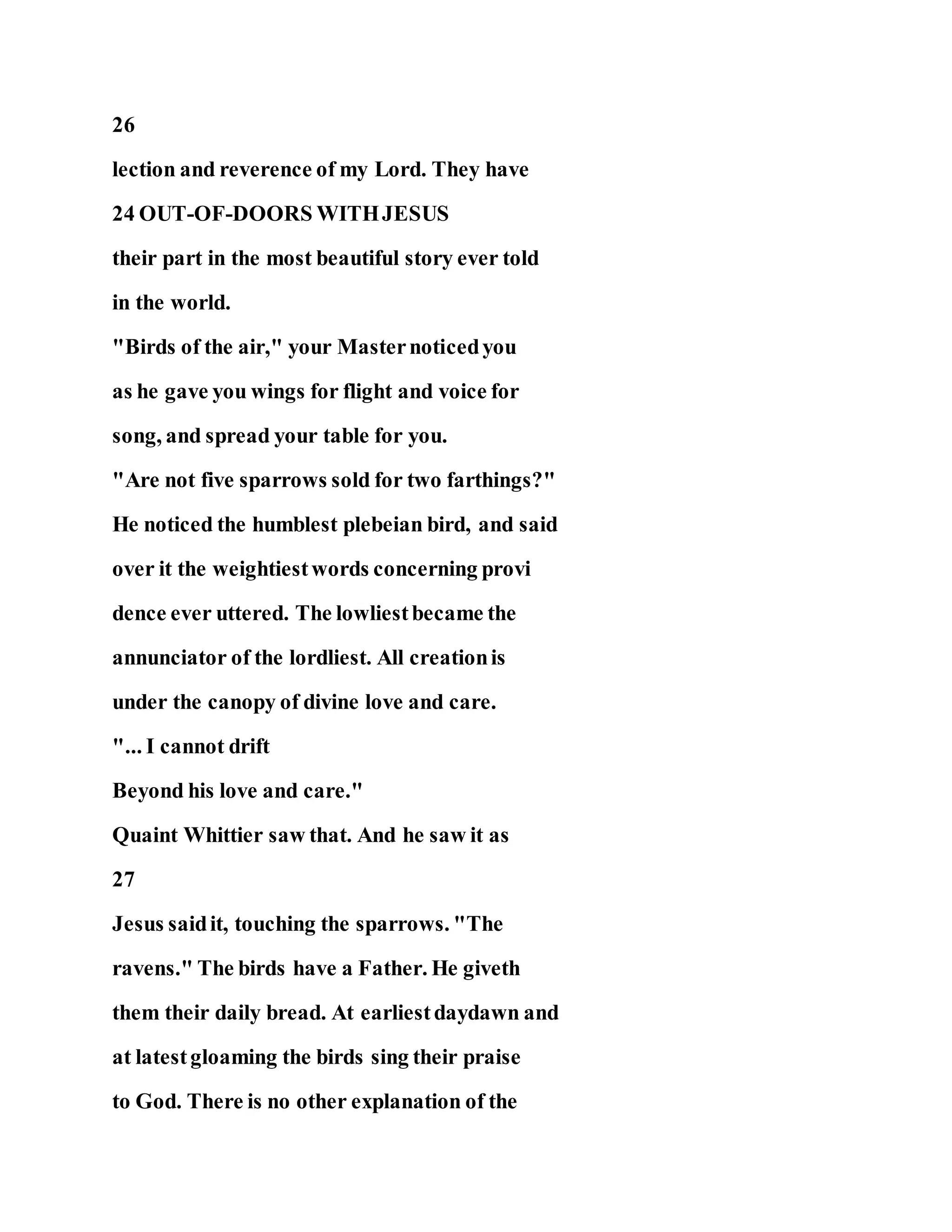 26
lection and reverence of my Lord. They have
24 OUT-OF-DOORS WITHJESUS
their part in the most beautiful story ever told
in the world.
"Birds of the air," your Masternoticedyou
as he gave you wings for flight and voice for
song, and spread your table for you.
"Are not five sparrows sold for two farthings?"
He noticed the humblest plebeian bird, and said
over it the weightiestwords concerning provi
dence ever uttered. The lowliestbecame the
annunciator of the lordliest. All creationis
under the canopy of divine love and care.
"... I cannot drift
Beyond his love and care."
Quaint Whittier saw that. And he saw it as
27
Jesus saidit, touching the sparrows. "The
ravens." The birds have a Father. He giveth
them their daily bread. At earliestdaydawn and
at latestgloaming the birds sing their praise
to God. There is no other explanation of the
 