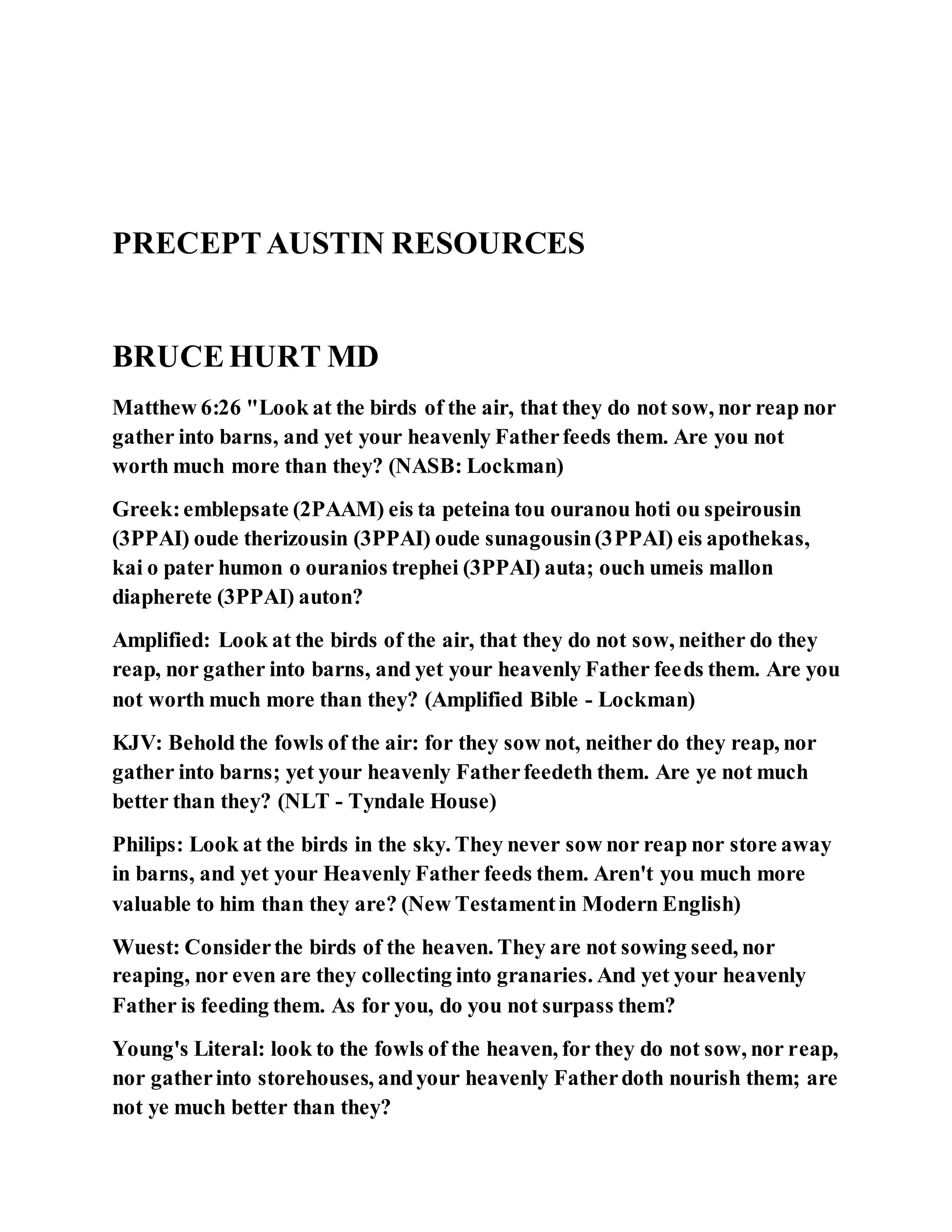 PRECEPTAUSTIN RESOURCES
BRUCEHURT MD
Matthew 6:26 "Look at the birds of the air, that they do not sow, nor reap nor
gather into barns, and yet your heavenly Fatherfeeds them. Are you not
worth much more than they? (NASB: Lockman)
Greek:emblepsate (2PAAM) eis ta peteina tou ouranou hoti ou speirousin
(3PPAI) oude therizousin (3PPAI) oude sunagousin(3PPAI) eis apothekas,
kai o pater humon o ouranios trephei (3PPAI) auta; ouch umeis mallon
diapherete (3PPAI) auton?
Amplified: Look at the birds of the air, that they do not sow, neither do they
reap, nor gather into barns, and yet your heavenly Father feeds them. Are you
not worth much more than they? (Amplified Bible - Lockman)
KJV: Behold the fowls of the air: for they sow not, neither do they reap, nor
gather into barns; yet your heavenly Fatherfeedeth them. Are ye not much
better than they? (NLT - Tyndale House)
Philips: Look at the birds in the sky. They never sow nor reap nor store away
in barns, and yet your Heavenly Father feeds them. Aren't you much more
valuable to him than they are? (New Testamentin Modern English)
Wuest: Considerthe birds of the heaven. They are not sowing seed, nor
reaping, nor even are they collecting into granaries. And yet your heavenly
Father is feeding them. As for you, do you not surpass them?
Young's Literal: look to the fowls of the heaven, for they do not sow, nor reap,
nor gatherinto storehouses, andyour heavenly Fatherdoth nourish them; are
not ye much better than they?
 