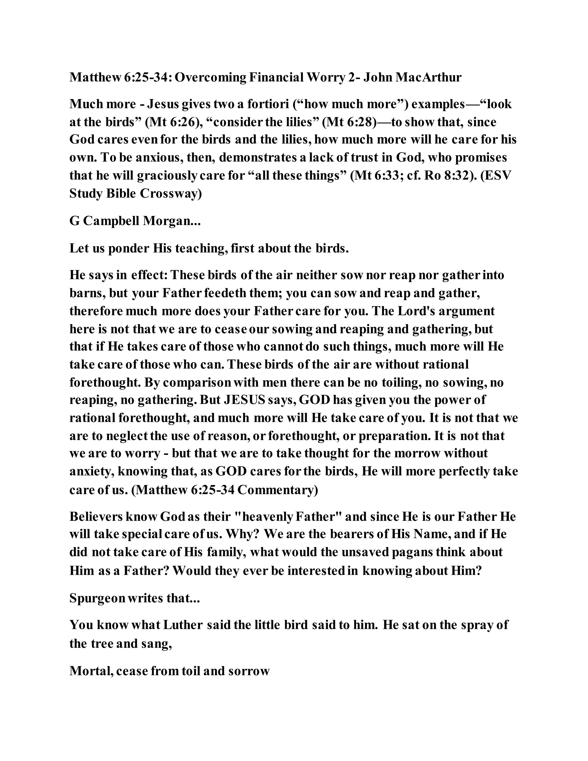 Matthew 6:25-34:Overcoming Financial Worry 2- John MacArthur
Much more - Jesus gives two a fortiori (“how much more”) examples—“look
at the birds” (Mt 6:26), “considerthe lilies” (Mt 6:28)—to show that, since
God cares evenfor the birds and the lilies, how much more will he care for his
own. To be anxious, then, demonstrates a lack of trust in God, who promises
that he will graciouslycare for “all these things” (Mt 6:33; cf. Ro 8:32). (ESV
Study Bible Crossway)
G Campbell Morgan...
Let us ponder His teaching, first about the birds.
He says in effect:These birds of the air neither sow nor reap nor gatherinto
barns, but your Fatherfeedeth them; you can sow and reap and gather,
therefore much more does your Fathercare for you. The Lord's argument
here is not that we are to ceaseour sowing and reaping and gathering, but
that if He takes care of those who cannotdo such things, much more will He
take care of those who can. These birds of the air are without rational
forethought. By comparisonwith men there can be no toiling, no sowing, no
reaping, no gathering. But JESUS says, GOD has given you the power of
rational forethought, and much more will He take care of you. It is not that we
are to neglectthe use of reason, orforethought, or preparation. It is not that
we are to worry - but that we are to take thought for the morrow without
anxiety, knowing that, as GOD cares forthe birds, He will more perfectly take
care of us. (Matthew 6:25-34 Commentary)
Believers know Godas their "heavenlyFather" and since He is our Father He
will take specialcare ofus. Why? We are the bearers of His Name, and if He
did not take care of His family, what would the unsaved pagans think about
Him as a Father? Would they ever be interestedin knowing about Him?
Spurgeonwrites that...
You know what Luther said the little bird said to him. He sat on the spray of
the tree and sang,
Mortal, cease from toil and sorrow
 