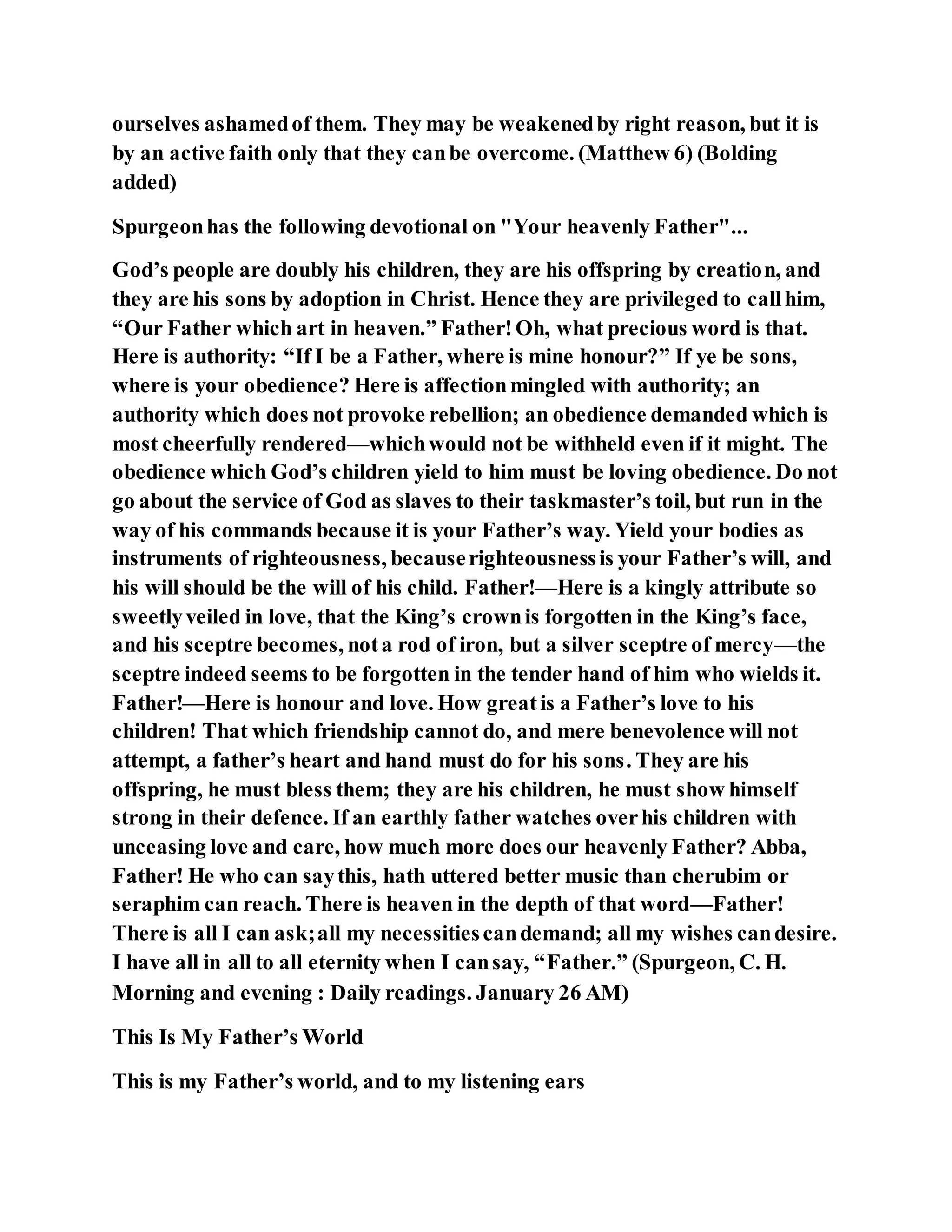ourselves ashamedof them. They may be weakenedby right reason, but it is
by an active faith only that they canbe overcome. (Matthew 6) (Bolding
added)
Spurgeonhas the following devotional on "Your heavenly Father"...
God’s people are doubly his children, they are his offspring by creation, and
they are his sons by adoption in Christ. Hence they are privileged to callhim,
“Our Father which art in heaven.” Father!Oh, what precious word is that.
Here is authority: “If I be a Father, where is mine honour?” If ye be sons,
where is your obedience? Here is affectionmingled with authority; an
authority which does not provoke rebellion; an obedience demanded which is
most cheerfully rendered—whichwould not be withheld even if it might. The
obedience which God’s children yield to him must be loving obedience. Do not
go about the service of God as slaves to their taskmaster’s toil, but run in the
way of his commands because it is your Father’s way. Yield your bodies as
instruments of righteousness, becauserighteousnessis your Father’s will, and
his will should be the will of his child. Father!—Here is a kingly attribute so
sweetlyveiled in love, that the King’s crownis forgotten in the King’s face,
and his sceptre becomes, nota rod of iron, but a silver sceptre of mercy—the
sceptre indeed seems to be forgotten in the tender hand of him who wields it.
Father!—Here is honour and love. How greatis a Father’s love to his
children! That which friendship cannot do, and mere benevolence will not
attempt, a father’s heart and hand must do for his sons. They are his
offspring, he must bless them; they are his children, he must show himself
strong in their defence. If an earthly father watches overhis children with
unceasing love and care, how much more does our heavenly Father? Abba,
Father! He who can saythis, hath uttered better music than cherubim or
seraphim can reach. There is heaven in the depth of that word—Father!
There is all I can ask;all my necessitiescandemand; all my wishes candesire.
I have all in all to all eternity when I cansay, “Father.” (Spurgeon, C. H.
Morning and evening : Daily readings. January 26 AM)
This Is My Father’s World
This is my Father’s world, and to my listening ears
 