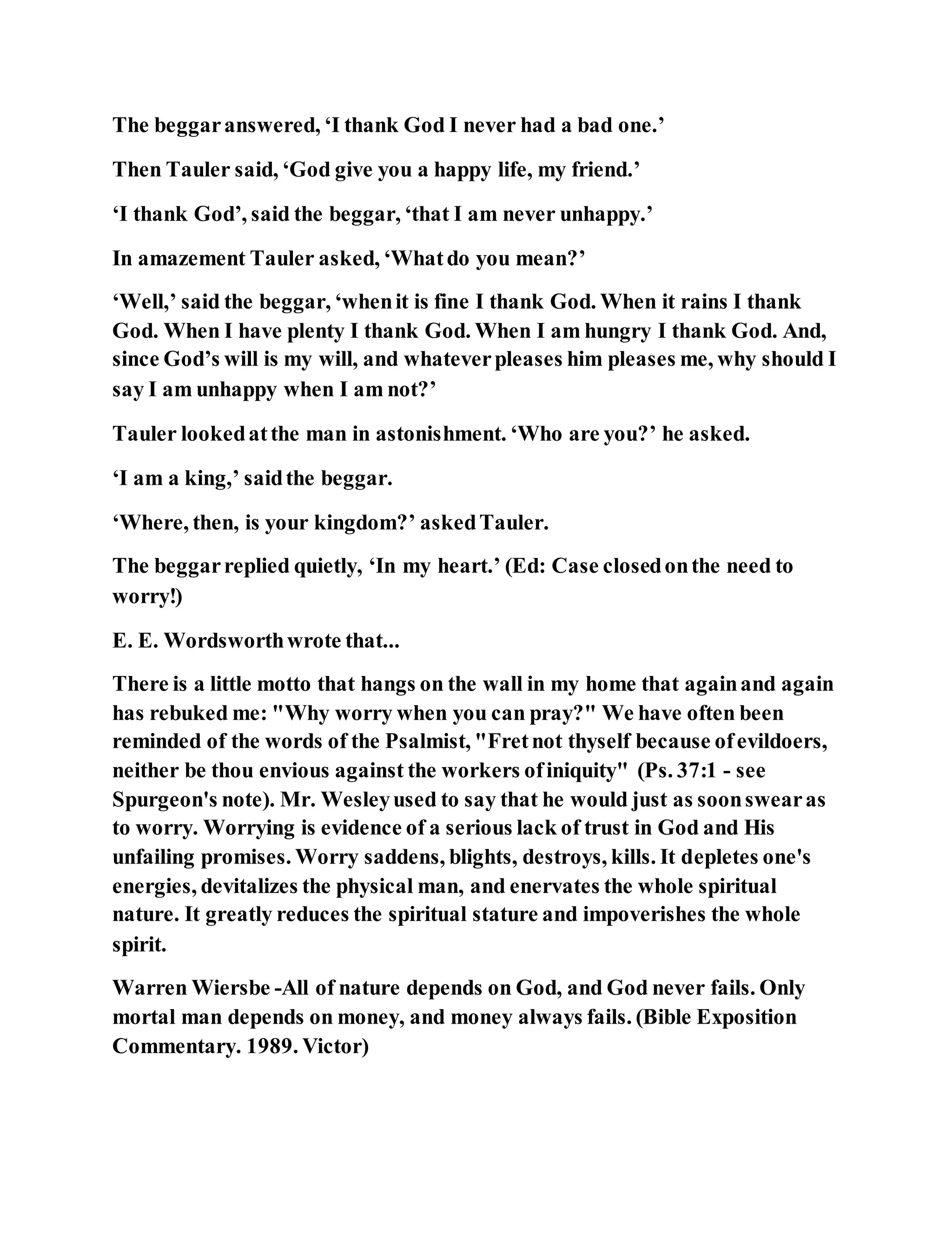 The beggaranswered, ‘I thank God I never had a bad one.’
Then Tauler said, ‘God give you a happy life, my friend.’
‘I thank God’, said the beggar, ‘that I am never unhappy.’
In amazement Tauler asked, ‘Whatdo you mean?’
‘Well,’ said the beggar, ‘whenit is fine I thank God. When it rains I thank
God. When I have plenty I thank God. When I am hungry I thank God. And,
since God’s will is my will, and whateverpleases him pleases me, why should I
say I am unhappy when I am not?’
Tauler lookedatthe man in astonishment. ‘Who are you?’ he asked.
‘I am a king,’ saidthe beggar.
‘Where, then, is your kingdom?’ askedTauler.
The beggarreplied quietly, ‘In my heart.’ (Ed: Case closedonthe need to
worry!)
E. E. Wordsworthwrote that...
There is a little motto that hangs on the wall in my home that againand again
has rebuked me: "Why worry when you can pray?" We have often been
reminded of the words of the Psalmist, "Fretnot thyself because ofevildoers,
neither be thou envious against the workers ofiniquity" (Ps. 37:1 - see
Spurgeon's note). Mr. Wesleyused to say that he would just as soonswearas
to worry. Worrying is evidence of a serious lack of trust in God and His
unfailing promises. Worry saddens, blights, destroys, kills. It depletes one's
energies, devitalizes the physical man, and enervates the whole spiritual
nature. It greatly reduces the spiritual stature and impoverishes the whole
spirit.
Warren Wiersbe -All of nature depends on God, and God never fails. Only
mortal man depends on money, and money always fails. (Bible Exposition
Commentary. 1989. Victor)
 