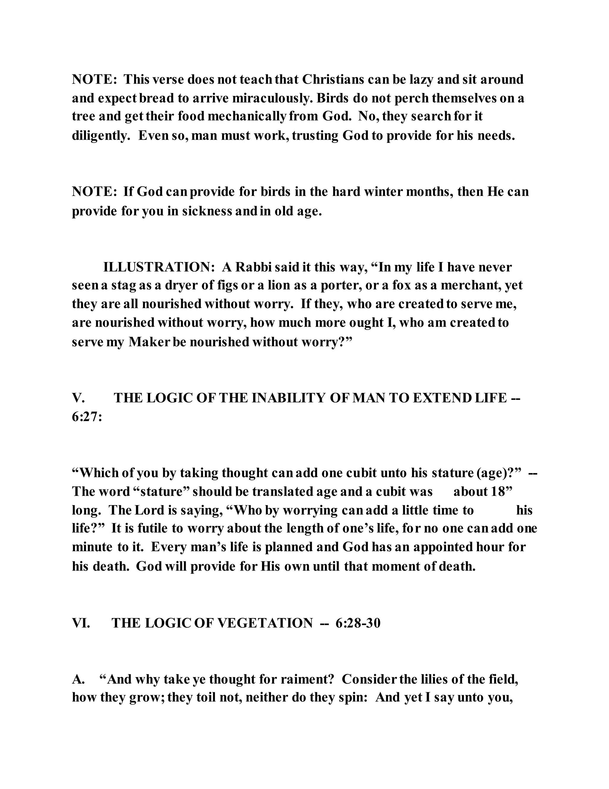 NOTE: This verse does not teachthat Christians can be lazy and sit around
and expectbread to arrive miraculously. Birds do not perch themselves on a
tree and gettheir food mechanicallyfrom God. No, they searchfor it
diligently. Even so, man must work, trusting God to provide for his needs.
NOTE: If God canprovide for birds in the hard winter months, then He can
provide for you in sickness andin old age.
ILLUSTRATION: A Rabbi said it this way, “In my life I have never
seena stag as a dryer of figs or a lion as a porter, or a fox as a merchant, yet
they are all nourished without worry. If they, who are createdto serve me,
are nourished without worry, how much more ought I, who am createdto
serve my Makerbe nourished without worry?”
V. THE LOGIC OF THE INABILITY OF MAN TO EXTEND LIFE --
6:27:
“Which of you by taking thought canadd one cubit unto his stature (age)?” --
The word “stature” should be translated age and a cubit was about 18”
long. The Lord is saying, “Who by worrying canadd a little time to his
life?” It is futile to worry about the length of one’s life, for no one canadd one
minute to it. Every man’s life is planned and God has an appointed hour for
his death. God will provide for His own until that moment of death.
VI. THE LOGIC OF VEGETATION -- 6:28-30
A. “And why take ye thought for raiment? Considerthe lilies of the field,
how they grow;they toil not, neither do they spin: And yet I say unto you,
 
