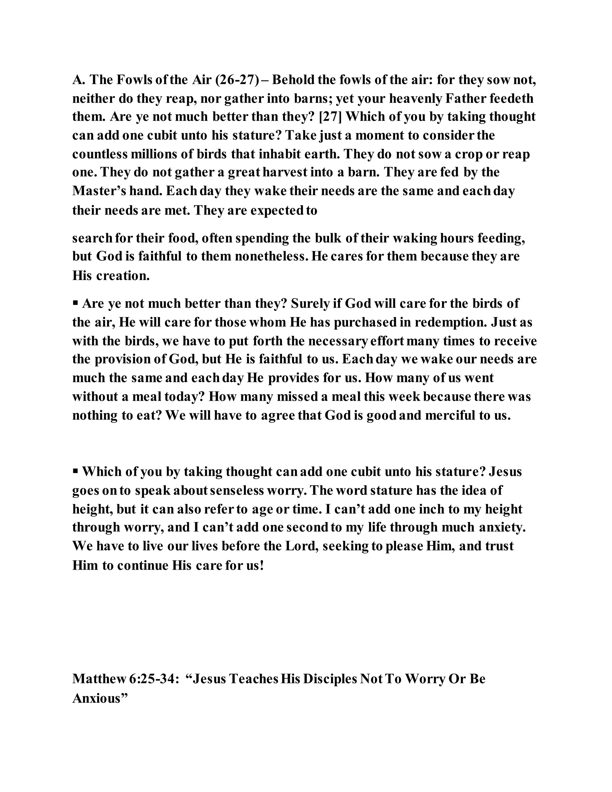 A. The Fowls ofthe Air (26-27)– Behold the fowls of the air: for they sow not,
neither do they reap, nor gather into barns; yet your heavenly Father feedeth
them. Are ye not much better than they? [27] Which of you by taking thought
can add one cubit unto his stature? Take just a moment to considerthe
countless millions of birds that inhabit earth. They do not sow a crop or reap
one. They do not gather a greatharvest into a barn. They are fed by the
Master’s hand. Eachday they wake their needs are the same and eachday
their needs are met. They are expectedto
searchfor their food, often spending the bulk of their waking hours feeding,
but God is faithful to them nonetheless. He cares for them because they are
His creation.
 Are ye not much better than they? Surely if God will care for the birds of
the air, He will care for those whom He has purchased in redemption. Just as
with the birds, we have to put forth the necessaryeffortmany times to receive
the provision of God, but He is faithful to us. Eachday we wake our needs are
much the same and eachday He provides for us. How many of us went
without a meal today? How many missed a meal this week because there was
nothing to eat? We will have to agree that God is goodand merciful to us.
 Which of you by taking thought canadd one cubit unto his stature? Jesus
goes onto speak aboutsenseless worry. The word stature has the idea of
height, but it can also referto age or time. I can’t add one inch to my height
through worry, and I can’t add one secondto my life through much anxiety.
We have to live our lives before the Lord, seeking to please Him, and trust
Him to continue His care for us!
Matthew 6:25-34: “Jesus TeachesHis Disciples NotTo Worry Or Be
Anxious”
 