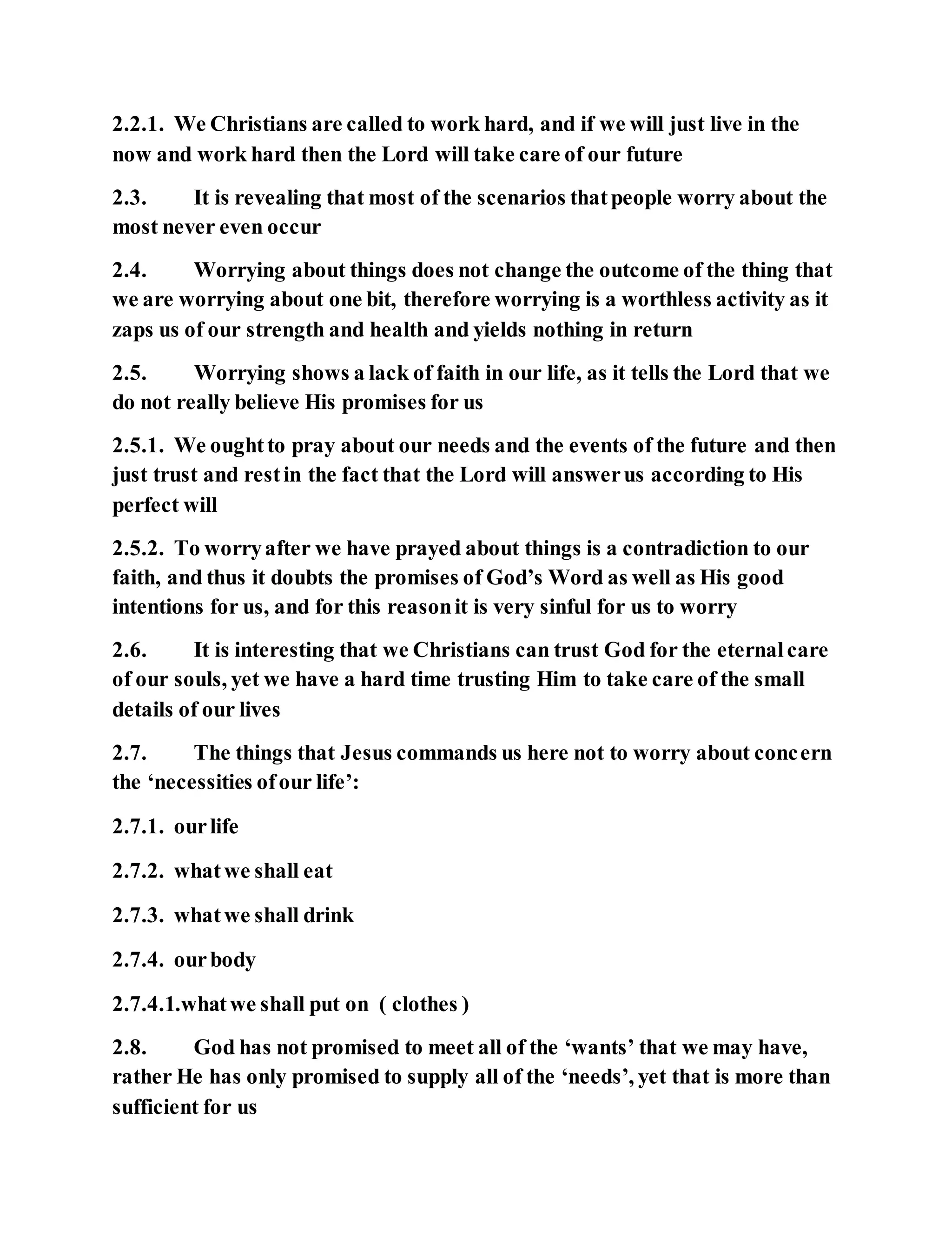 2.2.1. We Christians are called to work hard, and if we will just live in the
now and work hard then the Lord will take care of our future
2.3. It is revealing that most of the scenarios thatpeople worry about the
most never even occur
2.4. Worrying about things does not change the outcome of the thing that
we are worrying about one bit, therefore worrying is a worthless activity as it
zaps us of our strength and health and yields nothing in return
2.5. Worrying shows a lack of faith in our life, as it tells the Lord that we
do not really believe His promises for us
2.5.1. We oughtto pray about our needs and the events of the future and then
just trust and restin the fact that the Lord will answerus according to His
perfect will
2.5.2. To worryafter we have prayed about things is a contradiction to our
faith, and thus it doubts the promises of God’s Word as well as His good
intentions for us, and for this reasonit is very sinful for us to worry
2.6. It is interesting that we Christians can trust God for the eternalcare
of our souls, yet we have a hard time trusting Him to take care of the small
details of our lives
2.7. The things that Jesus commands us here not to worry about concern
the ‘necessities ofour life’:
2.7.1. ourlife
2.7.2. whatwe shall eat
2.7.3. whatwe shall drink
2.7.4. ourbody
2.7.4.1.whatwe shall put on ( clothes )
2.8. God has not promised to meet all of the ‘wants’ that we may have,
rather He has only promised to supply all of the ‘needs’, yet that is more than
sufficient for us
 