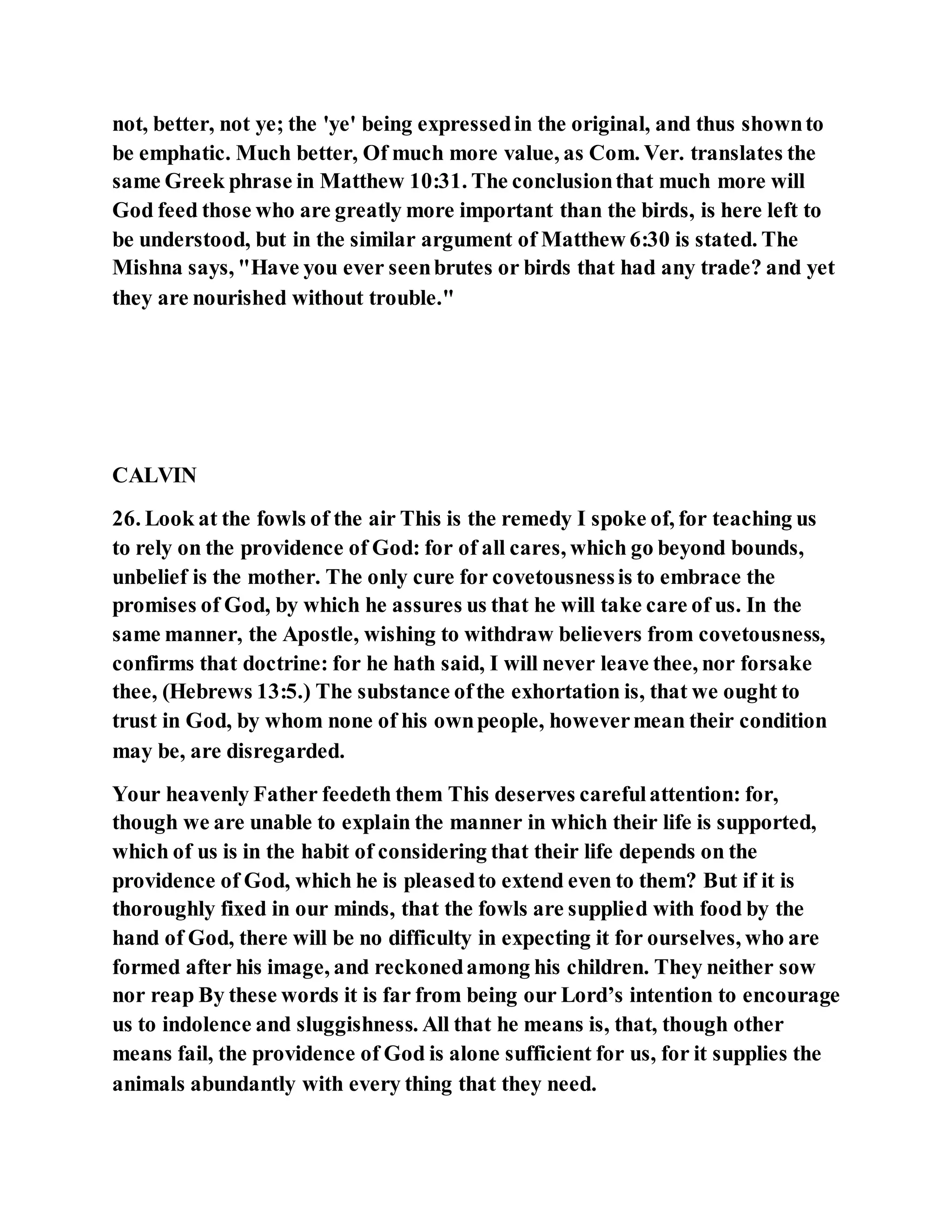 not, better, not ye; the 'ye' being expressedin the original, and thus shownto
be emphatic. Much better, Of much more value, as Com. Ver. translates the
same Greek phrase in Matthew 10:31. The conclusionthat much more will
God feed those who are greatly more important than the birds, is here left to
be understood, but in the similar argument of Matthew 6:30 is stated. The
Mishna says, "Have you ever seenbrutes or birds that had any trade? and yet
they are nourished without trouble."
CALVIN
26. Look at the fowls of the air This is the remedy I spoke of, for teaching us
to rely on the providence of God: for of all cares, which go beyond bounds,
unbelief is the mother. The only cure for covetousnessis to embrace the
promises of God, by which he assures us that he will take care of us. In the
same manner, the Apostle, wishing to withdraw believers from covetousness,
confirms that doctrine: for he hath said, I will never leave thee, nor forsake
thee, (Hebrews 13:5.) The substance ofthe exhortation is, that we ought to
trust in God, by whom none of his ownpeople, howevermean their condition
may be, are disregarded.
Your heavenly Father feedeth them This deserves carefulattention: for,
though we are unable to explain the manner in which their life is supported,
which of us is in the habit of considering that their life depends on the
providence of God, which he is pleasedto extend even to them? But if it is
thoroughly fixed in our minds, that the fowls are supplied with food by the
hand of God, there will be no difficulty in expecting it for ourselves, who are
formed after his image, and reckonedamong his children. They neither sow
nor reap By these words it is far from being our Lord’s intention to encourage
us to indolence and sluggishness. All that he means is, that, though other
means fail, the providence of God is alone sufficient for us, for it supplies the
animals abundantly with every thing that they need.
 